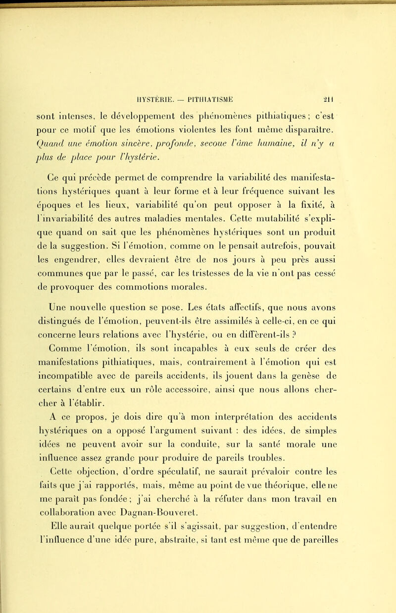 sont intenses, le développement des pliénomènes pithiatiques ; c'est pour ce motif que les émotions violentes les l'ont même disparaître. Quand une émotion sincère, profonde, secoue Vàme humaine, il n'y a plus de place pour rhystérie. Ce qui précède permet de comprendre la variabilité des manifesta- tions hystériques quant à leur forme et à leur fréquence suivant les époques et les lieux, variabilité qu'on peut opposer à la fixité, à 1 invariabilité des autres maladies mentales. Cette mutabilité s'expli- que quand on sait que les phénomènes hystériques sont un produit de la suggestion. Si l'émotion, comme on le pensait autrefois, pouvait les engendrer, elles devraient être de nos jours à peu près aussi communes que par le passé, car les tristesses de la vie n ont pas cessé de provoquer des commotions morales. Une nouvelle question se pose. Les états affectifs, que nous avons distingués de l'émotion, peuvent-ils être assimilés à celle-ci, en ce qui concerne leurs relations avec l'hystérie, ou en diffèrent-ils P Comme l'émotion, ils sont incapables à eux seuls de créer des manifestations pithiatiques, mais, contrairement à l'émotion qui est incompatible avec de pareils accidents, ils jouent dans la genèse de certains d'entre eux un rôle accessoire, ainsi que nous allons cher- cher à l'établir. A ce propos, je dois dire qu'à mon interprétation des accidents hystériques on a opposé l'argument suivant : des idées, de simples idées ne peuvent avoir sur la conduite, sur la santé morale une influence assez grande pour produire de pareils troubles. Cette objection, d'ordre spéculatif, ne saurait prévaloir contre les faits que j 'ai rapportés, mais, même au point de vue théorique, elle ne me paraît pas fondée; j'ai cherché à la réfuter dans mon travail en collaboration avec Dagnan-Bouveret. Elle aurait quelque portée s il s'agissait, par suggestion, d entendre l'influence d'une idée pure, abstraite, si tant est même que de pareilles