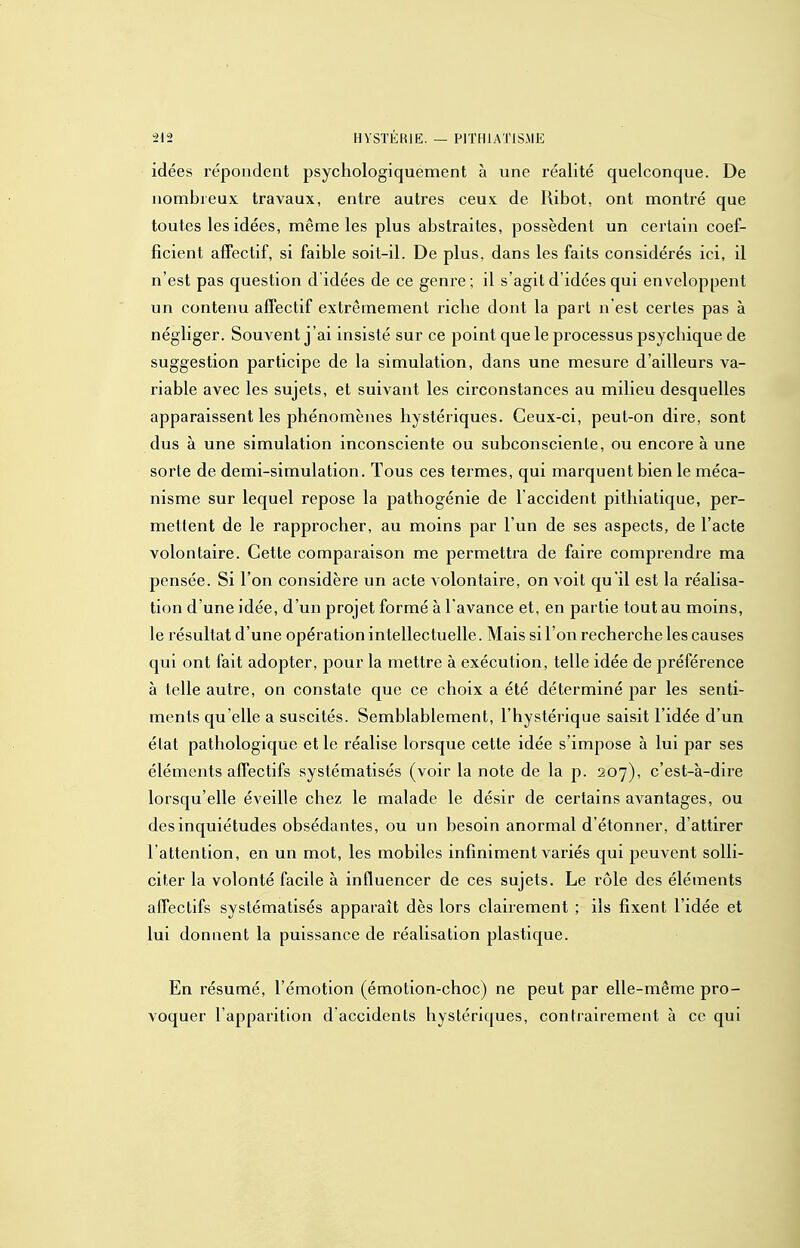 idées répondent psychologiquement à une réalité quelconque. De nombreux travaux, entre autres ceux de lUbot, ont montré que toutes les idées, même les plus abstraites, possèdent un certain coef- ficient affectif, si faible soit-il. De plus, dans les faits considérés ici, il n'est pas question didées de ce genre; il s'agit d'idées qui enveloppent un contenu affectif extrêmement riche dont la part n'est certes pas à négliger. Souvent j'ai insisté sur ce point que le processus psychique de suggestion participe de la simulation, dans une mesure d'ailleurs va- riable avec les sujets, et suivant les circonstances au milieu desquelles apparaissent les phénomènes hystériques. Ceux-ci, peut-on dire, sont dus à une simulation inconsciente ou subconsciente, ou encore à une sorte de demi-simulation. Tous ces termes, qui marquent bien le méca- nisme sur lequel repose la pathogénie de l'accident pithiatique, per- mettent de le rapprocher, au moins par l'un de ses aspects, de l'acte volontaire. Cette comparaison me permettra de faire comprendre ma pensée. Si l'on considère un acte volontaire, on voit qu'il est la réalisa- tion d'une idée, d'un projet formé à l'avance et, en partie tout au moins, le résultat d'une opération intellectuelle. Mais si l'on recherche les causes qui ont fait adopter, j^our la mettre à exécution, telle idée de préférence à telle autre, on constate que ce choix a été déterminé par les senti- ments qu'elle a suscités. Semblablement, l'hystérique saisit l'idée d'un état pathologique et le réalise lorsque cette idée s'impose à lui par ses éléments affectifs systématisés (voir la note de la p. 207), c'est-à-dire lorsqu'elle éveille chez le malade le désir de certains avantages, ou des inquiétudes obsédantes, ou un besoin anormal d'étonner, d'attirer l'attention, en un mot, les mobiles infiniment variés qui peuvent solli- citer la volonté facile à influencer de ces sujets. Le rôle des éléments affectifs systématisés apparaît dès lors clairement ; ils fixent l'idée et lui donnent la puissance de réalisation plastique. En résumé, l'émotion (émotion-choc) ne peut par elle-même pro- voquer l'apparition d accidents hystériques, contrairement à ce qui