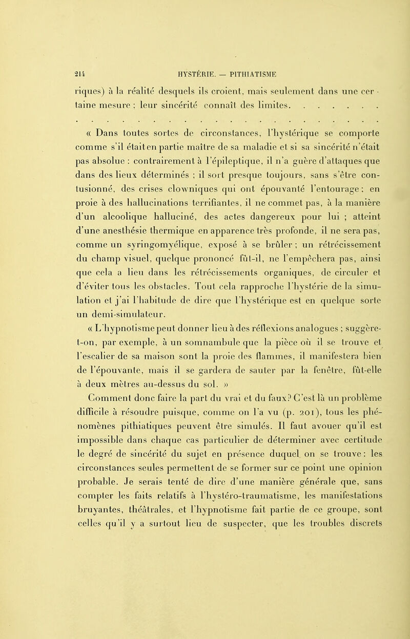liques) à la réalité desquels ils croient, mais seulement dans une cer taine mesure ; leur sincérité connaît des limites « Dans toutes sortes de circonstances, l'hystérique se comporte comme s'il étaiten partie maître de sa maladie et si sa sincérité n'était pas absolue : contrairement à l'épileptique, il n'a guère d'attaques que dans des lieux déterminés : il sort presque toujours, sans s'être con- tusionné, des crises cloAA^niques qui ont épouvanté l'entourage; en proie à des hallucinations terrifiantes, il ne commet pas, à la manière d'un alcoolique halluciné, des actes dangereux pour lui ; atteint d'une anesthésie thermique en apparence très profonde, il ne sera pas, comme un syringomyélique. exposé à se brûler ; un rétrécissement du champ visuel, quelque prononcé fûl-il, ne l'empêchera pas, ainsi que cela a lieu dans les rétrécissements organiques, de circuler et d'éviter tous les obstacles. Tout cela rapproche l'hystérie de la simu- lation et j'ai l'habitude de dire que l'hystérique est en quelque sorte un demi-simulateur. (( L'hypnotisme peut donner lieu à des réflexions analogues ; suggère- t-on, par exemple, à un somnambule que la pièce où il se trouve et l'escalier de sa maison sont la proie des flammes, il manifestera bien de l'épouvante, mais il se gardera de sauter par la fenêtre, fût-elle à deux mètres au-dessus du sol. » Comment donc faire la part du vrai et du faux.»* C'est là un problème difficile à résoudre puisque, comme on l'a vu (p. 201), tous les phé- nomènes pithiatiques peuvent être simulés. Il faut avouer qu'il est impossible dans chaque cas particulier de déterminer avec certitude le degré de sincérité du sujet en présence duquel on se trouve : les circonstances seules permettent de se former sur ce point une opinion probable. Je serais tenté de dire d'une manière générale que, sans compter les faits relatifs à l'hystéro-traumatisme, les manifestations bruyantes, théâtrales, et l'hypnotisme fait partie de ce groupe, sont celles qu'il y a surtout lieu de suspecter, que les troubles discrets