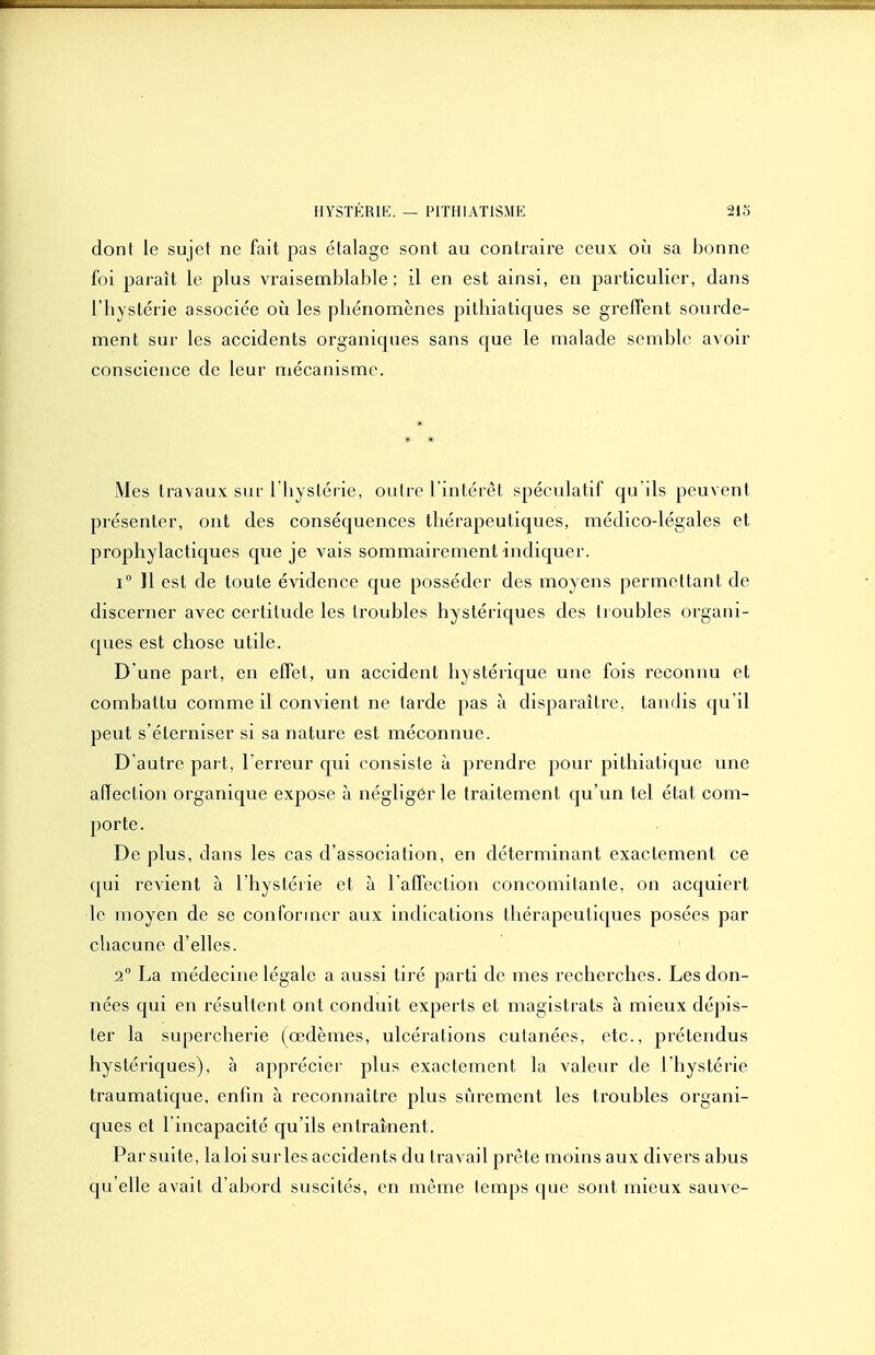 dont le sujet ne fait pas étalage sont au contraire ceux, où sa bonne foi paraît le plus vraisemblable; il en est ainsi, en particulier, dans l'hystérie associée oii les pliénomènes pilhiatiques se greffent sourde- ment sur les accidents organicpies sans que le malade semble avoir conscience de leur mécanisme. * Mes travaux sur l'iiystérie, outre l'intérêt spéculatif qu'ils peuvent présenter, ont des conséquences thérapeutiques, médico-légales et prophylactiques que je vais sommairement indiquer. i 11 est de toute évidence que posséder des moyens permettant de discerner avec certitude les troubles hystériques des ti oubles organi- ques est chose utile. D une part, en effet, un accident hystérique une fois reconnu et combattu comme il convient ne tarde pas à disparaître, tandis qu'il peut s'éterniser si sa nature est méconnue. D'autre part, l'erreur qui consiste à prendre pour pithiatique une affection organique expose à négliger le traitement qu'un tel état com- porte. De plus, dans les cas d'association, en déterminant exactement ce qui revient à l'hystérie et à l'affection concomitante, on acquiert le moyen de se conformer aux indications thérapeutiques posées par chacune d'elles. 2 La médecine légale a aussi tiré parti de mes recherches. Les don- nées qui en résultent ont conduit experts et magistrats à mieux dépis- ter la supercherie (œdèmes, ulcérations cutanées, etc., prétendus hystériques), à apprécier plus exactement la valeur de l'hystérie traumatique, enfin à reconnaître plus sûrement les troubles organi- ques et l'incapacité qu'ils entraînent. Par suite, la loi su ries accidents du travail prèle moins aux divers abus qu'elle avait d'abord suscités, en même temps que sont mieux sauve-
