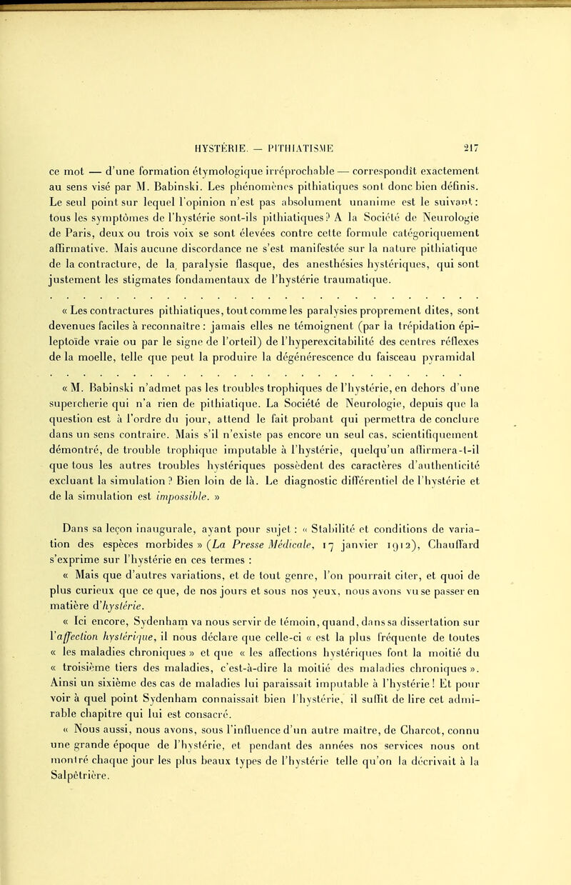 ce mot — d'une formation étymologique irréprochable — correspondît exactement au sens visé par M. Babinski. Les pliénomènos pilhiatiques sont donc bien définis. Le seul point sur lequel l'opinion n'est pas absolument unanime est le suivant: tous les symptômes de l'hystérie sont-ils pithiatiques ? A la Société de Neurologie de Paris, deux ou trois voix se sont élevées contre cette formule catégoriquement affirmative. Mais aucune discordance ne s'est manifestée sur la nature pithiatique de la contracture, de la, paralysie flasque, des anesthésics hystériques, qui sont justement les stigmates fondamentaux de l'hystérie traumatique. « Les contractures pithiatiques, tout comme les paralysies proprement dites, sont devenues faciles à reconnaître: jamais elles ne témoignent (par la trépidation épi- leptoïde vraie ou par le signe de l'orteil) de l'hyperexcitabilité des centres réflexes de la moelle, telle que peut la produire la dégénérescence du faisceau pyramidal «M. Babinski n'admet pas les troubles trophiques de l'hystérie, en dehors d'une supercherie qui n'a rien de pithiatique. La Société de Neurologie, depuis que la question est à l'ordre du jour, attend le fait probant qui permettra de concluie dans un sens contraire. Mais s'il n'existe pas encore un seul cas, scientifiquement démontré, de trouble Lrophique imputable à l'hystérie, quelqu'un allirmera-t-il que tous les autres troubles hystériques possèdent des caractères d'authenticité excluant la simulation ? Bien loin de là. Le diagnostic différentiel de l'hvstérie et de la simulation est impossible. » Dans sa leçon inaugurale, ayant pour sujet : » Stabilité et conditions de varia- tion des espèces morbides » (La Presse Médicale, 17 janvier 1912), ChaulTard s'exprime sur l'hystérie en ces termes : « Mais que d'autres variations, et de tout genre, l'on pourrait citer, et quoi de plus curieux que ce que, de nos jours et sous nos yeux, nous avons vu se passer en matière dliystérie. « Ici encore, Sydenham va nous servir de témoin, quand, dans sa dissertation sur l'affection hystérique, il nous déclare que celle-ci « est la plus fréquente de toutes « les maladies chroniques» et que « les adections hystériques font la moitié du « troisième tiers des maladies, c'est-à-dire la moitié des maladies chroniques». Ainsi un sixième des cas de maladies lui paraissait imputable à l'hystérie! Et pour voir à quel point Sydenham connaissait bien l'hystérie, il sulfit de lire cet admi- rable chapitre qui lui est consacré. « Nous aussi, nous avons, sous l'influence d'un autre maître, de Gharcot, connu une grande époque de l'hystérie, et pendant des années nos services nous ont montré chaque jour les plus beaux types de l'hystérie telle qu'on la décrivait à la Salpètrière.