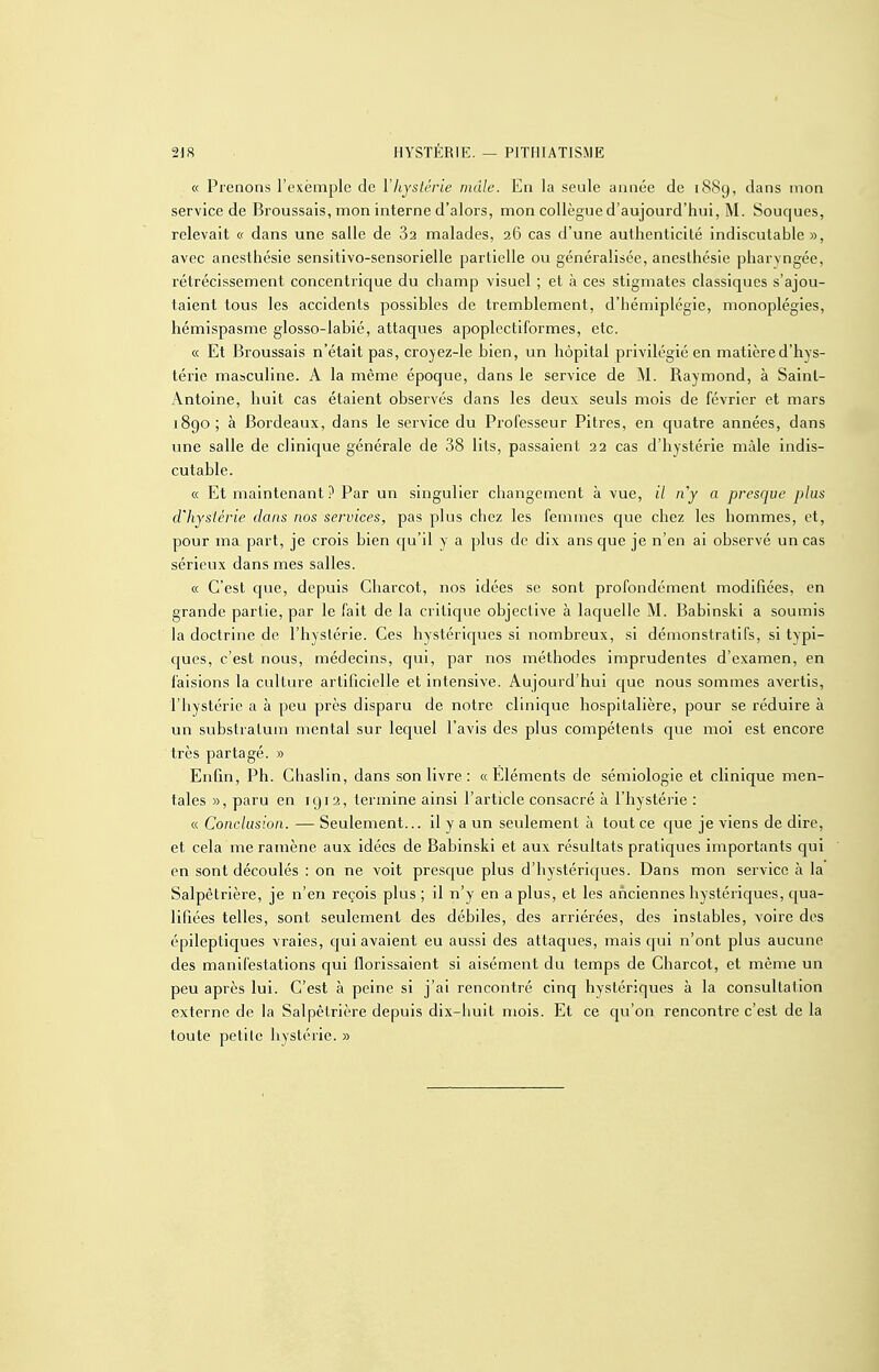 « Prenons l'exemple de l'hystérie mâle. En la seule année de 18S9, dans mon service de Broussais, mon interne d'alors, mon collègue d'aujourd'hui, M. Souques, relevait « dans une salle de 82 malades, 26 cas d'une authenticité indiscutable », avec anesthésie sensitivo-sensorielle partielle ou généralisée, anesthésie pharyngée, rétrécissement concentrique du champ visuel ; et à ces stigmates classiques s'ajou- taient tous les accidents possibles de tremblement, d'hémiplégie, monoplégies, hémispasme glosso-labié, attaques apoplectiformes, etc. « Et Broussais n'était pas, crojez-le bien, un hôpital privilégié en matière d'hys- térie masculine. A la même époque, dans le service de M. Raymond, à Saint- Antoine, huit cas étaient observés dans les deux seuls mois de février et mars 1890; à Bordeaux, dans le service du Professeur Pitres, en quatre années, dans une salle de clinique générale de 38 lits, passaient 22 cas d'hystérie mâle indis- cutable. « Et maintenant ? Par un singulier changement à vue, il 11 y a presque plus d'hystérie dans nos services, pas plus chez les femmes que chez les hommes, et, pour ma part, je crois bien qu'il y a plus de dix ans que je n'en ai observé un cas sérieux dans mes salles. « C'est que, depuis Charcot, nos idées se sont profondément modifiées, en grande partie, par le fait de la critique objective à laquelle M. Babinski a soumis la doctrine de l'hystérie. Ces hystériques si nombreux, si démonstratifs, si typi- cjues, c'est nous, médecins, qui, par nos méthodes imprudentes d'examen, en faisions la culture artilîcielle et intensive. Aujourd'hui que nous sommes avertis, l'hystérie a à peu près disparu de notre clinique hospitalière, pour se réduire à un substratum mental sur lequel l'avis des plus compétents que moi est encore très partagé. » Enfin, Ph. Chaslin, dans son livre : «Éléments de sémiologie et clinique men- tales », paru en 1912, termine ainsi l'article consacré à l'hystéiie : « Conclusion. — Seulement... il y a un seulement à tout ce que je viens de dire, et cela me ramène aux idées de Babinski et aux résultats pratiques importants qui en sont découlés : on ne voit presque plus d'hystériques. Dans mon service à la Salpêtrière, je n'en reçois plus ; il n'y en a plus, et les anciennes hystériques, qua- lifiées telles, sont seulement des débiles, des arriérées, des instables, voire dos épileptiques vraies, qui avaient eu aussi des attaques, mais qui n'ont plus aucune des manifestations qui florissaient si aisément du temps de Charcot, et même un peu après lui. C'est à peine si j'ai rencontré cinq hystériques à la consultation externe de la Salpêtrière depuis dix-huit mois. Et ce qu'on rencontre c'est de la toute petite hystérie. »