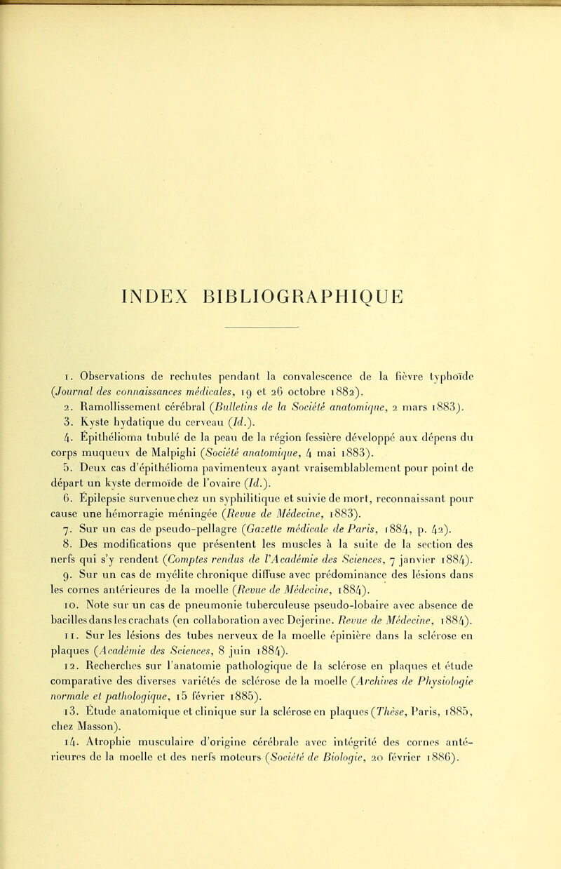 INDEX BIBLIOGRAPHIQUE I. Observations de rechutes pendant la convalescence de la fièvre typhoïde (Journal des connaissances médicales, ig et 26 octobre 1882). 3. Ramollissement cérébral (^Bulletins de la Société anatomiqne, 2 mars i883). 3. Kyste hydatique du cerveau (Id.). l\. Eplthélioma tubulé de la peau de la région fessière développé aux dépens du corps muqueux de Malpighi ÇSociélé analomique, 4 mai i883). 5. Deux cas d'épithélioma pavimenteux ayant vraisemblablement pour point de départ un kyste dermoïde de l'ovaire (Id.'). 6. Epilepsie survenue chez un syphilitique et suivie de mort, reconnaissant pour cause une hémorragie méningée (Revue de Médecine, i883). 7. Sur un cas de pseudo-pellagre (Gazette médicale de Paris, 1884, p- 42). 8. Des modifications que présentent les muscles à la suite de la section des nerfs qui s'y rendent (Comptes rendus de l'Académie des Sciences, 7 janvier 1884). 9. Sur un cas de myélite chronique diffuse avec prédominance des lésions dans les cornes antérieures de la moelle (Revue de Médecine, 1884). 10. Note sur un cas de pneumonie tuberculeuse pseudo-lobaire avec absence de bacilles dans les crachats (en collaboration avec Dejerine. Revue de Médecine, t884)- II. Sur les lésions des tubes nerveux de la moelle épinière dans la sclérose en plaques (^Académie des Sciences, 8 juin i884). 13. Recherches sur l'anatomie pathologique de la sclérose en plaques et étude comparative des diverses variétés de sclérose de la moelle (Archives de Physiologie normale et pathologique, i5 février i885). 13. Etude anatomique et clinique sur la sclérose en plaques (T/ièse, Paris, t885, chez Masson). 14. Atrophie musculaire d'origine cérébrale avec intégrité des cornes anté- rieures de la moelle et des nerfs moteurs (Société de Biologie, 20 février 188G).