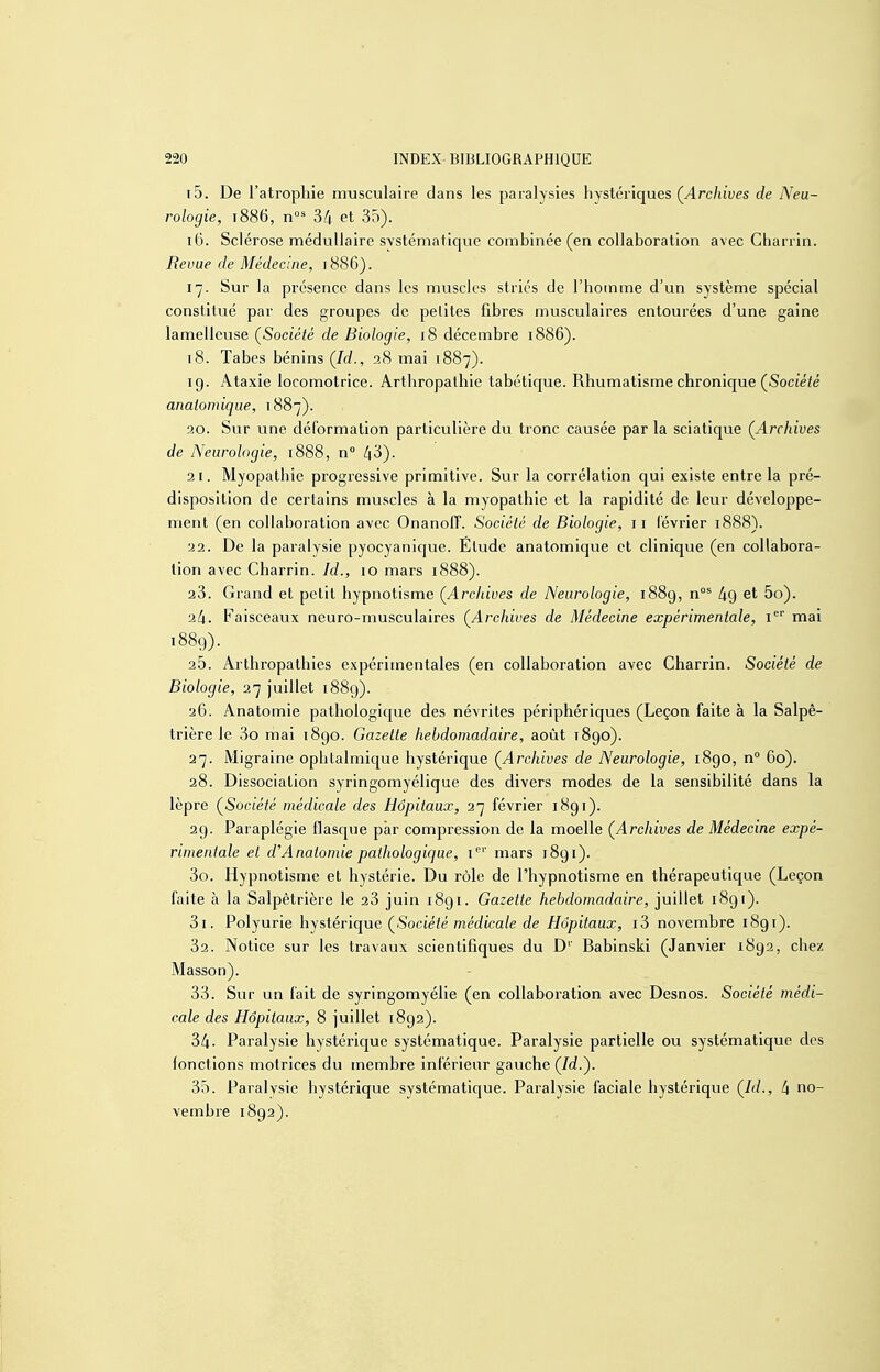 15. De l'atrophie musculaire dans les paralysies hystériques (^Archives de Neu- rologie, 1886, 34 et 35). 16. Sclérose médullaire systématique combinée (en collaboration avec Gbarrin. Revue de Médecine, 1886). 17. Sur la présence dans les muscles striés de l'homme d'un système spécial constitué par des groupes de petites fibres mvisculaires entourées d'une gaine lamelleuse (^Société de Biologie, 18 décembre 1886). t8. Tabès bénins (/t/., 38 mai 1887). 19. Ataxie locomotrice. Arthropalhie tabétique. Rhumatisme chronique (Socié/é anatomique, 1887). 20. Sur une déformation particulière du tronc causée par la sciatique (^Archives de Neurologie, 1888, n /|3). 21. Myopathie progressive primitive. Sur la corrélation qui existe entre la pré- disposition de certains muscles à la myopathie et la rapidité de leur développe- ment (en collaboration avec OnanoIT. Société de Biologie, 11 lévrier 1888). 22. De la paralysie pyocyanique. Elude anatomique et clinique (en collabora- tion avec Charrin. Id., 10 mars 1888). 23. Grand et petit hypnotisme (Archives de Neurologie, i88g, n°^ liQ et 5o). 24. Faisceaux neuro-musculaires (Archives de Médecine expérimentale, i'^' mai 1889). 20. Arthropalhies expérimentales (en collaboration avec Charrin. Société de Biologie, 37 juillet i88g). 26. Anatomie pathologique des névrites périphériques (Leçon faite à la Salpê- trière le 3o mai 1890. Gazette hebdomadaire, août 1890). 27. Migraine ophtalmique hystérique (^Archives de Neurologie, i8go, n° 60). 28. Dissociation syringomyélique des divers modes de la sensibilité dans la lèpre (Société médicale des Hôpitaux, 27 février 1891). 29. Paraplégie flasque par compression de la moelle (Archives de Médecine expé- rimentale et cVAnatomie pathologique, i''*' mars 1891). 30. Hypnotisme et hystérie. Du rôle de l'hypnotisme en thérapeutique (Leçon faite à la Salpètrière le 23 juin 1891. Gazette hebdomadaire, juillet 1891). 31. Polyurie hystérique (Société médicale de Hôpitaux, i3 novembre 1891). Sa. Notice sur les travaux scientifiques du D'' Babinski (Janvier 1892, chez Masson). 33. Sur un l'ait de syringomyélie (en collaboration avec Desnos. Société médi- cale des Hôpitaux, 8 juillet 1892). 34- Paralysie hystérique systématique. Paralysie partielle ou systématique des fonctions motrices du membre inférieur gauche (/cf.). 3.5. Paralvsie hystérique systématique. Paralysie faciale hystérique (Id., 4 no- vembre 1892).