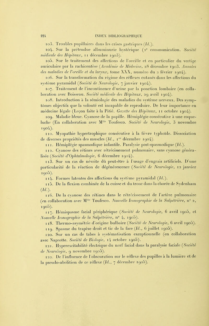 io3. Troubles pupillaires dans les crises gastriques lOii. Sur la prétendue albuminurie hystérique (2 communication. Société médicale des Hôpitaux, 11 décembre 1908). 105. Sur le traitement des affections de l'oreille et en particulier du vertige auriculaire par la rachicentèse (^Académie de Médecine, 28 décembre 1908. Annales des maladies de Voreille et du larynx, tome XXX, numéro du 2 février igo/|). 106. Sur la transformation du régime des réflexes cutanés dans les affections du système pyramidal (^Société de Neurologie, 7 janvier 1904)- 107. Traitement de l'incontinence d'urine par la ponction lombaire (en colla- boration avec Boisseau. Société médicale des Hôpitaux, 2g avril igo/i). 108. Introduction à la sémiologie des maladies du système nerveux. Des symp- tômes objectifs que la volonté est incapable de reproduire. De leur importance en médecine légale (Leçon faite à la Pitié. Gazette des Hôpitaux, 11 octobre 190/1). 109. Maladie bleue. Cyanose de la papille. Hémiplégie consécutive à une coque- luche (En collaboration avec M'= Toufesco. Société de Neurologie, 3 novembre igo4). 110. Myopathie hypertrophique consécutive à la fièvre typhoïde. Dissociation de diverses propriétés des muscles Çld., i' décembre 1904). 111. Hémiplégie spasmodique infantile. Paralysie post-spasmodique (Ici.). 112. Cyanose des rétines avec rétrécissement pulmonaire, sans cyanose générai- lisée (Société cFOphtalmologie, 6 décembre 1904). 113. Sur un cas de névrite dû peut-être à l'usage d'engrais artificiels. D'une particularité de la réaction de dégénérescence (^Société de Neurologie, 12 janvier 1905). it4. Formes latentes des affections du système pyramidal (A/-). 115. De la flexion combinée de la cuisse et du tronc dans la chorée de Sydenham m- 116. De la cyanose des rétines dans le rétrécissement de l'artère pulmonaire (en collaboration avec M Toufesco. Nouvelle Iconograpliie de la Salpêtrière, n° 2, 117. Hémispasme facial périphérique (^Société de Neurologie, 6 avril 1906, et Nouvelle Iconographie de la Salpêtrière, n° 4, 1900). 118. Thermo-asymétrie d'origine bulbaire (Société de Neurologie, 6 avril igoâ). 119. Spasme du trapèze droit et tic de la face (Id., 6 juillet igoS). 120. Sur un cas de tabès à systématisation exceptionnelle (en collaboration avec Nageotte. Société de Biologie, i4 octobre igoS). 12 1. Hyperexcitabilité électrique du nerf facial dans la paralysie faciale (Société de Neurologie, g novembre igo5). 122. De l'influence de l'obscuration sur le réflexe des pupilles à la lumière et de la pseudo-abolition de ce réflexe (Id., 7 décembre igoS).