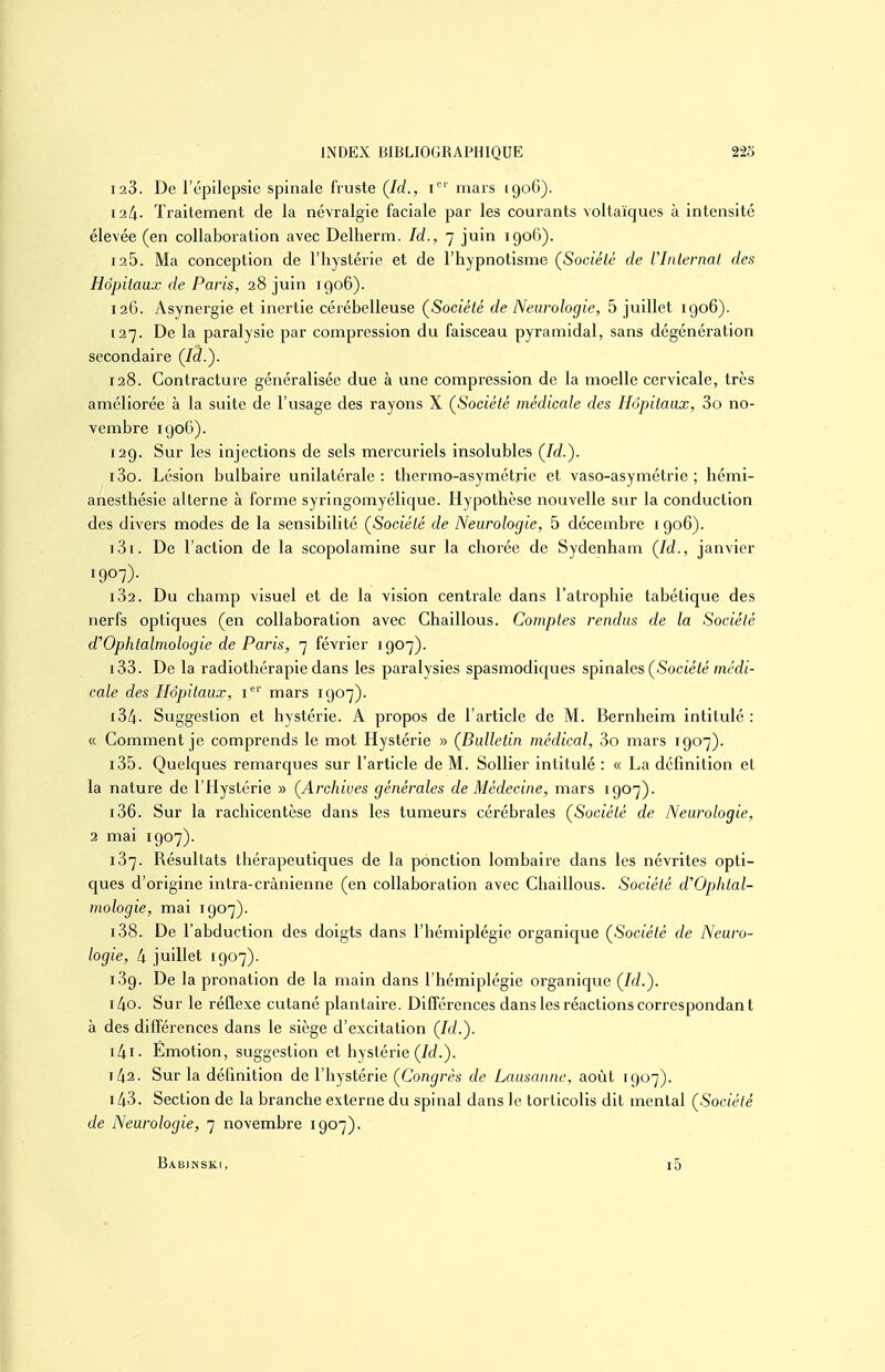 128. De l'épilepslc spinale fruste (/rf., i' mars 1906). 124. Traitement de la névralgie faciale par les courants voltaïques à intensité élevée (en collaboration avec Delherm. Id., 7 juin 1906). 126. Ma conception de l'hystérie et de l'hypnotisme (^Société de VInternat des Hôpitaux de Paris, 28 juin 1906). 126. Asynergie et inertie cérébelleuse (Société de Neurologie, 5 juillet 1906). 127. De la paralysie par compression du faisceau pyramidal, sans dégénération secondaire (Id.'). 128. Contracture généralisée due à une compression de la moelle cervicale, très améliorée à la suite de l'usage des rayons X (Société médicale des Hôpitaux, 3o no- vembre 1906). 129. Sur les injections de sels mercuriels insolubles (Id.). 130. Lésion bulbaire unilatérale: thermo-asymétrie et vaso-asymétrie ; hcmi- anesthésie alterne à forme syringomyélique. Hypothèse nouvelle sur la conduction des divers modes de la sensibilité (Société de Neurologie, 5 décembre 1906). 131. De l'action de la scopolamine sur la cliorée de Sydenham (Id., janvier 1907)- 182. Du champ visuel et de la vision centrale dans l'atrophie tabétique des nerfs optiques (en collaboration avec Chaillous. Comptes rendus de la Société d'Ophtalmologie de Paris, 7 février 1907). 133. De la radiothérapie dans les paralysies spasmodiques sj)ina\es (Société médi- cale des Hôpitaux, 1' mars 1907). 134. Suggestion et hystérie. A propos de l'article de M. Bernheim intitulé : « Comment je comprends le mot Hystérie » (Bulletin médical, 3o mars 1907). 135. Quelques remarques sur l'article de M. Sollier intitulé : « La définition et la nature de l'Hystérie » (Archives générales de Médecine, mars 1907). 136. Sur la rachicentèse dans les tumeurs cérébrales (Société de Neurologie, 2 mai 1907). 137. Résultats thérapeutiques de la ponction lombaire dans les névrites opti- ques d'origine intra-crânienne (en collaboration avec Chaillous. Société d'Ophtal- mologie, mai 1907). 138. De l'abduction des doigts dans l'hémiplégie organique (Société de Neuro- logie, 4 juillet 1907). 139. De la pronation de la main dans l'hémiplégie organique (Id.). 140. Sur le réflexe cutané plantaire. Différences dans les réactions correspondant à des différences dans le siège d'excitation (Id.). 141. Emotion, suggestion et hystérie (/c/.). 142. Sur la définition de l'hystérie (Congrès de Lausanne, août 1907). 143. Section de la branche externe du spinal dans le torticolis dit mental (Société de Neurologie, 7 novembre 1907). BaBJNSK.1, i5