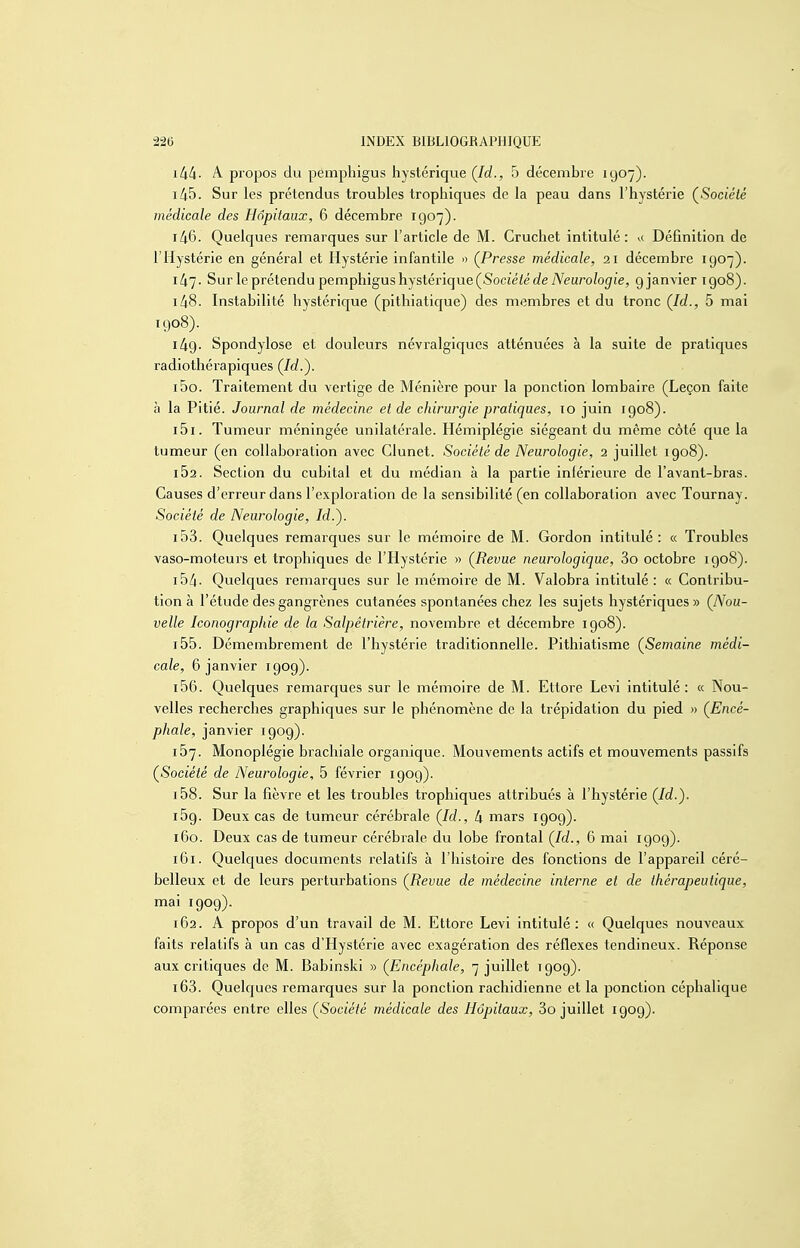 \kk- A propos du pémphigus hystérique (Jd., 5 décembre 1907). 145. Sur les prétendus troubles trophiques de la peau dans l'hystérie (^Société médicale des Hôpitaux, 6 décembre 1907). 146. Quelques remarques sur l'article de M. Cruchet intitulé: i( Définition de l'Hystérie en général et Hystérie infantile » (Presse médicale, 21 décembre 1907). 147. Sur le prétendu pémphigus hystérique (Socîéié de A'^eizroZogfie, 9 janvier 1908). 148. Instabilité hystérique (pithiaticjue) des membres et du tronc (Id., 5 mai 1908). i49- Spondylose et douleurs névralgiques atténuées à la suite de pratiques radiotliérapiques (Jd.'). 150. Traitement du vertige de Ménière pour la ponction lombaire (Leçon faite à la Pitié. Journal de médecine et de chirurgie pratiques, 10 juin igo8). 151. Tumeur méningée unilatérale. Hémiplégie siégeant du même côté que la tumeur (en collaboration avec Glunet. Société de Neurologie, 2 juillet 1908). 162. Section du cubital et du médian à la partie inférieure de l'avant-bras. Causes d'erreur dans l'exploration de la sensibilité (en collaboration avec Tournay. Société de Neurologie, Id.). i53. Quelques remarques sur le mémoire de M. Gordon intitulé: « Troubles vaso-moteurs et trophiques de l'Hystérie » (Revue neurologique, 3o octobre 1908). i54- Quelques remarques sur le mémoii'e de M. Valobra intitulé : « Contribu- tion à l'étude des gangrènes cutanées spontanées chez les sujets hystériques » (Nou- velle Iconographie de la Salpêtrière, novembre et décembre igo8). 155. Démembrement de l'hystérie traditionnelle. Pithiatisme (Semaine médi- cale, 6 janvier 190g). 156. Quelques remarques sur le mémoire de M. Ettore Levi intitulé : « Nou- velles recherches graphiques sur le phénomène de la trépidation du pied » (Encé- phale, janvier igog). 167. Monoplégie brachiale organique. Mouvements actifs et mouvements passifs (Société de Neurologie, 5 février 190g). i58. Sur la fièvre et les troubles trophiques attribués à l'hystérie (Id.). 169. Deux cas de tumeur cérébrale (Id., 4 mars igog). 160. Deux cas de tumeur cérébrale du lobe frontal (Id., 6 mai 190g). 161. Quelques documents relatifs à l'histoire des fonctions de l'appareil céré- belleux et de leurs perturbations (Revue de médecine interne et de thérapeutique, mai igog). 162. A propos d'un travail de M. Ettore Levi intitulé: « Quelques nouveaux faits relatifs à un cas d'Hystérie avec exagération des réflexes tendineux. Réponse aux critiques de M. Babinski » (Encéphale, 7 juillet igog). 163. Quelques remarques sur la ponction rachidienne et la ponction céphalique comparées entre elles (Société médicale des Hôpitaux, 3o juillet 190g).