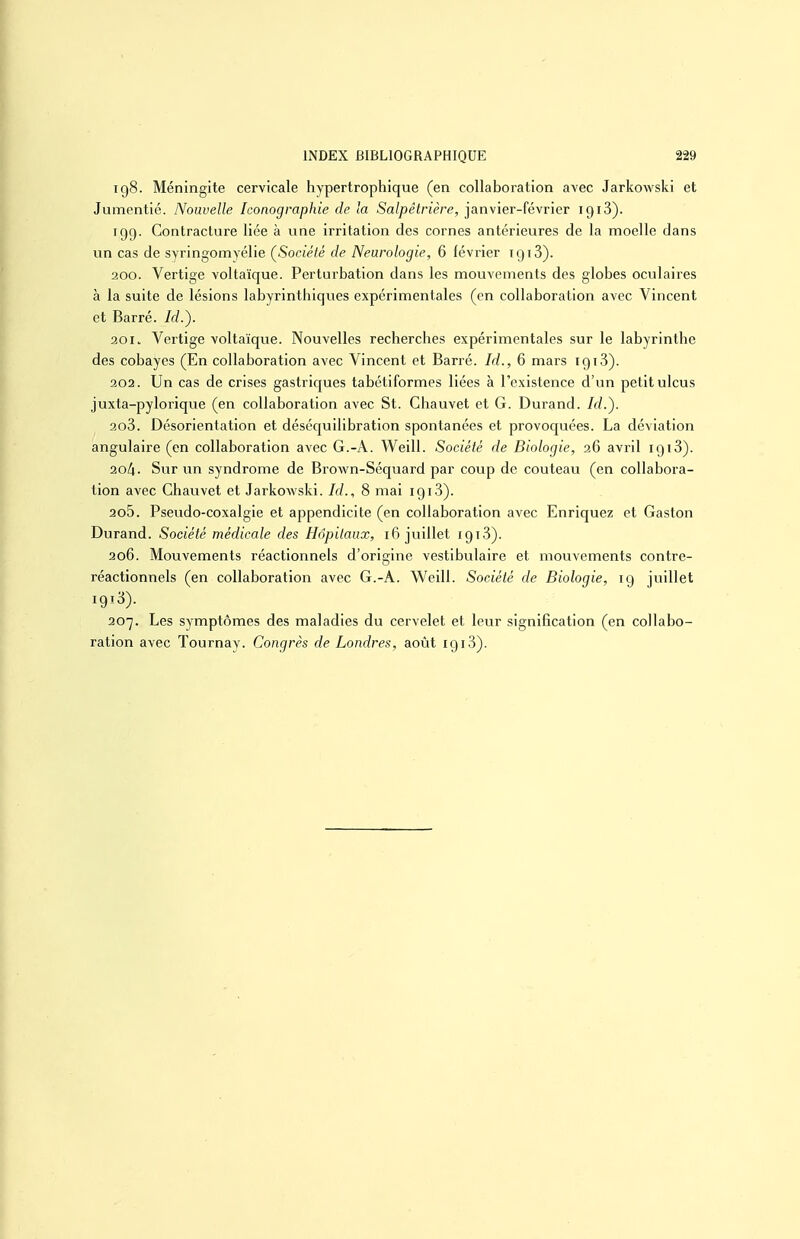 ig8. Méningite cervicale hypertrophique (en collaboration avec Jarkowski et Jumentié. Nouvelle Iconographie de la Salpêtrière, janvier-février iQiS). 199. Contracture liée à vine irritation des cornes antérieures de la moelle dans un cas de syringomyélie (^Société de Neurologie, 6 février 1913). 200. Vertige voltaïque. Perturbation dans les mouvements des globes oculaires à la suite de lésions labyrinthiqvies expérimentales (en collaboration avec Vincent et Barré, /c?.). 201. Vertige voltaïque. Nouvelles recherches expérimentales sur le labyrinthe des cobayes (En collaboration avec Vincent et Barré. Id., 6 mars 1913). 202. Un cas de crises gastricjues tabétiformes liées à l'existence d'un petit ulcus juxta-pylorique (en collaboration avec St. Chauvet et G. Durand, /rf.). 203. Désorientation et déséquilibration spontanées et provoquées. La déviation angulaire (en collaboration avec G.-A. Weill. Société de Biologie, 36 avril igiS). 2ol\. Sur un syndrome de Brown-Séquard par coup de couteau (en collabora- tion avec Chauvet et Jarkowski. Id., 8 mai 1913). 205. Pseudo-coxalgie et appendicite (en collaboration avec Enriquez et Gaston Durand. Société médicale des Hôpitaux, 16 juillet I9i3). 206. Mouvements réactionnels d'origine vestibulaire et mouvements contre- réactionnels (en collaboration avec G.-A. Weill. Société de Biologie, 19 juillet 1918). 207. Les symptômes des maladies du cervelet et leur signification (en collabo-