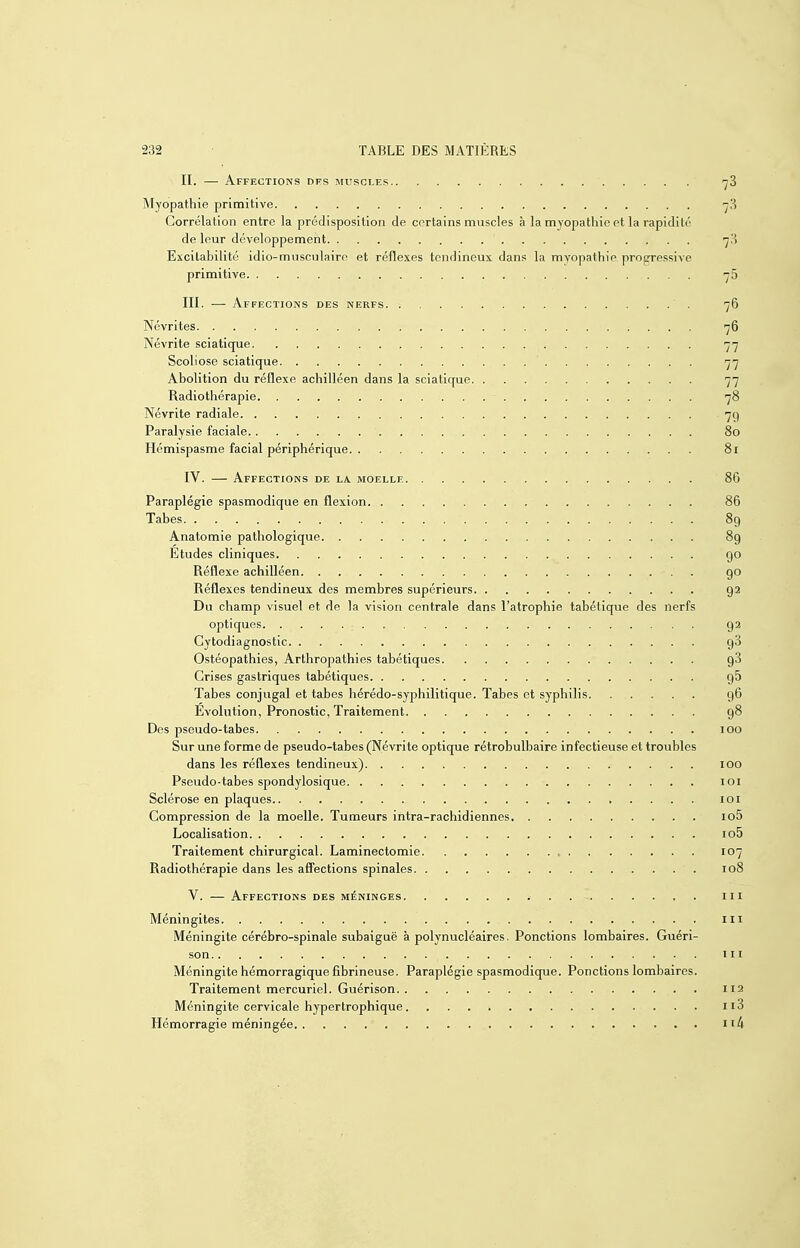 II. —■ Affections dfs muscles 'jZ Myopathie primitive ■yS Corrélation entre la prédisposition de certains muscles à la myopathie et la rapidité de leur développement Excitabilité idio-musculaire et réflexes tendineux dans la myopathie progressive primitive ■y 5 III. — Affections des nerfs 76 Névrites 76 Névrite sciatique 77 Scoliose sciatique 77 Abolition du réflexe achilléen dans la sciatique 77 Radiothérapie 78 Névrite radiale 79 Paralysie faciale 80 Hémispasme facial périphérique 81 IV. — Affections de la. moelle 86 Paraplégie spasmodique en flexion 86 Tabès 89 Anatomie pathologique 89 Etudes cliniques go Réflexe achilléen go Réflexes tendineux des membres supérieurs g 2 Du champ visuel et de la vision centrale dans l'atrophie tabétique des nerfs optiques 92 Cytodiagnostic g3 Ostéopathies, Arthropathies tabétiques gS Grises gastriques tabétiques gS Tabès conjugal et tabès hérédo-syphilitique. Tabès et syphilis 96 Evolution, Pronostic, Traitement g8 Des pseudo-tabes 100 Sur une forme de pseudo-tabes (Névrite optique rétrobulbaire infectieuse et troubles dans les réflexes tendineux) 100 Pseudo-tabes spondylosique loi Sclérose en plaques loi Compression de la moelle. Tumeurs intra-rachidiennes io5 Localisation io5 Traitement chirurgical. Laminectomie 107 Radiothérapie dans les affections spinales 108 V. — Affections des méninges m Méningites m Méningite cérébro-spinale subaiguë à polynucléaires. Ponctions lombaires. Guéri- son m Méningite hémorragique fibrineuse. Paraplégie spasmodique. Ponctions lombaires. Traitement mercuriel. Guérison 112 Méningite cervicale hypertrophique. 113 Hémorragie méningée ii4