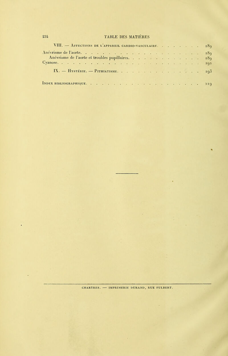 VIII. — Affections de l'appareil cardio-vasculaire i8(j Anévrisme de l'aorte i8g Anévrisme de l'aorte et troubles pupillaires i8q Cyanose iga IX. — Hystérie. — Pithiatisme igS Index bibliographique 219 CHARTRES. imprimerie DURAND, RUE FULBERT.