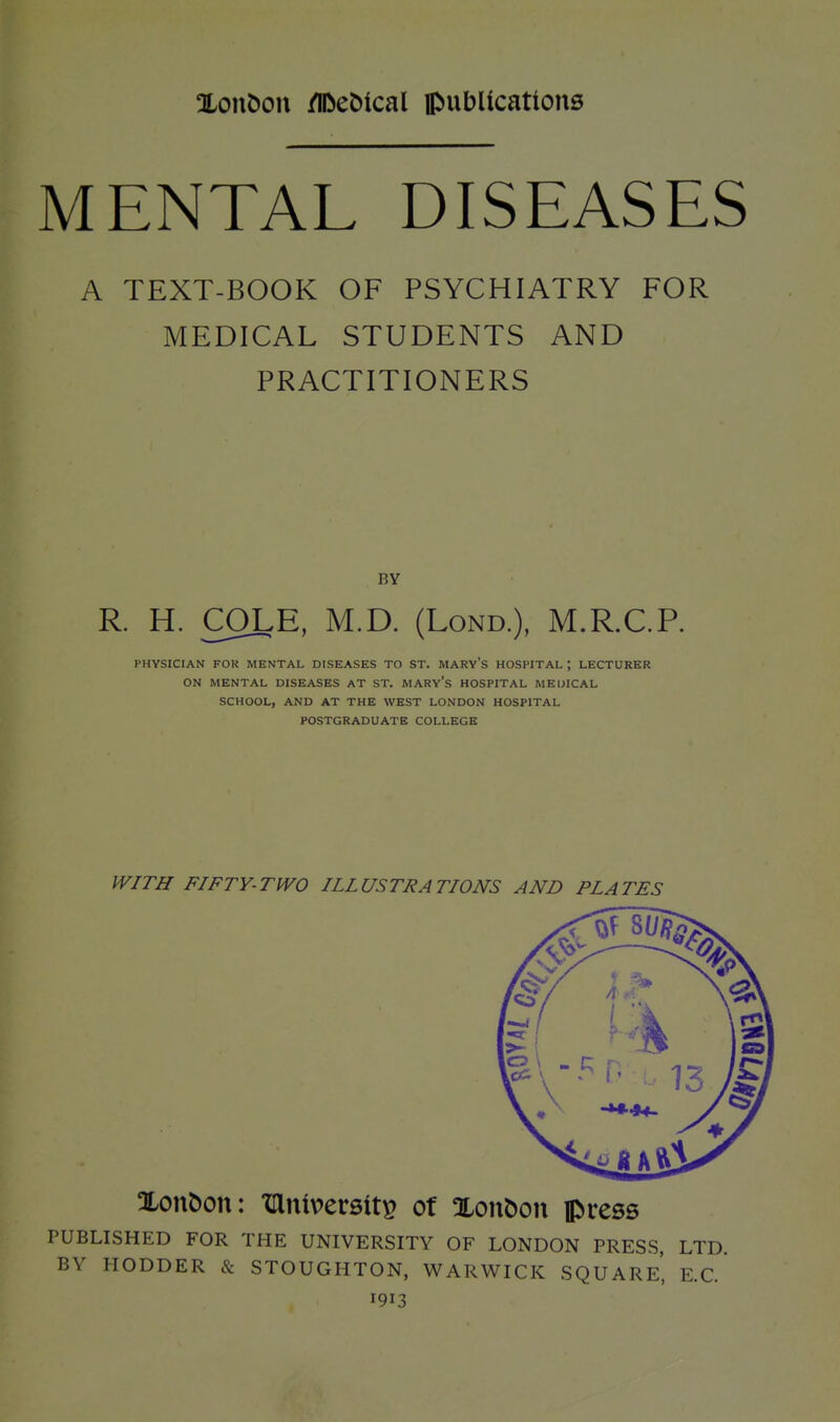 MENTAL DISEASES A TEXT-BOOK OF PSYCHIATRY FOR MEDICAL STUDENTS AND PRACTITIONERS BY R. H. COLE, M.D. (Lond.), M.R.C.P. PHYSICIAN FOR MENTAL DISEASES TO ST. MARY'S HOSPITAL ; LECTURER ON MENTAL DISEASES AT ST. MARV's HOSPITAL MEIJICAL SCHOOL, AND AT THE WEST LONDON HOSPITAL POSTGRADUATE COLLEGE WITH FIFTY-TWO ILLUSTRATIONS AND PLATES Xonbon: TDlntpersitp of Xonbon press PUBLISHED FOR THE UNIVERSITY OF LONDON PRESS, LTD. BY HODDER & STOUGHTON, WARWICK SQUARe' E.G. 1913