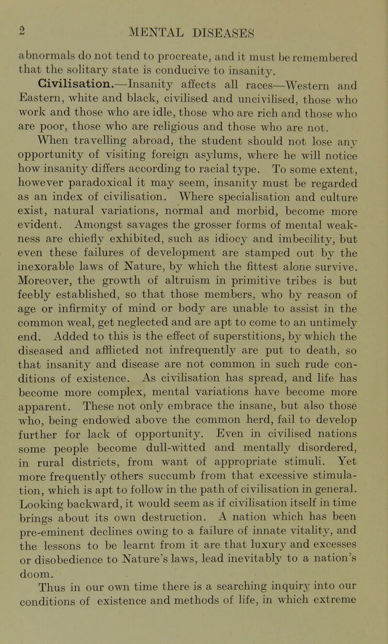 abnormals do not tend to procreate, and it must be remembered that the soUtary state is conducive to insanity. Civilisation.—Lisanity affects all races—Western and Eastern, white and black, civiMsed and uncivihsed, those who work and those who are idle, those who are rich and those who are poor, those who are religious and those who are not. When travelling abroad, the student should not lose any opportunity of visiting foreign asylums, where he will notice how insanity differs according to racial type. To some extent, however paradoxical it may seem, insanity must be regarded as an index of civiHsation. Where specialisation and culture exist, natural variations, normal and morbid, become more evident. Amongst savages the grosser forms of mental weak- ness are chiefly exhibited, such as idiocy and imbecility, but even these failures of development are stamped out by the inexorable laws of Nature, by which the fittest alone survive. Moreover, the growth of altruism in primitive tribes is but feebly established, so that those members, who by reason of age or infirmity of mind or body are unable to assist in the common weal, get neglected and are apt to come to an untimely end. Added to this is the effect of superstitions, by which the diseased and afflicted not infrequently are put to death, so that insanity and disease are not common in such rude con- ditions of existence. As civiHsation has spread, and life has become more complex, mental variations have become more apparent. These not only embrace the insane, but also those who, being endow'ed above the common herd, fail to develop further for lack of opportunity. Even in civilised nations some people become dull-witted and mentally disordered, in rural districts, from want of appropriate stimuli. Yet more frequently others succumb from that excessive stimula- tion, which is apt to follow in the path of civihsation in general. Looking backward, it would seem as if civilisation itself in time brings about its own destruction. A nation which has been pre-eminent declines owing to a failure of innate vitahty, and the lessons to be learnt from it are that luxury and excesses or disobedience to Nature's laws, lead inevitably to a nation's doom. Thus in our own time there is a searching inquiry into our conditions of existence and methods of life, in which extreme