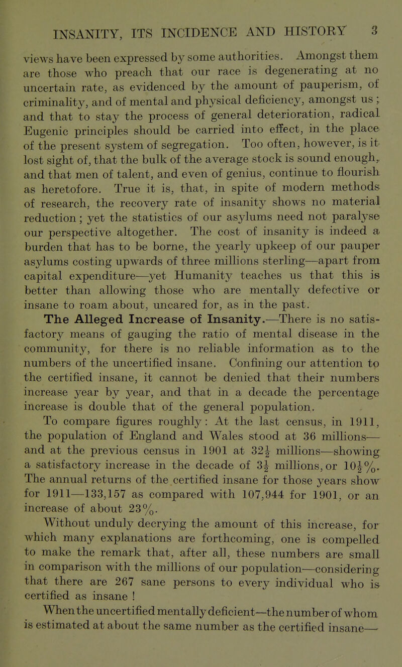 views have been expressed by some authorities. Amongst them are those who preach that our race is degenerating at no < uncertain rate, as evidenced by the amount of pauperism, of | criminahty, and of mental and physical deficiency, amongst us ; j and that to stay the process of general deterioration, radical ^ Eugenic principles should be carried into effect, in the place | of the present system of segregation. Too often, however, is it. lost sight of, that the bulk of the average stock is sound enough,, | and that men of talent, and even of genius, continue to flourish as heretofore. True it is, that, in spite of modern methods: ; of research, the recovery rate of insanity shows no material ] reduction; yet the statistics of our asylums need not paralyse I our perspective altogether. The cost of insanity is indeed a , burden that has to be borne, the yearly upkeep of our pauper asylums costing upwards of three millions sterling—apart from capital expenditure—yet Humanity teaches us that this is , better than allowing those who are mentally defective or ■ insane to roam about, uncared for, as in the past. ! The Alleged Increase of Insanity.—There is no satis- ' factor}^ means of gauging the ratio of mental disease in the community, for there is no reliable information as to the ; numbers of the uncertified insane. Confining our attention to i the certified insane, it cannot be denied that their numbers i increase year by year, and that in a decade the percentage | increase is double that of the general population. To compare figures roughly: At the last census, in 1911, the population of England and Wales stood at 36 millions— j and at the previous census in 1901 at 321 millions—showing j a satisfactory increase in the decade of 3| millions, or 10|^%. | The annual returns of the certified insane for those years show I for 1911—133,157 as compared with 107,944 for 1901, or an I increase of about 23%. | Without unduly decrying the amount of this increase, for \ which many explanations are forthcoming, one is compelled ' to make the remark that, after all, these numbers are small in comparison with the milhons of our population—considering that there are 267 sane persons to every individual who is certified as insane ! When the uncertified mentally deficient—the number of whom is estimated at about the same number as the certified insane