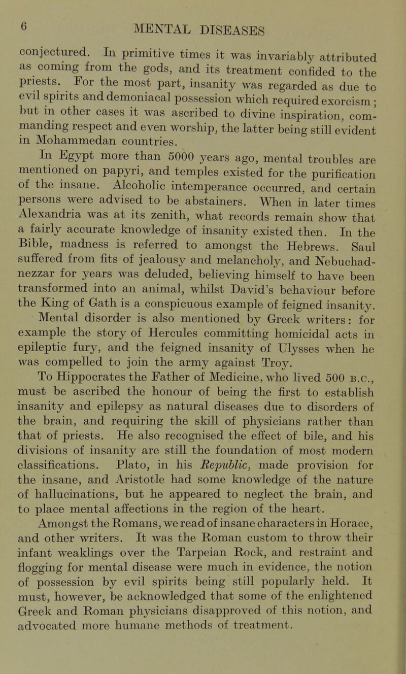 conjectured. In primitive times it was invariably attributed as coming from the gods, and its treatment confided to the priests. For the most part, insanity was regarded as due to evil spirits and demoniacal possession which required exorcism ; but in other cases it was ascribed to divine inspiration, com- manding respect and even worship, the latter being still evident in Mohammedan countries. In Egypt more than 5000 years ago, mental troubles are mentioned on papyri, and temples existed for the purification of the insane. Alcoholic intemperance occurred, and certain persons were advised to be abstainers. When in later times Alexandria was at its zenith, what records remain show that a fairly accurate knowledge of insanity existed then. In the Bible, madness is referred to amongst the Hebrews. Saul suffered from fits of jealousy and melancholy, and Nebuchad- nezzar for years was deluded, believing himself to have been transformed into an animal, whilst David's behaviour before the Kjng of Gath is a conspicuous example of feigned insanity. Mental disorder is also mentioned by Greek writers: for example the story of Hercules committing homicidal acts in epileptic fury, and the feigned insanity of Ulysses when he was compelled to join the army against Troy. To Hippocrates the Father of Medicine, who lived 500 B.C., must be ascribed the honour of being the first to estabhsh insanity and epilepsy as natural diseases due to disorders of the brain, and requiring the skill of physicians rather than that of priests. He also recognised the effect of bile, and his divisions of insanity are still the foundation of most modern classifications. Plato, in his Republic, made provision for the insane, and Aristotle had some knowledge of the nature of hallucinations, but he appeared to neglect the brain, and to place mental affections in the region of the heart. Amongst the Romans, we read of insane characters in Horace, and other writers. It was the Roman custom to throw their infant weaklings over the Tarpeian Rock, and restraint and flogging for mental disease were much in evidence, the notion of possession by evil spirits being still popularly held. It must, however, be acknowledged that some of the enlightened Greek and Roman physicians disapproved of this notion, and advocated more humane methods of treatment.