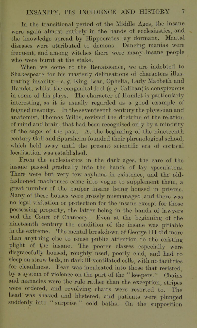 In the transitional period of the Middle Ages, the insane were again almost entirely in the hands of ecclesiastics, and the knowledge spread by Hippocrates lay dormant. Mental diseases were attributed to demons. Dancing manias were frequent, and among witches there were many insane people who were burnt at the stake. When we come to the Renaissance, we are indebted to Shakespeare for his masterly delineations of characters illus- trating insanit}^—e. g. King Lear, Ophelia, Lady Macbeth and Hamlet, whilst the congenital fool {e.g. Caliban)is conspicuous in some of his plays. The character of Hamlet is particularly interesting, as it is usually regarded as a good example of feigned insanity. In the seventeenth century the physician and anatomist, Thomas Willis, revived the doctrine of the relation of mind and brain, that had been recognised only by a minority of the sages of the past. At the beginning of the nineteenth century Gall and Spurzheim founded their phrenological school, which held sway until the present scientific era of cortical localisation was established. From the ecclesiastics in the dark ages, the care of the insane passed gradually into the hands of lay speculators. There were but very few asylums in existence, and the' old- fashioned madhouses came into vogue to supplement them, a great number of the pauper insane being housed in prisons. Many of these houses were grossly mismanaged, and there was no legal visitation or protection for the insane except for those possessing property, the latter being in the hands of lawyers and the Court of Chancery. Even at the beginning of the nineteenth century the condition of the insane was pitiable in the extreme. The mental breakdown of George III did more than anything else to rouse pubhc attention to the existing plight of l^he insane. The poorer classes especially were disgracefully housed, roughly used, poorly clad, and had to sleep on straw beds, in dark ill-ventilated cells, with no facihties for cleanhness. Fear was inculcated into those that resisted, by a system of violence on the part of the  keepers. Chains and manacles were the rule rather than the exception, stripes were ordered, and revolving chairs were resorted to. The head was shaved and blistered, and patients were plunged suddenly into surprise cold baths. On the supposition
