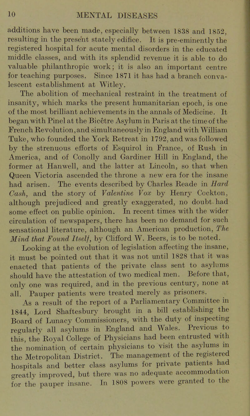additions have been made, especially between 1838 and 1852, resulting in the present stately edifice. It is pre-eminently the registered hospital for acute mental disorders in the educated middle classes, and with its splendid revenue it is able to do valuable philanthropic work; it is also an important centre for teaching purposes. Since 1871 it has had a branch conva- lescent establishment at Witle}^ The abolition of mechanical restraint in the treatment of insanity, which marks the present humanitarian epoch, is one of the most brilliant achievements in the annals of Medicine. It began with Pinel at the Bicetre Asylum in Paris at the time of the French Revolution, and simultaneously in England with William Tuke, who founded the York Retreat in 1792, and was followed by the strenuous efforts of Esquirol in France, of Rush in America, and of ConoUy and Gardiner Hill in England, the former at Han well, and the latter at Lincohi, so that when Queen Victoria ascended the throne a new era for the insane had arisen. The events described by Charles Reade in Hard Cash, and the story of Valentine Vox by Henry Cockton, although prejudiced and greatly exaggerated, no doubt-had some effect on public opinion. In recent times with the wider circulation of newspapers, there has been no demand for such sensational literature, although an American production. The Mind that Found Itself, by Clifford W. Beers, is to be noted. Looldng at the evolution of legislation affecting the insane, it must be pointed out that it was not until 1828 that it was enacted that patients of the private class sent to asylums should have the attestation of two medical men. Before that, only one was required, and in the previous century, none at all. Pauper patients were treated merely as prisoners. As a result of the report of a Parliamentary Committee in 1844, Lord Shaftesbury brought in a bill estabhshing the Board of Lunacy Commissioners, with the duty of inspecting regularly all asylums in England and Wales. Previous to this, the Royal College of Physicians had been entrusted with the nomination of certain physicians to visit the asylums in the Metropohtan District. The management of the registered hospitals and better class asylums for private patients had greatly improved, but there was no adequate accommodation for the pauper insane. In 1808 powers were granted to the