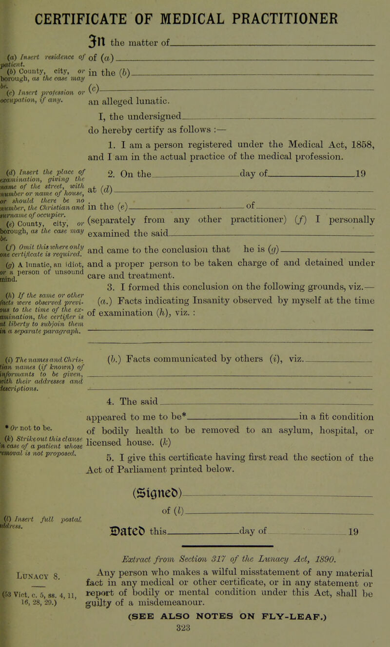 CERTIFICATE OF MEDICAL PRACTITIONER 3n the mattex* of. (a) Insert residence of of ^^j) (6) County, city, or i]^q (I) boi^ough, as the case may ^ ' (c) ((•) Insert profession or occnpution, if any. alleged lunatic. I, the undersigned. do hereby certify as follows :— 1. I am a person registered under the Medical Act, 1858, and I am in the actual practice of the medical profession. (,0 Insert the place of £. On the___ day of 19 illation, giving tlw :■ of the street, with . /t\ number or name of house, ^ \'/  nr .should there be no , . her, the Christian and in the (c) OI line of occupier. (.) County, city, o,-(separately from any other practitioner) (/) I personally borough, as the case may examined the said_ .nVlS?a;fj;'^r^ came to the conclusion that he is (;,). (g) A lunatic, an idiot, and a proper person to be taken charge of and detained under ^^.^person of unsound ^^^^ treatment. 3. I formed this conclusion on the following grounds, viz.— ftwts wereVbserved'prevl (a.) Facts indicating Insanity observed by myself at the time Zillli:Zc!rme^ Of examination (h), viz. at liberty to subjoin them in « separate paragraph. (i) The names and Chris- Facts Communicated by otliers (i), viz. names (if known) of .iiants to be given, icUh. their addresses and itscriptions. — 4. The said. appeared to me to be* in a fit condition •Oi-not to be. bodily health to be removed to an asylum, hospital, or ^^f?^:SS:?S: licensed house. -emovai is not proposed. ^ j ^.^^ ^^.^ Certificate having fil-st read the section of the Act of Parliament printed below. (Signet))- of (l) (0 Insert full postaL iddress. BateD this day of _ 19 ^ Extract from Sectim 317 of the Lunacy Act, 1890. ^■Lunacy 8 person who makes a wilful misstatement of any material j^T ■ fact in any medical or other certificate, or in any statement or (53 vict. c. 5, S8. 4, n, report of l)odily or mental condition under this Act, shall be 16, 28, 29.) ' ' guilty of a misdemeanour. 1^ (SEE ALSO NOTES ON PLY-LEAF.)