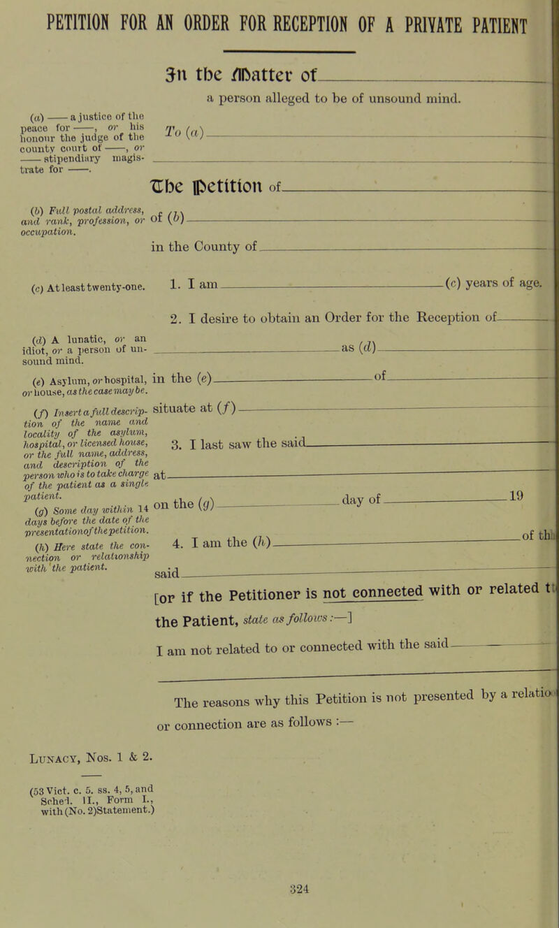 PETITION FOR AN ORDER FOR RECEPTION OF A PRIVATE PATIENT 5n tbe /llbatter ot a person alleged to be of unsound mind. (a) a justice of the peace for , or his n\i(n\ liouour the jutige of the  \^^J county court of , or stipendiary niagis- trate for . Xlbe petition ol (6) Full postal address, r /j\ id rank, profession, or Oi \0). and occupation in the County of. (0 At least twenty-one. 1. I am (c) years of age. 2. I desire to obtain an Order for the Reception of (d) A lunatic, or an idiot, or a person of uu- as {a) _ — sound mind. (e) Asylum, or hospital, in the (e) _ of or house, as the case may be. (/) Insert a full descnp- situate at (/) tion of tlie name and locality of the asylum, hospital, or licensed house, 3^ J J^g^, gaw the said_ or the full name, address, and description of the person who is to take charge at— ^ ^ ^  of the patient as a singl. J*'''*- the la) day of 19 {g) Some day within 14 tne ^c/; j days before the date of the presentationof the petition. ^£ (/i) Here state the con- 4. I am the (h) nection or relationship | with'the patient. ^^.^ —^ ^ . [or if the Petitioner is not connected with op related tt( the Patient, state mfollows:—'] I am not related to or connected with the said- The reasons why this Petition is not presented by a relatio 1 or connection are as follows :— Lunacy, Nos. 1 & 2. (53 Vict. c. 5. ss. 4, 5, and Schei. II., Form I., with (No. 2)Statenient.) 324