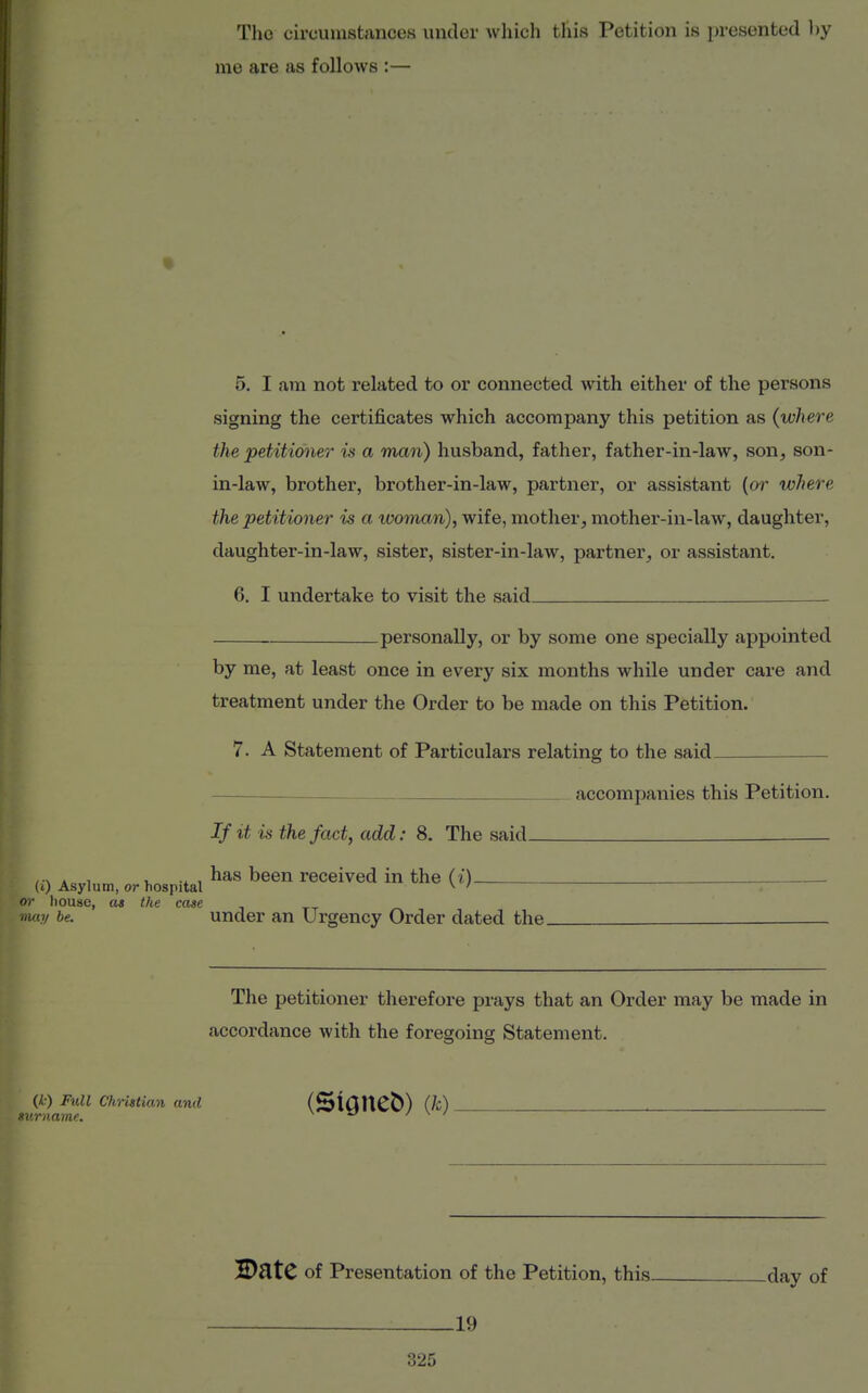 Tho circumstances undei' which this Petition is presented l)y me are as follows :— 5. I am not related to or connected with either of the persons signing the certificates which accompany this petition as (where the petitioner is a man) husband, father, father-in-law, son, son- in-law, brother, brother-in-law, partner, or assistant (or where the petitioner is a woman), wife, mother, mother-in-law, daughter, daughter-in-law, sister, sister-in-law, partner, or assistant. 6. I undertake to visit the said by me, at least once in every six months while under care and treatment under the Order to be made on this Petition. 7. A Statement of Particulars relating to the said The petitioner therefore prays that an Order may be made in accordance with the foregoing Statement. personally, or by some one specially appointed accompanies this Petition. (0 Asylum, or hospital or liousc, at the case niay be. If it is the fact, add: 8. The said— has been received in the (i) under an Urgency Order dated the (k) Full Christian and ' rname. (Stgneb) (/c) H)StC of Presentation of the Petition, this day of 19