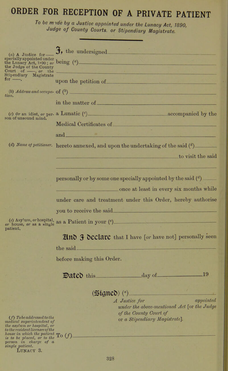 ORDER FOR RECEPTION OF A PRIVATE PATIENT To be m ide by a Justice appointed under the Lunacy Act, 1890, Judge of County Courts, or Stipendiary ll^agistrate. , s . T ^ J* ^^^^ undersigned- (li) A Justice for o specially appointed under , . the Lunacy Act, 1s90; or being («)^ the Judge of tlie County Court of , or ilie Stipendiary Magistrate for . upon the petition of. (6) Address and occupa- of (^) tion. in the matter of. (c) Or an idiot, or per- a Lunatic {) accompanied by the son of unsound mind. Medical Certificates of and id) Name of petitioner, hereto annexed, and upon the undertaking of the said ('^) _to visit the said personally or by some one specially appointed by the said C*) once at least in every six mouths while under care and treatment under this Order, hereby authorise you to receive the said — .^ttST'a aSe ^« ^ P^^ient in your or patient, HUC) 5 Sedate that I have [or have not] personally seen the said — before making this Order. H)atet) this- _day of- .19 (/) To be addressed to the medical superintendent of tlte asylum or hospital, or to the resident licensee of the house in which the patient rr\ / jr\ is to be placed, or to the \J /- person in charge of a single patient. Lunacy 3. (Signed) A Justice for appointed under the above-mentioned Act [or the Judge of the County Court of or a Stipendiary Magistrate]. 828