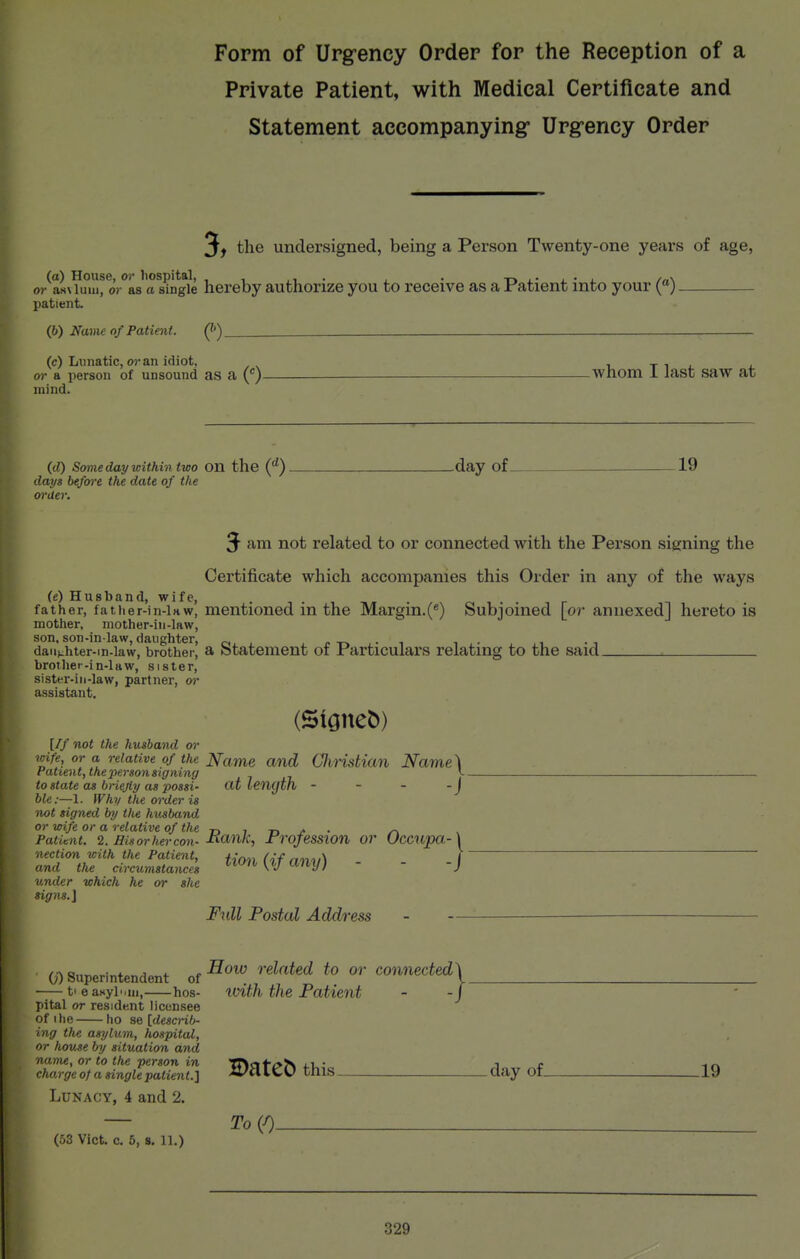 Form of Urgency Order for the Reception of a Private Patient, with Medical Certificate and Statement accompanyingr Urg-ency Order 3> the undersigned, being a Person Twenty-one years of age, o/as\ Unu^ oV'^as'a s?n*gie hereby authorize you to receive as a Patient into your (■). patient. (6) Name of Patient. Q') (c) Lunatic, wan idiot, or a person of unsound as a (')- mind. .whom I last saw at (rf) Somedaywithin two on the ('')- days before the date of the order. -day of- 19 3- am not related to or connected with the Person signing the Certificate which accompanies this Order in any of the ways (e) Husband, wife, father, fatiier-in-inw, mentioned in the Margin.(*) Subjoined [or annexed] hereto is mother, mother-in-law, daughter-in-law^brotherl a Statement of Particulars relating to the said brother-in-law, sister, sister-ill-law, partner, or assistant. [If not the husband or wife, or a relative of the Name and CliHstian Name\ Patient, the'person signing J- to state as bnejiy as possi- <xt length - - - - j ble:—1. Why the order is not signed by tlie hv^band or wife or a relative of the -r, t j. . ^ Patient, i. Hisorhercon-J^f^nk, Profession or Occupa-\ nection with the Patient, /y^u (of nnt^ i and the circumstances ^^^^^ ^^^V'  ' 'J under which he or she signs.] Full Postal Address - -— Hoio related to or connected^ (j) Superintendent of — t' e asylum,—hos- loith the Patient pital or residf.nt licensee of I he ho se [describ- ing the asylum, hospital, or house by situation and name, or to the person in charge of a single patient.] Datet) this. . day of_ .19 Lunacy, 4 and 2. (53 Vict. c. 5, s. 11.) To{0-