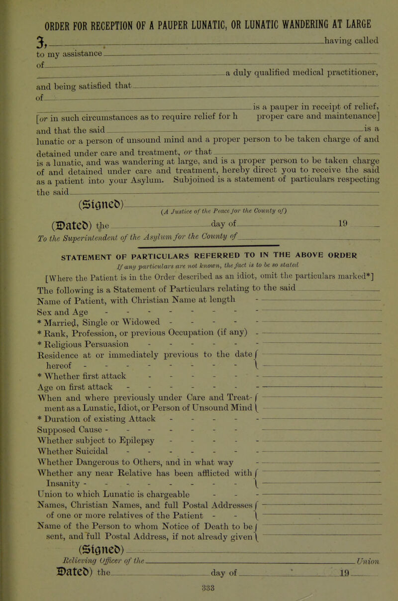 3, ORDER FOR RECEPTION OF A PAUPER LUNATIC, OR LUNATIC WANDERING AT LARGE having called to my assistance, of -a duly qualified medical practitioner, and being satisfied that, of^ is a pauper in receipt of relief, [or in such cii-cumstances as to require relief for h proper care and maintenance] and that the said _ is a lunatic or a person of unsound mind and a proper person to be taken charge of and detained under care and treatment, or that is a lunatic, and was wandering at large, and is a proper person to be taken charge of and detained under care and treatment, hereby direct you to receive the said as a patient into your Asylum. Subjoined is a statement of particulars respecting the said ^ • (StQuet))— ^ Justice of the Peace Jor the County of) (Datet)) the -._ day of 19 _ To the Superintendent of the Asylum for the County of _ STATEMENT OF PARTICULARS REFERRED TO IN THE ABOVE ORDER If any particulars are not known, the fact is to be so stated [Where the Patient is in the Order described as an idiot, omit the particulars marked*] The following is a Statement of Particulars relating to the said _ Name of Patient, with Christian Name at length Sex and Age * Married, Single or Widowed - - - * Rank, Profession, or previous Occupation (if any) _ * Religious Persuasion . . - . —- Residence at or immediately previous to the date / hereof _ - - \ * Whether first attack Age on first attack When and where previously under Care and Treat- f ment as a Lunatic, Idiot, or Person of Unsound Mind * Duration of existing Attack Supposed Cause - - Whether subject to Epilepsy - . - . Whether Suicidal Whether Dangerous to Others, and in what way — Whether any near Relative has been afflicted with f   Insanity --------^ — Union to which Lunatic is chargeable - Names, Christian Names, and full Postal Addresses/ of one or more relatives of the Patient - - \ ' Name of the Person to whom Notice of Death to be j sent, and full Postal Address, if not already given \ (SiGueb) Relieving Officer of the Union 5)ateb) the day of ifl