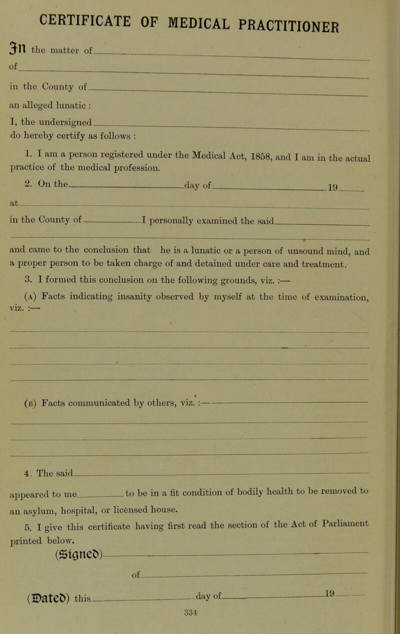 the matter of^ of in the County of an alleged lunatic : I, the undersigned. do hereby certify as follows : 1. I am a person registered under the Medical Act, 1858, and I am in the actual practice of the medical profession. 2. On the —day of_ 19 at in the County of 1 personally examined the said. and came to the conclusion that he is a lunatic or a person of unsound mind, and a proper person to be taken charge of and detained under care and treatment. 3. I formed this conclusion on the following grounds, viz. :— (a) Facts indicating insanity observed by myself at the time of examination, viz. :— (b) Facts communicated by others, viz. : 4. The said- appeared to me. _to be in a fit condition of bodily health to be removed to an asylum, hospital, or licensed house. 5. I give this certificate having first read the section of the Act of Parliament printed below. (S^one^) — ■ of. (S)ateC>) this^ dayof_ .19-