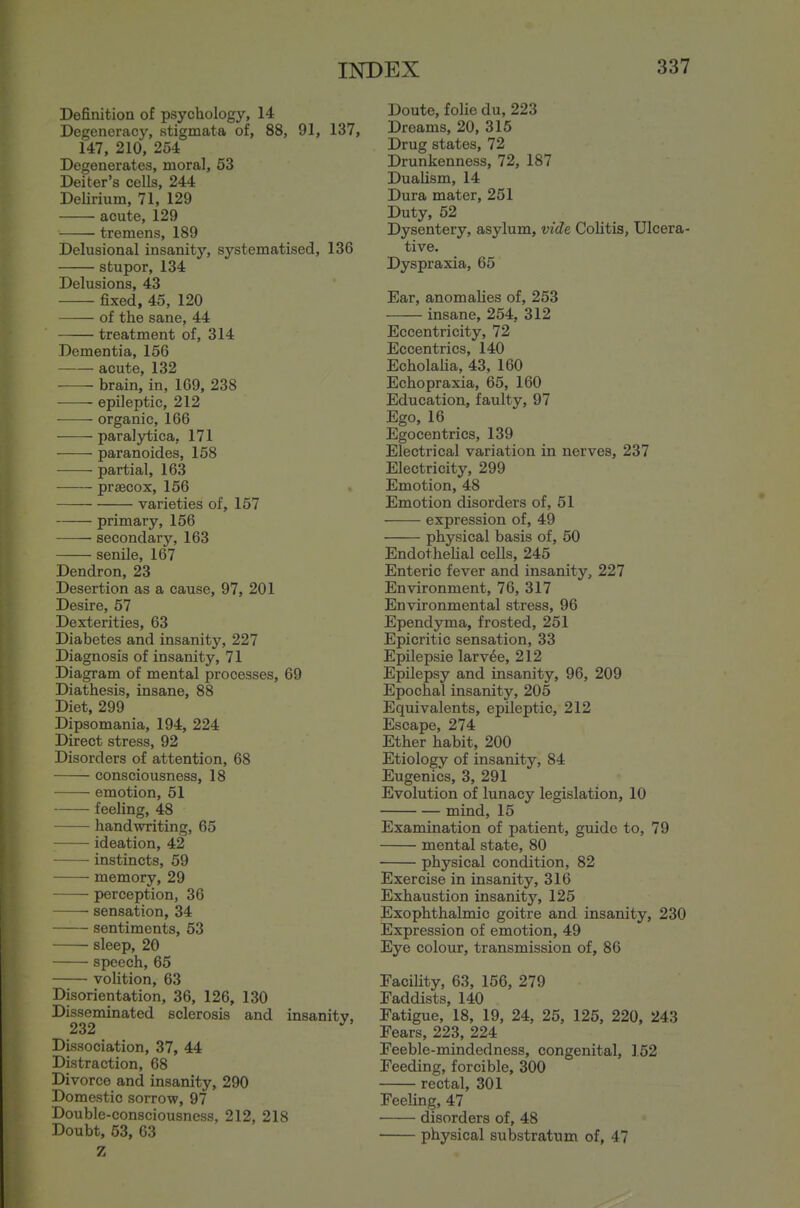 Definition of psychology, 14 Degeneracy, stigmata of, 88, 91, 137, 147, 210, 254 Degenerates, moral, 53 Deiter's cells, 244 Delirium, 71, 129 acute, 129 tremens, 189 Delusional insanity, systematised, 136 stupor, 134 Delusions, 43 fixed, 45, 120 of the sane, 44 treatment of, 314 Dementia, 156 acute, 132 ■ brain, in, 109, 238 epileptic, 212 organic, 166 paralytica, 171 paranoides, 158 partial, 163 prsecox, 156 varieties of, 157 primary, 156 secondary, 163 senile, 167 Dendron, 23 Desertion as a cause, 97, 201 Desire, 57 Dexterities, 63 Diabetes and insanity, 227 Diagnosis of insanity, 71 Diagram of mental processes, 69 Diathesis, insane, 88 Diet, 299 Dipsomania, 194, 224 Direct stress, 92 Disorders of attention, 68 consciousness, 18 emotion, 51 feeling, 48 handwriting, 65 ideation, 42 instincts, 59 memory, 29 perception, 36 sensation, 34 sentiments, 53 sleep, 20 speech, 65 volition, 63 Disorientation, 36, 126, 130 Disseminated sclerosis and insanity, 232 ^ Dissociation, 37, 44 Distraction, 68 Divorce and insanity, 290 Domestic sorrow, 97 Double-consciousness, 212, 218 Doubt, 53, 03 Z Doute, folic du, 223 Dreams, 20, 315 Drug states, 72 Drunkenness, 72, 187 Dualism, 14 Dura mater, 251 Duty, 52 Dysentery, asylum, vide Colitis, Ulcera- tive. Dyspraxia, 65 Ear, anomalies of, 253 insane, 254, 312 Eccentricity, 72 Eccentrics, 140 Echolaha, 43, 160 Echopraxia, 65, 160 Education, faulty, 97 Ego, 16 Egocentrics, 139 Electrical variation in nerves, 237 Electricity, 299 Emotion, 48 Emotion disorders of, 51 expression of, 49 physical basis of, 50 Endothehal cells, 245 Enteric fever and insanity, 227 Environment, 76, 317 Environmental stress, 96 Ependyma, frosted, 251 Epicritic sensation, 33 Epilepsie larvae, 212 Epilepsy and insanity, 96, 209 Epochal insanity, 205 Equivalents, epileptic, 212 Escape, 274 Ether habit, 200 Etiology of insanity, 84 Eugenics, 3, 291 Evolution of lunacy legislation, 10 mind, 15 Examination of patient, guide to, 79 mental state, 80 physical condition, 82 Exercise in insanity, 316 Exhaustion insanity, 125 Exophthalmic goitre and insanity, 230 Expression of emotion, 49 Eye colour, transmission of, 86 Facility, 63, 156, 279 Faddists, 140 Fatigue, 18, 19, 24, 25, 125, 220, 243 Fears, 223, 224 Feeble-mindedness, congenital, 152 Feeding, forcible, 300 rectal, 301 Feeling, 47 disorders of, 48 physical substratum of, 47