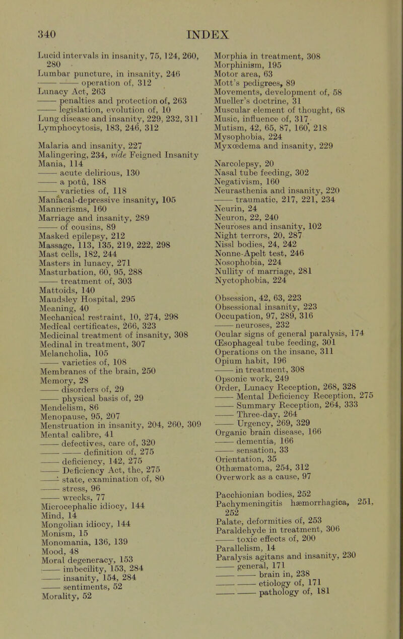 Lucid intervals in insanity, 75, 124, 260, 280 Lumbar puncture, in insanity, 246 operation of, 312 Lunacy Act, 263 penalties and protection of, 263 legislation, evolution of, 10 Lung disease and insanitv, 229, 232, 311 Lymphocytosis, 183, 246, 312 Malaria and insanity, 227 Malingering, 234, vide Feigned Insanity Mania, 114 acute delirious, 130 a potu, 188 varieties of, 118 Maniacal-depressive insanity, 105 Mannerisms, 160 Marriage and insanity, 289 of cousins, 89 Masked epilepsy, 212 Massage, 113, 135, 219, 222, 298 Mast cells, 182, 244 Masters in lunacy, 271 Masturbation, 60, 95, 288 treatment of, 303 Mattoids, 140 Maudsley Hospital, 295 Meaning, 40 Mechanical restraint, 10, 274, 298 Medical certificates, 266, 323 Medicinal treatment of insanity, 308 Medinal in treatment, 307 Melancholia, 105 varieties of, 108 Membranes of the brain, 250 Memory, 28 disorders of, 29 physical basis of, 29 Mendelism, 86 Menopause, 95, 207 Menstruation in insanity, 204, 260, 309 Mental calibre, 41 defectives, care of, 320 definition of, 275 deficiency, 142, 275 Deficiency Act, the, 275 '- state, examination of, 80 stress, 96 wrecks, 77 Microcephalic idiocy, 144 Mind, 14 Mongolian idiocy, 144 Monism, 15 Monomania, 136, 139 Mood, 48 Moral degeneracy, 153 imbecihty, 153, 284 insanity, 154, 284 sentiments, 52 Morality, 52 Morphia in treatment, 308 Morphinism, 195 Motor area, 63 Mott's pedigrees, 89 Movements, development of, 58 Mueller's doctrine, 31 Muscular element of thought, 68 Music, influence of, 317 Mutism, 42, 65, 87, 160', 218 Mysophobia, 224 Myxoedema and insanity, 229 Narcolepsy, 20 Nasal tube feeding, 302 Negativism, 160 Neurasthenia and insanity, 220 traumatic, 217, 221, 234 Neurin, 24 Neuron, 22, 240 Neuroses and insanity, 102 Night terrors, 20, 287 Nissl bodies, 24, 242 Nonne-Apelt test, 246 Nosophobia, 224 Nullity of marriage, 281 Nyctophobia, 224 Obsession, 42, 63, 223 Obsessional insanity, 223 Occupation, 97, 289, 316 neuroses, 232 Ocular signs of general paralysis, 174 (Esophageal tube feeding, 301 Operations on the insane, 311 Opium habit, 196 in treatment, 308 Opsonic work, 249 Order, Lunacy Reception, 268, 328 Mental Deficiency Reception, 275 Summary Reception, 264, 333 Three-day, 264 Urgency, 269, 329 Organic brain disease, 166 dementia, 166 sensation, 33 Orientation, 35 Othsematoma, 254, 312 Overwork as a cause, 97 Pacchionian bodies, 252 Pachymeningitis hsemorrhagica, 251, 252 Palate, deformities of, 253 Paraldehyde in treatment, 306 toxic effects of, 200 ParalleUsm, 14 Paralysis agitans and insanity, 230 general, 171 brain in, 238 etiology of, 171 pathology of, 181