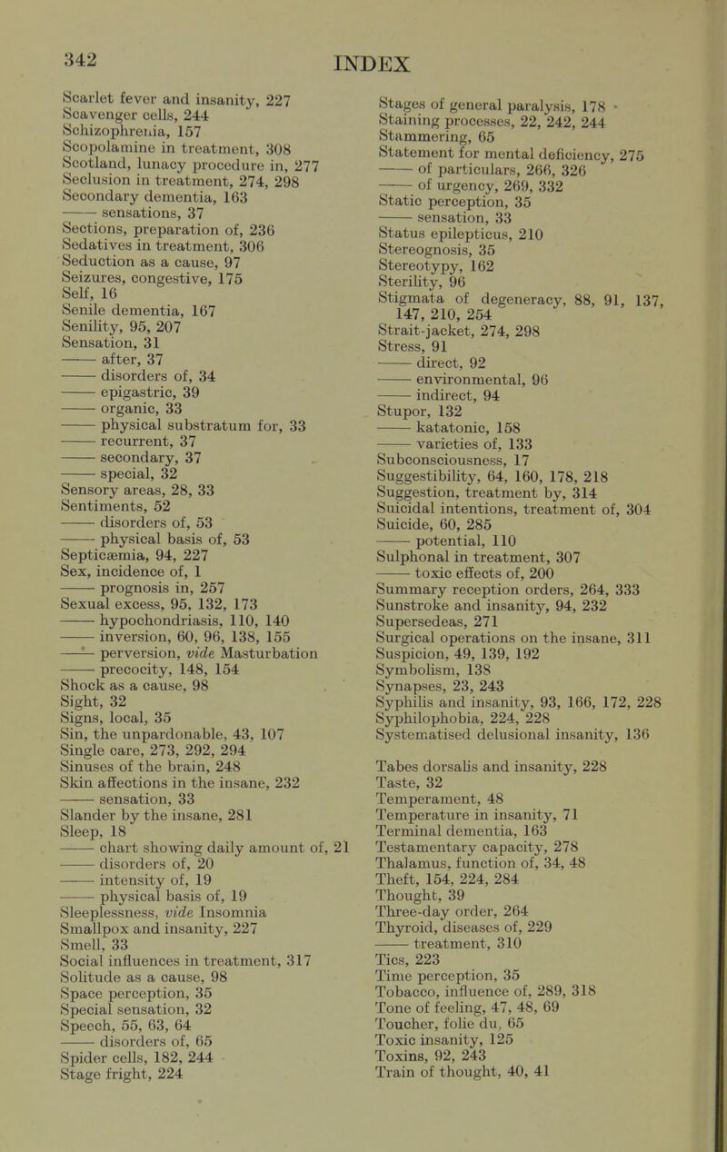 Scarlet fever and insanity, 227 Scavenger cells, 244 Schizophrenia, 157 Scopolamine in treatment, 308 Scotland, lunacy procedure in, 277 Seclusion in treatment, 274, 298 Secondary dementia, 163 sensations, 37 Sections, preparation of, 236 Sedatives in treatment, 306 Seduction as a cause, 97 Seizures, congestive, 175 Self, 16 Senile dementia, 167 Senility, 95, 207 Sensation, 31 after, 37 disorders of, 34 epigastric, 39 organic, 33 physical substratum for, 33 recurrent, 37 secondary, 37 special, 32 Sensory areas, 28, 33 Sentiments, 52 disorders of, 53 physical basis of, 53 Septicaemia, 94, 227 Sex, incidence of, 1 prognosis in, 257 Sexual excess, 95, 132, 173 hypochondriasis, 110, 140 inversion, 60, 96, 138, 155 —— perversion, vide Masturbation precocity, 148, 154 Shock as a cause, 98 Sight, 32 Signs, local, 35 Sin, the unpardonable, 43, 107 Single care, 273, 292, 294 Sinuses of the brain, 248 Skin aflfections in the insane, 232 sensation, 33 Slander by the insane, 281 Sleep, 18 chart showing daily amount of, 21 disorders of, 20 intensity of, 19 physical basis of, 19 Sleeplessness, vide Insomnia Smallpox and insanity, 227 Smell, 33 Social influences in treatment, 317 Solitude as a cause, 98 Space perception, 35 Special sensation, 32 Speech, 55, 63, 64 disorders of, 65 Spider cells, 182, 244 Stage fright, 224 Stages of general paralysis, 178 • Staining processes, 22, 242, 244 Stammering, 65 Statement for mental deficiency, 275 of particulars, 266, 326 of urgency, 269, 332 Static perception, 35 sensation, 33 Status epilepticus, 210 Stereognosis, 35 Stereotypy, 162 SteriUty, 96 Stigmata of degeneracy, 88, 91, 137. 147, 210, 254 Strait-jacket, 274, 298 Stress, 91 direct, 92 environmental, 96 indirect, 94 Stupor, 132 katatonic, 158 varieties of, 133 Subconsciousness, 17 SuggestibiUty, 64, 160, 178, 218 Suggestion, treatment by, 314 Suicidal intentions, treatment of, 304 Suicide, 60, 285 potential, 110 Sulphonal in treatment, 307 —■— toxic effects of, 200 Summary reception orders, 264, 333 Sunstroke and insanity, 94, 232 Supersedeas, 271 Surgical operations on the insane, 311 Suspicion, 49, 139, 192 SymboUsm, 138 Synapses, 23, 243 Syphilis and insanity, 93, 166, 172, 228 Syphilophobia, 224, 228 Systematised delusional insanity, 136 Tabes dorsalis and insanity, 228 Taste, 32 Temperament, 48 Temperature in insanity, 71 Terminal dementia, 163 Testamentary capacity, 278 Thalamus, function of, 34, 48 Theft, 154, 224, 284 Thought, 39 Three-day order, 264 Thyroid, diseases of, 229 treatment, 310 Tics, 223 Time perception, 35 Tobacco, influence of, 289, 318 Tone of feeling, 47, 48, 69 Toucher, foUe du, 65 Toxic insanity, 125 Toxins, 92, 243 Train of thought, 40, 41