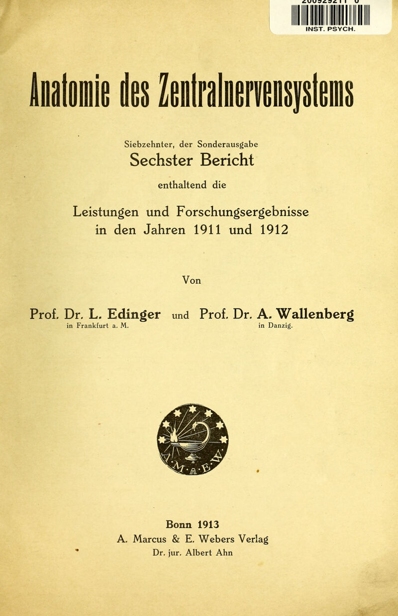 INST. PSYCH. iflatomie des ZefltralDervmiiifiiieiflii Siebzehnter, der Sonderausgabe Sechster Bericht enthaltend die Leistungen und Forschungsergebnisse in den Jahren 1911 und 1912 Von Proi Dr, L. Edinger und Prof. Dr. A. Wallenberg in Frankfurt a, M, in Danzig. Bonn 1913 A. Marcus & E. Webers Verlag Dr, jur. Albert Ahn