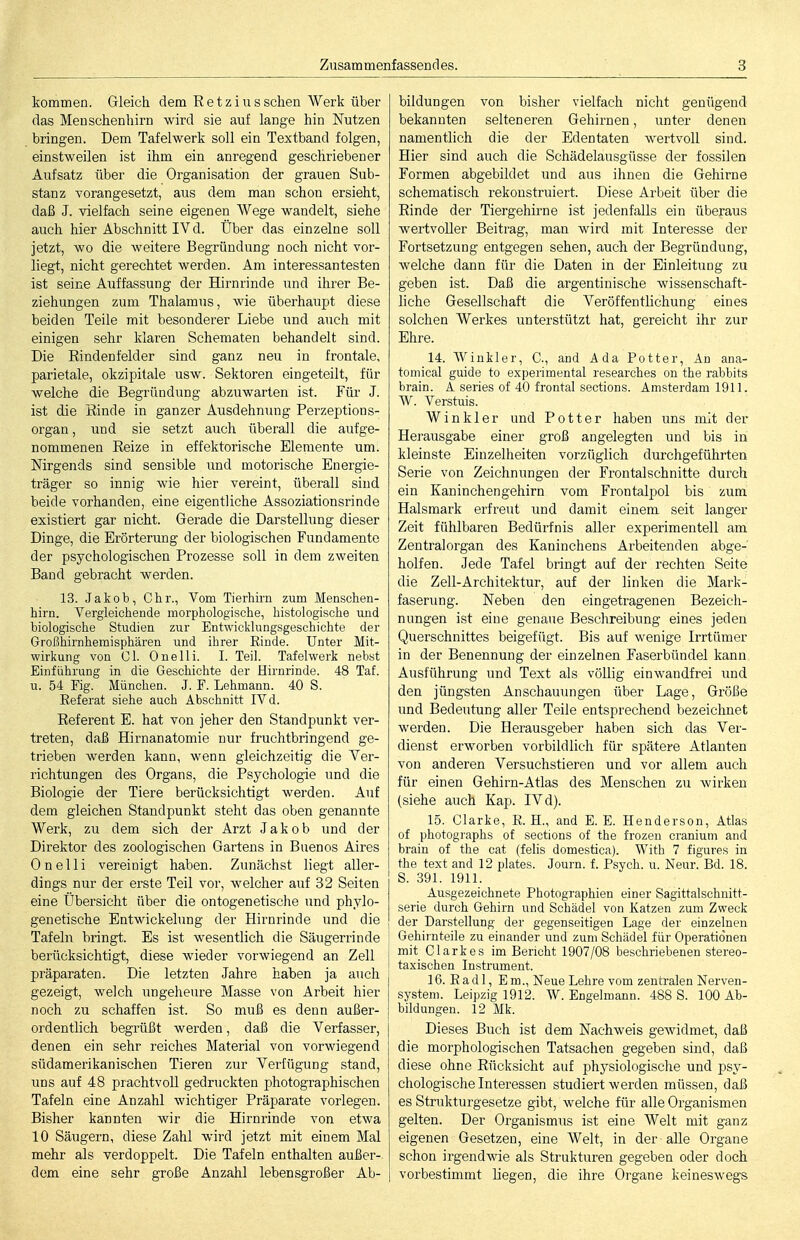 kommen. Gleich dem Ketzins sehen Werk über das Menschenhirn wird sie auf lange hin Nutzen bringen. Dem Tafelwerk soll ein Textband folgen, einstweilen ist ihm ein anregend geschriebener Aufsatz über die Organisation der grauen Sub- stanz Yorangesetzt, aus dem man schon ersieht, daß J. vielfach seine eigenen Wege wandelt, siehe auch hier Abschnitt IV d. Über das einzelne soll jetzt, wo die weitere Begründung noch nicht vor- liegt, nicht gerechtet werden. Am interessantesten ist seine Auffassung der Hirnrinde und ihrer Be- ziehungen zum Thalamus, wie überhaupt diese beiden Teile mit besonderer Liebe und auch mit einigen sehr klaren Schematen behandelt sind. Die Eindenfelder sind ganz neu in frontale, parietale, okzipitale usw. Sektoren eingeteilt, für welche die Begründung abzuwarten ist. Für J. ist die Rinde in ganzer Ausdehnung Perzeptions- organ, und sie setzt auch überall die aufge- nommenen Reize in effektorische Elemente um. Nirgends sind sensible und motorische Energie- träger so innig wie hier vereint, überall sind beide vorhanden, eine eigentliche Assoziationsrinde existiert gar nicht. Gerade die Darstellung dieser Dinge, die Erörterung der biologischen Fundamente der psychologischen Prozesse soll in dem zweiten Band gebracht werden. 13. Jakob, Chr., Vom Tierhirn zum Menschen- hirn. Vergleichende morphologische, histologische und biologische Studien zur Entwicklungsgeschichte der Großhirnhemisphären und ihrer Rinde. Unter Mit- wirkung von Cl. One Iii. 1. Teil. Tafelwerk nebst Einführung in die Geschichte der Hirnrinde. 48 Taf. u. 54 Fig. München. J. F. Lehmann. 40 S. Referat siehe auch Abschnitt IVd. Referent E. hat von jeher den Standpunkt ver- treten, daß Hirnanatomie nur fruchtbringend ge- trieben werden kann, wenn gleichzeitig die Ver- richtungen des Organs, die Psychologie und die Biologie der Tiere berücksichtigt werden. Auf dem gleichen Standpunkt steht das oben genannte Werk, zu dem sich der Arzt Jakob und der Direktor des zoologischen Gartens in Buenos Aires Onelli vereinigt haben. Zunächst liegt aller- dings nur der erste Teil vor, welcher auf 32 Seiten eine Übersicht über die ontogenetische und phylo- genetische Entwickelung der Hirnrinde und die Tafeln bringt. Es ist wesentlich die Säugerrinde berücksichtigt, diese wieder vorwiegend an Zell Präparaten. Die letzten Jahre haben ja auch gezeigt, welch ungeheure Masse von Arbeit hier noch zu schaffen ist. So muß es denn außer- ordentlich begrüßt werden, daß die Verfasser, denen ein sehr reiches Material von vorwiegend südamerikanischen Tieren zur Verfügung stand, uns auf 48 prachtvoll gedruckten photographischen Tafeln eine Anzahl wichtiger Präparate vorlegen. Bisher kannten wir die Hirnrinde von etwa 10 Säugern, diese Zahl wird jetzt mit einem Mal mehr als verdoppelt. Die Tafeln enthalten außer- dem eine sehr große Anzahl lebensgroßer Ab- bildungen von bisher vielfach nicht genügend bekannten selteneren Gehirnen, unter denen namentlich die der Edentaten wertvoll sind. Hier sind auch die Schädelausgüsse der fossilen Formen abgebildet und aus ihnen die Gehirne schematisch rekonstruiert. Diese Arbeit über die Rinde der Tiergehirne ist jedenfalls ein überaus wertvoller Beitrag, man wird mit Interesse der Fortsetzung entgegen sehen, auch der Begründung, welche dann für die Daten in der Einleitung zu geben ist. Daß die argentinische wissenschaft- liche Gesellschaft die Veröffentlichung eines solchen Werkes unterstützt hat, gereicht ihr zur Ehre. 14. Winkler, C, and Ada Potter, An ana- tomical guido to expeiimental researches on the rabbitS brain. A series of 40 frontal sections. Amsterdam 1911. W. Verstuis. Winkler und Potter haben uns mit der Herausgabe einer groß angelegten und bis in kleinste Einzelheiten vorzüglich durchgeführten Serie von Zeichnungen der Frontalschnitte durch ein Kaninchengehirn vom Frontalpol bis zum Halsmark erfreut und damit einem seit langer Zeit fühlbaren Bedürfnis aller experimentell am Zentralorgan des Kaninchens Arbeitenden abge- holfen. Jede Tafel bringt auf der rechten Seite die Zell-Architektur, auf der linken die Mark- faserung. Neben den eingetragenen Bezeich- nungen ist eine genaue Beschreibung eines jeden Querschnittes beigefügt. Bis auf wenige Irrtümer in der Benennung der einzelnen Faserbündel kann Ausführung und Text als völlig einwandfrei und den jüngsten Anschauungen über Lage, Größe und Bedeutung aller Teile entsprechend bezeichnet werden. Die Herausgeber haben sich das Ver- dienst erworben vorbildlich für spätere Atlanten von anderen Versuchstieren und vor allem auch für einen Gehirn-Atlas des Menschen zu wirken (siehe auch Kap. IV d). 15. Clarke, R. H., and E. E. Henderson, Atlas of photographs of sections of the frozen craniuni and brain of the cat (feUs domestica). With 7 figures in the text and 12 plates. Journ. f. Psych, u. Neur. Bd. 18. S. 391. 1911. Ausgezeichnete Photographien einer Sagittalschuitt- serie durch Gehirn und Schädel von Xatzen zum Zweck der Darstellung der gegenseitigen Lage der einzelnen Gehiinteile zu einander und zum Schädel für Operationen mit Clarkes im Bericht 1907/08 beschriebenen stereo- taxischen Instrument. 16. Rad 1, Em., Neue Lehre vom zentralen Nerven- system. Leipzig 1912. W. Engelmann. 488 S. 100 Ab- bildungen. 12 Mk. Dieses Buch ist dem Nachweis gewidmet, daß die morphologischen Tatsachen gegeben sind, daß diese ohne Rücksicht auf physiologische und psy- chologische Interessen studiert werden müssen, daß es Strukturgesetze gibt, welche für alle Organismen gelten. Der Organismus ist eine Welt mit ganz eigenen Gesetzen, eine Welt, in der alle Organe schon irgendwie als Strukturen gegeben oder doch vorbestimmt liegen, die ihre Organe keineswegs