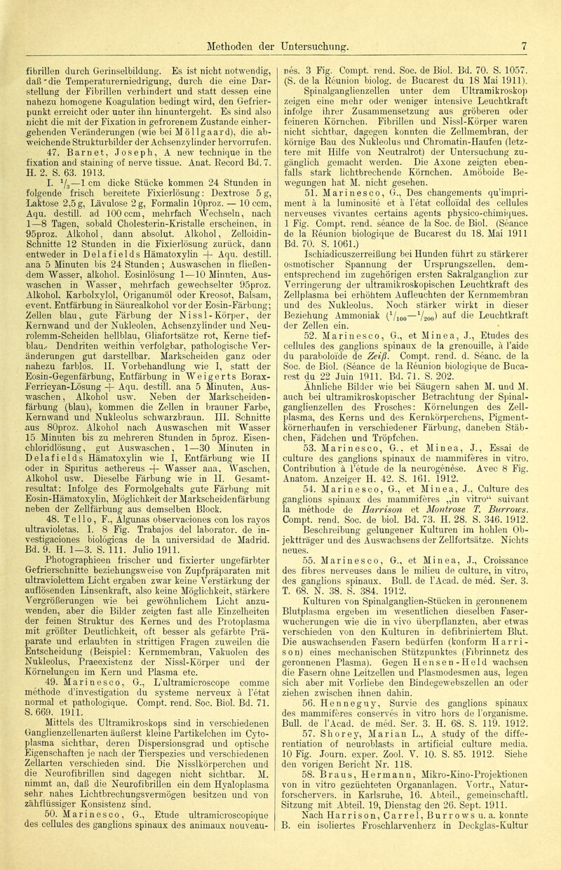 fibrillen durch Gerinselbildung. Es ist nicht notwendig, daß' die Temperaturerniedrigung, durch die eine Dar- stellung der Fibrillen verhindert und statt dessep eine nahezu homogene Koagulation bedingt wird, den Gefrier- punkt erreicht oder unter ihn hinuntergeht. Es sind also nicht die ruit der Fixation in gefrorenem Zustande einher- ^ehenden Veränderungen (wie bei Möllgaard), die ab- weichende Strukturbilder der Achsenzylinder hervorrufen. 47. Barn et, Joseph, A new technique in the fixation and staining of nerve tissue. Anat. Eecord Bd. 7. H. 2. S. 63. 1913. I. ^/g—1 cm dicke Stücke kommen 24 Stunden in folgende frisch bereitete Fixierlösung: Dextrose 5 g, Laktose 2,5 g, Lävulose 2 g, Formahn lOproz. — 10 ccm, Aqu. destill, ad 100 ccm, mehrfach Wechseln, nach 1—8 Tagen, sobald Cholesterin-Kristalle erscheinen, in 95proz. Alkohol, dann absolut. Alkohol, Zelloidin- Schnitte 12 Stunden in die Fixierlösung zurück, dann entweder in Delaf ields Hämatoxylin -{- Aqu. destill, ana 5 Minuten bis 24 Stunden; Auswaschen in fließen- dem Wasser, alkohol. Eosinlösung 1—10 Minuten, Aus- waschen in Wasser, mehrfach gewechselter 95proz. Alkohol. Karbolxylol, Origanumöl oder Kreosot, Balsam, ■event. Entfärbung in Säurealkohol vor der Eosin-Färbung; -Zellen blau, gute Färbung der Nissl-Körper, der Kernwand und der Nukleolen, Achsenzylinder und Neu- rolemm-Scheiden hellblau, Gliafortsätze rot. Kerne tief- blau.- Dendriten weithin verfolgbar, pathologische Ver- änderungen gut darstellbar. Markscheiden ganz oder nahezu farblos. II. Vorbehandlung wie I, statt der Eosin-Gegenfärbung, Entfärbung in Weigerts Borax- Ferricyan-Lösung -f- Aqu. destill, ana 5 Minuten, Aus- waschen , Alkohol usw. Neben der Markscheiden- färbung (blau), kommen die Zellen in brauner Farbe, Kernwand und Nukleolus schwarzbraun. III. Schnitte aus SOproz. Alkohol nach Auswaschen mit Wasser 15 Minuten bis zu mehreren Stunden in 5proz. Eisen- chloridlösung, gut Auswaschen, 1—30 Minuten in Delafields Hämatoxylin wie I, Entfärbung wie II oder in Spiritus aethereus Wasser ana. Waschen, Alkohol usw. Dieselbe Färbung wie in U. Gesamt- resultat: Infolge des Formolgehalts gute Färbung mit Eosin-Hämatoxylin, Möglichkeit der Markscheidenfärbung neben der Zellfärbung aus demselben Block. 48. TeUo, F., Algimas observaciones con los rayos ultravioletas. I. 8 Fig. Trabajos del laborator. de in- vestigaciones biologicas de la universidad de Madrid. Bd. 9. H. 1-3. S. III. Julio 1911. Photographieen frischer und fixierter ungefärbter Gefrierschnitte beziehungsweise von Zupfpräparaten mit ultraviolettem Licht ergaben zwar keine Verstärkung der auflösenden Linsenkraft, also keine Möglichkeit, stärkere Vergrößerungen wie bei gewöhnUchena Licht anzu- wenden, aber die Bilder zeigten fast alle Einzelheiten der feinen Struktur des Kernes und des Protoplasma mit größter Deutlichkeit, oft besser als gefärbte Prä- parate und erlaubten in strittigen Fragen zuweilen die Entscheidung (Beispiel: Kernmembran, Vakuolen des Nukleolus, Pi-aeexistenz der Nissl-Körper und der Körnelungeu im Kern und Plasma etc. 49. Marine SCO, G., L'ultramicroscope comme methode d'investigation du Systeme nerveux a l'etat normal et pathologique. Compt. rend. Soc. Biol. Bd. 71. S. 669. 1911. Mittels des Ultramikroskops sind in verschiedenen Ganglienzellenarten äußerst kleine Partikelchen im Cyto- plasma sichtbar, deren Dispersionsgrad und optische Eigenschaften je nach der Tierspezies und verschiedenen Zellarten verschieden sind. Die Nisslkörperchen und die Neurofibrillen sind dagegen nicht sichtbar. M. nimmt an, daß die NeurofibriUen ein dem Hyaloplasma sehr nahes Lichtbrechungsvermögen besitzen und von zähflüssiger Konsistenz sind. 50. Marin es CO, G., Etüde ultramicroscopique des cellules des ganghons spiuaux des animaux nouveau- nes. 3 Fig. Compt. rend. Soc. de Biol. Bd. 70. S. 1057. (S. de la Keunion biolog. de Bucarest du 18 Mai 1911). Spinalganglienzellen unter dem Ultramiki'oskop zeigen eine mehr oder weniger intensive Leuchtkraft infolge ihrer Zusammensetzung aus gröberen oder feineren Körnchen. Fibrillen und Nissl-Körper waren nicht sichtbar, dagegen konnten die Zellmembran, der körnige Bau des Nukleolus und Chromatin-Haufeu (letz- tere mit Hilfe von Neutralrot) der Untersuchung zu- gänglich gemacht werden. Die Axone zeigten eben- falls stark hchtbrechende Körnchen. Amöboide Be- wegungen hat M. nicht gesehen. 51. Marinesco, G., Des changements qu'impri- ment ä la luminosite et ä l'etat coUoidal des cellules nerveuses Vivantes certains agents physico-chimiques. 1 Fig. Compt. rend. seance de la Soc. de Biol. (Seance de la Reunion biologique de Bucarest du 18. Mai 1911 Bd. 70. S. 1061.) Ischiadicuszerreißung bei Hunden führt zu stärkerer osmotischer Spannung der Ursprungszellen, dem- entsprechend im zugehörigen ersten Sakralganglion zur Verringerung der ultramikroskopischen Leuchtkraft des Zellplasma bei erhöhtem Aufleuchten der Kernmembran und des Nukleolus. Noch stärker wirkt in dieser Beziehung Ammoniak (^/loo—V200) '^^^ die Leuchtkraft der Zellen ein. 52. Marinesco, G., et Minea, J., Etudes des cellules des ganglions spinaux de la grenouille, ä l'aide du paraboloide de Zeiß. Compt. rend. d. Seauc. de la Soc. de Biol. (Seance de la Eeunion biologique de Buca- rest du 22 Juin 1911. Bd. 71. S. 202. Ähnliche Bilder wie bei Säugern sahen M. und M. auch bei ultramikroskopischer Betrachtung der Spinal- ganglienzellen des Frosches: Körnelungen des Zell- plasma, des Kerns und des Kernkörperchens, Pigment- körnerhaufen in verschiedener Färbung, daneben Stäb- chen, Fädchen und Tröpfchen. 53. Marinesco, G., et Minea, J., Essai de culture des ganglions spinaux de mammiferes in vitro. Contribution ä l'etude de la neurogenese. Avec 8 Fig. Anatom. Anzeiger H. 42. S. 161. 1912. 54. Marinesco, G., et Minea, J., Culture des ganglions spinaux des mammiferes „in vitro suivant la methode de Harrison et Montrose T. Burrows. Compt. rend. Soc. de bioL Bd. 73. H. 28. S. 346.1912. Beschreibung gelungener Kulturen im hohlen Ob- jektträger und des Auswachsens der ZeUfortsätze. Nichts neues. 55. Marinesco, G., et Minea, J., Croissance des fibres nerveuses dans le milieu de culture, in vitro, des ganglions spinaux. Bull, de FAcad. de med. Ser. 3. T. 68. N. 38. S. 384. 1912. Kulturen von Spinalganglien-Stücken in geronnenem Blutplasma ergeben im wesentlichen dieselben Faser- wucherungen wie die in vivo überpflanzten, aber etwas verschieden von den Kulturen in- defibriniertem Blut. Die auswachsenden Fasern bedürfen (konform Harri- son) eines mechanischen Stützpunktes (Fibrinnetz des geronnenen Plasma). Gegen Hensen-Held wachsen die Fasern ohne Leitzellen und Plasmodesmen aus, legen sich aber mit Vorhebe den Bindegewebszellen an oder ziehen zwischen ihnen dahin. 56. Henneguy, Survie des ganglions spinaux des mammiferes conserves in vitro hors de l'organisme. Bull, de l'Acad. de med. Ser. 3. H. 68. S. 119. 1912. 57. Shorey, Marian L., A study of the diffe- rentiation of neuroblasts in artificial culture media. 10 Fig. Journ. exper. Zool. V. 10. S. 85. 1912. Siehe den vorigen Bericht Nr. 118. 58. Braus, Hermann, Mikro-Kino-Projektiouen von in vitro gezüchteten Organanlagen. Vortr., Natur- forschervers, in Karlsruhe, 16. Abteil., gemeinschaftl. Sitzung mit Abteil. 19, Dienstag den 26. Sept. 1911. Nach Harrison, Carrel, Burrows u. a. konnte B. ein isoliertes Froschlarvenherz in Deckglas-Kultur