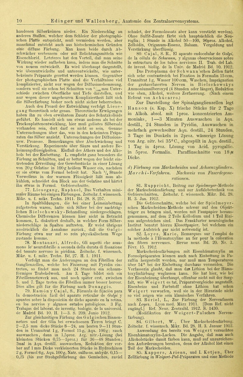 liandenen Silberkeimen nieder. Ein Niederschlag an anderen Stellen, welcher dem Schleier der photographi- schen Platte entspricht, muß vermieden werden, aber manchmal entsteht auch aus histochemischen Gründen eine diffuse Färbung. Man kann beide durch Ab- schwächer verbessern oder mit Belichtungsmitteln wie Eisenchlorid. Letzteres hat den Vorteil, daß man seine Wirkung wieder aufheben kann, indem man die Schnitte von neuem entwickelt. Es wird überhaupt dargestellt, wie überentwickelte und unterentwickelte, wie unter- bekeimto Präparate gerettet werden können. Gegenüber der photographischen Platte sind die Verhältnisse viel komplizierter, nicht nur wegen der Diffusionshemmung, sondern weil sie schon bei Schnitten von mm Unter- schiede zwischen Oberfläche und Tiefe darstellen, und nur wegen dieser ungeheuren Kompliziertheit läßt sich die Silberfärbung bisher noch nicht sicher beheri'schen. Auch den Prozeß der Entwicklung verfolgt Liese- gang theoretisch sehr genau. Theoretische Erwägungen haben ihn zu oben erwähntem Zusatz des Schutzkolloids geführt. Es handelt sich um etwas anderes als bei der Trocken Plattenentwicklung, hier muß gelöstes Silbersalz vorhanden sein, dort darf es nicht so sein. Genaue Untersuchungen über das, was in den bekeimten Präpa- raten das Silber anzieht. Untersuchungen der Diffusions- usw. Prozesse. Bemerkungen über Abschwächung und Verstärkung. Experimente über Säure und andere Be- keimungsflüssigkeiten. Einfluß des Äthers und des Alko- hols bei der Einbettung. L. empfieht ganz besonders die Färbung an Schnitten, und er bettet wegen der leicht ein- tretenden Zerreißung der Gewebsstücke in einer Lösung von 20 g Gelatine in 100 g heißem Wasser ein, nachdem er sie etwas vom Formol befreit hat. Nach V4 Stunde Verweilens in der warmen Flüssigkeit läßt man ab- kühlen, schneidet den Block aus der Gelatine und härtet ihn etwas in Formol. Gefrierschnitte. 77. Liesegang, Raphael, Das Verhalten mini- maler Eäume bei einigen Färbungen. Zeitschr. f. wissensch. Mikr. u. f. mikr. Techn. 19U. Bd. 28. S. 257. In Spaltbildungen, die bei einer Leimeinbettung aufgetreten waren, hatte sich Silber bei der nachträg- lichen Bielschowsky-Behandlung niedergeschlagen. Chemische Differenzen können hier nicht in Betracht kommen, L. diskutiert deshalb, in welcher Form Silber- niederschläge in Spalten auftreten. Er weist übrigens ausdrücklich die Annahme zurück, daß die Golgi- Färbung etwa nur auf so rein physikalischem Wege zustande komme. 78. Montanari, Alfrede, Gli aspetti che assu- mono le neurofibriUe a seconda della durata di fissazione del tessuto nervöse in piridina. Zeitschr. f. wissensch. Mikr. u. f. mikr. Techn. Bd. 27. H. 1. 1911. Verfolgt man die Änderungen an den Fibrillen der Ganglienzellen, welche bei Fixierung mit Pyridin ein- treten, so findet man nach 24 Stunden ein schaum- förmiges Trabekelwerk. Am 3. Tage bildet sich ein Fibrillennetzwerk aus, und noch später erst, zwischen 5. und 7. Tage treten die Fibrillen immer besser hervor. Dies alles gilt für die Färbung nach Donaggio. 79. Eamon y Caj al, S., Formula de fijaciön para la demostracion fäcil del aparato reticular de Oolgi y apuntes sobre la disposiciön de dicho aparato en la retina, en los nervios y algunos estados patologicos. 3 Fig. Trabajos del laborat. de investig. biolögic. de la universid. de Madrid Bd. 10. H. 1—3. S. 209. Junio 1912. Zur gleichzeitigen Färbung des GolgischenBinnen- netzes und der Glia bei erwachsenen Tieren bringt C. 2—2,5 mm dicke Stücke 8—24, am besten 9—11 Stun- den in Urannitrat lg, Formol 15g, Aqu. 100g; rasch auswaschen, dann in l,5proz. Arg. nitr.-Lösung (bei kleinsten Stücken 0,75—Iproz.) für 36—48 Stunden; 2mal in Aqu. destill, auswaschen, Reduktion der vor- her auf 1 mm Dicke verkleinerten Stücke in Hydrochinon 2 g, Formol 6g, Aqu. 100g, Natr. sulfuios. anhydr. 0,15— 0,25 (bis zur Strohgelbfärbung des Gemisches, zuviel schadet, der Formolzusatz aber kann verstärkt werden). Ohne Sulfit-Zusatz färbt sich hauptsächlich die Neu- roglia; 1 Stunde in Aliohol 50—100, 96proz. Alkohol, Zelloidin, Origaniun-Essenz, Balsam. Vergoldung und Verstärkung überflüssig. 80. Cajal, S. R., El aparato endocelular de Oolgi, de la celula de Schwann, y algunas observaciones sobre la estructura de los tubos nerviosos II. Trab, del Lab. de invest. biolog. de la Univ. de Madrid Bd. 10. 1912. Das Protoplasma der Schwann'sehen Zellen färbt sich sehr contrastreich bei Fixation in Formalin 15 com, Urannitrat 1 g, Wasser 100 com. Waschen, Imprägnation der grobzerfaserten Nerven in Bielschowskys Ammoniumsilberoxyd (4 Stunden oder länger), Reduktion wie oben, ALkohol, weitere Zerfaserung. (Nach einem Referat von Achücarro.) Zur Darstellung der Spinalganglienzellen legt Ranson (s. Kap. X) frische Stücke für 2 Tage in Alkoh. absol. mit Iproz. konzentrierten Am- moniaks, 1—3 Minuten Ausw^aschen in Aqu. destill., 24 Stunden in Pyridin, Auswaschen in mehrfach gewechselter Aqu. destill., 24 Stunden, 3 Tage im Dunkeln in 2proz. wässerige Lösung von Arg. nitr. bei 35° C, abgespült in Aqu. destilL, 1 Tag in 4proz. Lösung von Acid. pyrogallic. in 5proz. Formalin. Paraffinschnitte von 18;« Dicke. d) Färbung von Markscheiden und Achsenzylinderti. Marchi-Verfahren. Nachweis von Faserdegene- rationen. 81. Ruppricht, Beitrag zur iSpjeZwzeyer-Methode der Markscheidenfärbung und zur Aufklebetechnik von Gefrierschnitten. Zeitschr. f. wissensch. Mikr. Bd. 28. H. 3. Jan. 1912. Die Gefrierschnitte, welche bei der SpieImeyer- sehen Markscheiden-Methode schwor auf den Objekt- träger zu bringen sind, werden mit Pauspapier heraus- genommen, auf dem 2 Teile Kollodium und 1 Teil Rizi- nus aufgestrichen sind. Das Frankfurter neurologische Institut benutzt hierzu Klosettpapier, bei welchem ein solcher Aufstrich gar nicht notwendig ist. 82. Loyez, Marie, Remarques sur Femploi de la methode ä l'Hematoxyline au fer pour la coloration des fibres nerveuses. Revue neur. Bd. 20. Nr. 3. Fevr. 15. 1912. Markscheideufärbungen mit Eisenhämatoxylin an Formolpräparaten können auch nach Einbettung in Pa- raffin hergestellt werden, nur muß man Temperatiu-eii über 54 bei der Einbettung durchaus vermeiden. Die Verfasserin glaubt, daß man das Lithion bei der Häma- toxyhnfärbung weglassen kann. Sie hat hier, wie bei der Eisenbeizung überhaupt, offenbar nicht mit der Sorg- falt, wie Weigert es tat, Präparatvergleiche angestellt. Eisenbeize und Farbstoff ohne Lithion hat schon Weigert verworfen, weil sie in der Hirnrinde nicht so viel zeigen wie sein klassisches Verfahren. 83. Beriel, L., Zur Färbung der Nervenfasern nach Loijex. Lyon med. März 1911. [Dem Ref. nicht zugängl] Ref. Neur. Zentralbl. 1912. S. 1430. (Modifikation der Weigert-Pal sehen Nerven- färbung). 84. Gilbert, W., Über Markscheidenfärbung. Zeitschr. f. wissensch. Mikr. Bd. 28. H. 3. Januar 1912. Anwendung des bereits von Weigert versuchten Eisenhämatoxylin-Lackes. Die Angabe, daß man auch Alkoholstücke damit färben kann, muß auf unzureichen- den Anforderungen beruhen, denn der Alkohol löst einen Teil der Markscheiden. 85. Kappers, Ariens, und 1. Ketjeu, Über Zellfärbung in Weigert-Pal-?vü,^assXBn und eine Methode