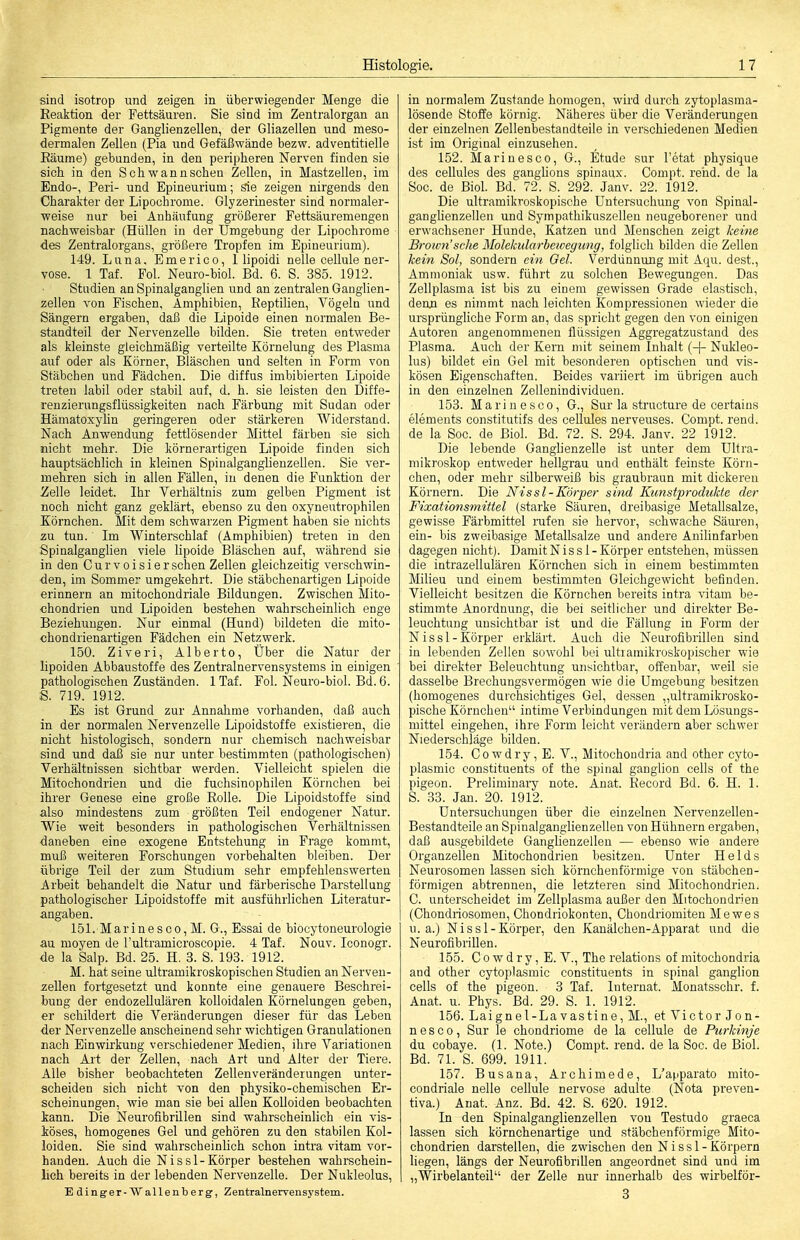 sind isotrop und zeigen in überwiegender Menge die Reaktion der Fettsäuren. Sie sind im Zentralorgan an Pigmente der Ganglienzellen, der Gliazellen und meso- dermalen Zellen (Pia und Gefäßwände bezw. adventitielle Eäume) gebunden, in den peripheren Nerven finden sie sich in den Schwannschen Zellen, in Mastzellen, im Endo-, Peri- und Epineurium; Sie zeigen nirgends den Charakter der Lipochrome. Glyzerinester sind normaler- weise nur bei Anhäufung größerer Fettsäuremengen nachweisbar (Hüllen in der Umgebung der Lipochrome des Zentralorgans, größere Tropfen im Epineurium). 149. Luna, Emerico, 1 lipoidi nelle cellule ner- vöse. 1 Taf. Fol. Neuro-biol. Bd. 6. S. 385. 1912. Stadien an Spinalganglien und an zentralen Ganglien- zellen von Fischen, Amphibien, KeptiHen, Vögeln und Sängern ergaben, daß die Lipoide einen normalen Be- standteil der Nervenzelle bilden. Sie treten entweder als kleinste gleichmäßig verteilte Körnelung des Plasma auf oder als Körner, Bläschen und selten in Form von Stäbchen und Fädchen. Die diffus imbibierten Lipoide treten labil oder stabil auf, d. h. sie leisten den Diffe- renzierungsflüssigkeiten nach Färbung mit Sudan oder Hämatoxylin geringeren oder stärkereu Widerstand. Nach Anwendung fettlösender Mittel färben sie sich nicht mehr. Die körnerartigen Lipoide finden sich hauptsächlich in kleinen Spinalganglienzellen. Sie ver- mehren sich in allen Fällen, in denen die Funktion der Zelle leidet. Ihr Verhältnis zum gelben Pigment ist noch nicht ganz geklärt, ebenso zu den oxyneutrophilen Körnchen. Mit dem schwarzen Pigment haben sie nichts zu tun. Im Winterschlaf (Amphibien) treten in den Spinalganghen viele lipoide Bläschen auf, während sie in den Curvoisiersehen Zellen gleichzeitig verschwin- den, im Sommer umgekehrt. Die stäbchenartigen Lipoide erinnern an mitochondriale Bildungen. Zwischen Mito- «hondrien und Lipoiden bestehen wahrscheinlich enge Beziehungen. Nur einmal (Hund) bildeten die mito- chondrienartigen Fädchen ein Netzwerk. 150. Ziveri, Alberto, Über die Natur der lipoiden Abbaustoffe des Zentralnervensystems in einigen pathologischen Zuständen. 1 Taf. Fol. Neuro-biol. Bd. 6. S. 719. 1912. Es ist Grund zur Annahme vorhanden, daß auch in der normalen Nervenzelle Lipoidstoffe existieren, die nicht histologisch, sondern nur chemisch nachweisbar sind und daß sie nur unter bestimmten (pathologischen) Verhältnissen sichtbar werden. Vielleicht spielen die Mitochondrien und die fuchsinophilen Körnchen bei ihrer Genese eine große Rolle. Die Lipoidstoffe sind also mindestens zum größten Teil endogener Natur. Wie weit besonders in pathologischen Verhältnissen daneben eine exogene Entstehung in Frage kommt, muß weiteren Forschungen vorbehalten bleiben. Der übrige Teil der zum Studmm sehr empfehlenswerten Arbeit behandelt die Natur und färberische Darstellung pathologischer Lipoidstoffe mit ausführlichen Literatur- angaben. 151. Marinesco, M. G., Essai de biocytoneurologie au moyen de l'ultramicroscopie. 4 Taf. Nouv. Iconogr. de la Salp. Bd. 25. H. 3. S. 193. 1912. M. hat seine ultramikroskopischen Studien an Nerven- zellen fortgesetzt und konnte eine genauere Beschrei- bung der endozellulären kolloidalen Körnelungen geben, er schildert die Veränderungen dieser für das Leben der Nervenzelle anscheinend sehr wichtigen Granulationen nach Einwirkung verschiedener Medien, ihre Variationen nach Art der Zellen, nach Art und Alter der Tiere. Alle bisher beobachteten Zellenveränderungen unter- scheiden sich nicht von den physiko-chemischen Er- scheinungen, wie man sie bei allen Kolloiden beobachten kann. Die Neurofibrillen sind wahrscheinlich ein vis- iöses, homogenes Gel und gehören zu den stabilen Kol- loiden. Sie sind wahrscheinlich schon intra vitam vor- handen. Auch die Nissl-Körper bestehen wahrschein- lich bereits in der lebenden Nervenzelle. Der Nukleolus, Edinger-Wallenberg, Zentralnervensystem. in normalem Zustande homogen, wird durch zytoplasma- lösende Stoffe körnig. Näheres über die Veränderungen der einzelnen Zellenbestandteile in verschiedenen Medien ist im Original einzusehen. 152. Marinesco, G., Etüde sur l'etat physique des cellules des ganglions spinaux. Compt. rehd. de la Soc. de Biel. Bd. 72. S. 292. Janv. 22. 1912. Die ultramikroskopische Untersuchung von Spinal- ganglienzellen und Sympathikuszelleu neugeborener und erwachsener Hunde, Katzen und Menschen zeigt keine Brotm'sche Molekularbewegung, folglich bilden die Zellen kein Sol, sondern ein Oel. Verdünnung mit Aqu. dest., Ammoniak usw. führt zu solchen Bewegungen. Das Zellplasma ist bis zu einem gewissen Grade elastisch, denn es nimmt nach leichten Kompressionen wieder die ursprüngliche Form an, das spricht gegen den von einigen Autoreu angenommenen flüssigen Aggregatzustand des Plasma. Auch der Kern mit seinem Inhalt (+ Nukleo- lus) bildet ein Gel mit besonderen optischen und vis- kösen Eigenschaften. Beides variiert im übrigen auch in den einzelnen Zellenindividuen. 153. Marinesco, G., Sur la structure de certaius Clements constitutifs des ceUules nerveuses. Compt. rend. de la Soc. de Biol. Bd. 72. S. 294. Janv. 22 1912. Die lebende Ganglienzelle ist unter dem Ultra- mikroskop entweder hellgrau und enthält feinste Körn- chen, oder mehr silberweiß bis graubraun mit dickereu Körnern. Die Nissl-Körper sind Kunstprodukte der Fixationsmittel (starke Säuren, dreibasige Metallsalze, gewisse Färbmittel rafen sie hervor, schwache Säuren, ein- bis zweibasige Metallsalze und andere Anilinfarben dagegen uicht). Damit Nissl-Körper entstehen, müssen die intrazellulären Körnchen sich in einem bestimmten Milieu und einem bestimmten Gleichgewicht befinden. Vielleicht besitzen die Körnchen bereits intra vitam be- stimmte Anordnung, die bei seitlicher und direkter Be- leuchtung unsichtbar ist und die Fällung in Form der Nissl-Körper erklärt. Auch die Neurofibrillen sind in lebenden Zellen sowohl bei ultiamikroskopischer wie bei direkter Beleuchtung unsichtbar, offenbar, weil sie dasselbe Brechungsvermögen wie die Umgebung besitzen (homogenes durchsichtiges Gel, de.ssen „ultramikrosko- pische Körnchen intime Verbindungen mit dem Lösungs- mittel eingehen, ihre Form leicht verändern aber schwer Niederschläge bilden. 154. Cowdry, E. V., Mitochondria and other cyto- plasmic constituents of the spinal ganglion cells of the pigeon. Preliminary note. Anat. Kecord Bd. 6. H. 1. S. 33. Jan. 20. 1912. Untersuchungen über die einzelnen Nervenzellen- Bestandteile an Spinalganglienzellen von Hühnern ergaben, daß ausgebildete Ganglienzellen — ebenso wie andere Organzellen Mitochondrien besitzen. Unter Heids Neurosomen lassen sich körnchenförmige von stäbchen- förmigen abtrennen, die letzteren sind Mitochondrien. C. unterscheidet im Zellplasma außer den Mitochondrien (Chondiiosomen, Chondriokonten, Chondriomiten Mewes u.a.) N i s s 1 - Körper, den Kanälchen-Apparat und die Neurofibrillen. 155. C 0 w d r y, E. V., The relations of mitochondria and other cytoplasmic constituents in spinal ganglion cells of the pigeon. 3 Taf. Internat. Monatsschr. f. Anat. u. Phys. Bd. 29. S. 1. 1912. 156. Laignel-Lavastine,M., et Victor Jon- n e s c 0 , Sur le chondriome de la cellule de Purkinje du cobaye. (1. Note.) Compt. rend. de la Soc. de Biol. Bd. 71. S. 699. 1911. 157. Busana, Archimede, L'apparato mito- condriale nelle cellule nervöse adulte (Nota preven- tiva.) Anat. Anz. Bd. 42. S. 620. 1912. In den Spinalganglienzellen von Testudo graeca lassen sich körnchenartige und stäbchenförmige Mito- chondrien darstellen, die zwischen den Nissl- Körpern liegen, längs der Neurofibrillen angeordnet sind und im „Wirbelanteil der Zelle nur innerhalb des wirbelför- 3