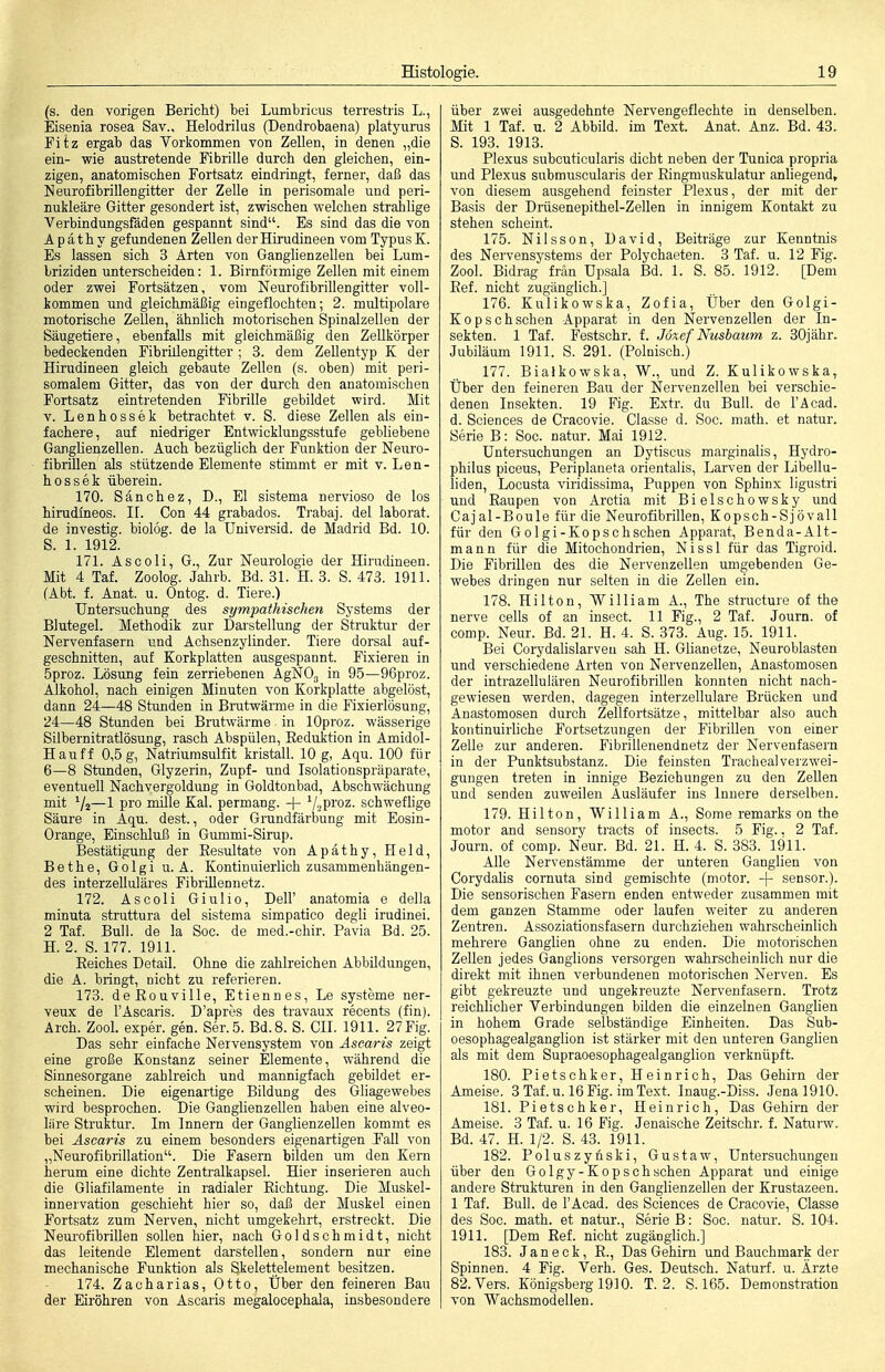 (s. den vorigen Bericht) bei Lumbricus terrestris L., Eisenia rosea Sav., Helodrilus (Dendrobaena) platyuims Fitz ergab das Vorkommen von Zellen, in denen „die ein- wie austretende Fibrille durch den gleichen, ein- zigen, anatomischen Fortsatz eindringt, ferner, daß das Neurofibrillengitter der Zelle in perisomale und peri- nukleäre Gitter gesondert ist, zwischen welchen stralilige Verbindungsfäden gespannt sind. Es sind das die von A p ä t h y gefundenen Zellen der Hirudineen vom Typus K. Es lassen sich 3 Arten von Ganghenzellen bei Lum- briziden unterscheiden: 1. Birnföimige Zellen mit einem oder zwei Fortsätzen, vom Neurofibrillengitter voll- kommen und gleichmäßig eingeflochten; 2. multipolare motorische Zellen, ähnlich motorischen Spinalzellen der Säugetiere, ebenfalls mit gleichmäßig den Zellkörper bedeckenden Fibrillengitter ; 3. dem Zellentyp K der Hirudineen gleich gebaute Zellen (s. oben) mit peri- somalem Gitter, das von der durch den anatomischen Fortsatz eintretenden Fibrille gebildet wird. Mit V. Lenhossek betrachtet v. S. diese Zellen als ein- fachere, auf niedriger Entwicklungsstufe gebliebene Ganglienzellen. Auch bezüglich der Funktion der Nexiro- fibrillen als stützende Elemente stimmt er mit v. Len- hossek überein. 170. Sänchez, D., El sistema nervioso de los hirudineos. II. Con 44 grabados. Trabaj. del laborat. de investig. biolog. de la Universid. de Madrid Bd. 10. S. 1. 1912. 171. As CO Ii, G., Zur Neurologie der Hirudineen. Mit 4 Taf. Zoolog. Jahrb. Bd. 31. H. 3. S. 473. 1911. (Abt. f. Anat. u. Ontog. d. Tiere.) Untersuchung des sympathischen Systems der Blutegel. Methodik zur Darstellung der Struktur der Nervenfasern und Achsenzylinder. Tiere dorsal auf- geschnitten, auf Korkplatten ausgespannt. Fixieren in 5proz. Lösung fein zerriebenen AgNOg in 95—96proz. Alkohol, nach einigen Minuten von Korkplatte abgelöst, dann 24—48 Stunden in Brutwärme in die Fixierlösung, 24—48 Stunden bei Brutwärme in lOproz. wässerige Silbernitratlösung, rasch Abspülen, Reduktion in Amidol- Hauff 0,5 g, Natriumsulfit kristall. 10 g, Aqu. 100 für 6—8 Stunden, Glyzerin, Zupf- und Isolationspräparate, eventuell Nachyergoldung in Goldtonbad, Abschwächung mit Va—1 pro mille Kai. permang. + ViPi'oz. schwefhge Säure in Aqu. dest., oder Grundfärbung mit Eosin- Orange, Einschluß in Gummi-Sirup. Bestätigung der Eesultate von Apäthy, Held, Bethe, Golgi u. A. Kontinuierlich zusammenhängen- des interzelluläres Fibrillennetz. 172. Ascoli Giulio, Dell' anatomia e della minuta struttura del sistema simpatico degli irudinei. 2 Taf. Bull, de la Soc. de med.-chir. Pavia Bd. 25. H. 2. S. 177. 1911. Reiches Detail. Ohne die zahlreichen Abbildungen, die A. bringt, nicht zu referieren. 173. deRouville, Etiennes, Le Systeme ner- veux de l'Ascaris. D'apres des travaux recents (fin). Arch. Zool. exper. gen. Ser.5. Bd. 8. S. CIL 1911. 27 Fig. Das sehr einfache Nervensystem von Asearis zeigt eine große Konstanz seiner Elemente, während die Sinnesorgane zahlreich und mannigfach gebildet er- scheinen. Die eigenartige Bildung des Gliagewebes wird besprochen. Die Ganglienzellen haben eine alveo- liire Struktur. Im Innern der Ganglienzellen kommt es bei Asearis zu einem besonders eigenartigen Fall von „Neurofibrillation. Die Fasern bilden um den Kern herum eine dichte Zentralkapsel. Hier inserieren auch die Gliafilamente in radialer Richtung. Die Muskel- innervation geschieht hier so, daß der Muskel einen Fortsatz zum Nerven, nicht umgekehrt, erstreckt. Die Neui'ofibrillen sollen hier, nach Goldschmidt, nicht das leitende Element darstellen, sondern nur eine mechanische Funktion als Skelettelement besitzen. 174. Zacharias, Otto, Über den feineren Bau der Eiröhren von Asearis megalocephala, insbesondere über zwei ausgedehnte Nervengeflechte in denselben. Mit 1 Taf. u. 2 Abbild, im Text. Anat. Anz. Bd. 43. S. 193. 1913. Plexus subcuticularis dicht neben der Tunica propria und Plexus submuscularis der Ringmuskulatur anliegend, von diesem ausgehend feinster Plexus, der mit der Basis der Drüsenepithel-Zellen in innigem Kontakt zu stehen scheint. 175. Nilsson, David, Beiträge zur Kenntnis des Nervensystems der Polychaeten. 3 Taf. u. 12 Fig. Zool. Bidrag frän Upsala Bd. 1. S. 85. 1912. [Dem Ref. nicht zugänglich.] 176. Kulikowska, Zofia, Über den Golgi- Kopschschen Apparat in den Nervenzellen der In- sekten. 1 Taf. Festschr. f. Joxef Nusbaum z. SOjähr. Jubiläum 1911. S. 291. (Polnisch.) 177. Bialkowska, W., und Z. Kulikowska, Über den feineren Bau der Nervenzellen bei verschie- denen Insekten. 19 Fig. Extr. du Bull, de l'Äcad. d. Sciences de Cracovie. Classe d. Soc. math. et natur. Serie B: Soc. natur. Mai 1912. Untersuchungen an Dytiscus marginalis, Hydro- philus piceus, Periplaneta orientalis, Larven der Libellu- liden, Locusta viridissima, Puppen von Sphinx ligustri und Raupen von Arctia mit Bielschowsky und Cajal-Boule für die Neurofibrillen, Kopsch-Sjövall für den Golgi-Kopschschen Apparat, Benda-Alt- mann für die Mitochondrien, Nissl für das Tigroid. Die Fibrillen des die Nervenzellen umgebenden Ge- webes dringen nur selten in die Zellen ein. 178. Hilten, William A., The structure of the nerve cells of an insect. 11 Fig., 2 Taf. Journ. of comp. Neur. Bd. 21. H. 4. S. 373. Aug. 15. 1911. Bei CoiydaHslarveu sah H. Glianetze, Neuroblasten und verschiedene Arten von Nervenzellen, Anastomosen der intrazellulären Neurofibrillen konnten nicht nach- gewiesen werden, dagegen interzellulare Brücken und Anastomosen durch Zellfortsätze, mittelbar also auch kontinuirliche Fortsetzungen der Fibrillen von einer Zelle zur anderen. Fibrillenendnetz der Nervenfasern in der Punktsubstanz. Die feinsten Tracheal Verzwei- gungen treten in innige Beziehungen zu den Zellen und senden zuweilen Ausläufer ins Innere derselben. 179. Hilten, William A., Some remarks on the motor and sensory tracts of insects. 5 Fig.. 2 Taf. Journ. of comp. Neur. Bd. 21. H. 4. S. 383. 1911. Alle Nervenstämme der unteren Ganglien von CorydaHs cornuta sind gemischte (motor. -|- sensor.). Die sensorischen Fasern enden entweder zusammen mit dem ganzen Stamme oder laufen weiter zu anderen Zentren. Assoziationsfasern durchziehen wahrscheinlich mehrere Ganglien ohne zu enden. Die motorischen Zellen jedes Ganglions versorgen wahrscheinlich nur die direkt mit ihnen verbundenen motorischen Nerven. Es gibt gekreuzte und ungekreuzte Nervenfasern. Trotz reichlicher Verbindungen bilden die einzelnen Ganglien in hohem Grade selbständige Einheiten. Das Sub- oesophag'ealganglion ist stärker mit den v^nteren Ganglien als mit dem Supraoesophagealganglion verknüpft. 180. Pietschker, Heinrich, Das Gehirn der Ameise. 3 Taf. u. 16 Fig. im Text. Inaug.-Diss. Jena 1910. 181. Pietschker, Heinrich, Das Gehirn der Ameise. 3 Taf. u. 16 Fig. Jenaische Zeitschr. f. Naturw. Bd. 47. H. 1/2. S. 43. 1911. 182. Poluszynski, Gustaw, Untersuchungen über den Golgy-Kopschschen Apparat und einige andere Strukturen in den Ganglienzellen der Krustazeen. 1 Taf. Bull, de l'Acad. des Sciences de Cracovie, Classe des Soc. math. et natur., Serie B: Soc. natur. S. 104. 1911. [Dem Ref. nicht zugänglich.] 183. Jan eck, R., Das Gehirn und Bauchmark der Spinnen. 4 Fig. Verh. Ges. Deutsch. Naturf. u. Ärzte 82. Vers. Königsberg 1910. T. 2. S. 165. Demonstration von Wachsmodellen.