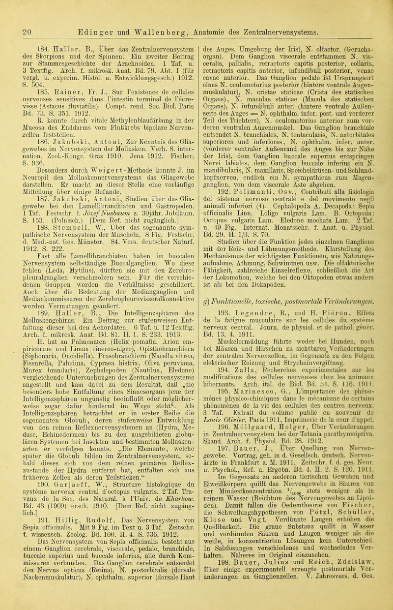 184. Haller, B., Über das Zentralnervensystem •des Skorpions uod der Spinnen. Ein zweiter Beitrag zur Stammesgeschichte der Arachnoiden. 1 Tat. u. 3 Textfig. Arch. f. mikrosk. Anat. Bd. 79. Abt. I (für vergl. u. experim. Histol. u. Entwicklungsgesch.) 1912. S. 504. 185. Rainer, Fr. J., Sur l'existence de cellules nerveuses sensitives dans l'intestin terminal de l'ecre- visse (Astacus fluviatilis). Compt. rend. Soc. Biel. Paris Bd. 73. S. 351. 1912. E. konnte durch vitale Methylenblaufärbung in der Mucosa des Enddarms vom Flußkrebs bipolare Nerven- iiellen feststellen. 186. Jakubski, Antoni, Zur Kenntnis des Glia- .gewebes im Nervensystem der Mollusken. Verh. 8. inter- nation. Zool.-Kongr. Graz 1910. Jena 1912. Fischer. S. 936. Besonders durch Weigert- Methode konnte J. im Neuropil des Molluskennervensystems das Ghagewebe ■darstellen. Er macht an dieser Stelle eine vorläufige Mitteilung über einige Befunde. 187. Jakubski, Antoni, Studien über das Glia- -gewebe bei den Lamellibranchiaten und Gastropoden. 1 Tat. Festschr. f. Joxef Nusbaum z. 30jähr. Jubiläum. S. 153. (Polnisch.) [Dem Ref. nicht zugänglich.] 188. Stempelt, W., Über das sogenannte sym- pathische Nervensystem der Muscheln. 8 Fig. Festschr. •d. Med.-nat. Ges. Münster. 84. Vers, deutscher Naturf. 1912. S. 222. Fast alle Lamellibranchiaten haben im buccalen Nervensystem selbständige Buccalganglien. Wo diese fehlen (Leda, Mytilus), dürften sie mit den Zerebro- pleuralganglien verschmolzen sein. Für die verschie- denen Gruppen werden die Verhältnisse geschildert. Auch über die Bedeutung der Medianganglien und Mediankommissuren der Zerebropleuroviszeralkonnektivo werden Vermutungen geäußert. 189. Haller, B., Die Intelligenzsphären des Molluskengehirns. Ein Beitrag zur stufenweisen Ent- faltung dieser bei den Achordaten. 6 Taf. u. 12 Textfig. Arch. f. mikrosk. Anat. Bd. 81. H. 1. S. 233. 1913. H. hat au Pulmonaten (Helix pomatia, Arion em- piricorum und Limax cinereo-niger), Opisthobranchiern ■(Siphonaria, Oncidiella), Prosobranchiern (Nacella vitrea, Fissurella, Paludina, Cypraea histrix, Oliva peruviana, Murex brandaris), Zephalopoden (Nautilus, Eledone) vergleichende Untersuchungen des Zentralnervensystems angestellt und kam dabei zu dem Resultat, daß „die besonders hohe Entfaltung eines Sinnesorgans jene der Intelligenzsphären ungünstig beeinflußt oder möglicher- weise sogar dafür hindernd im Wege steht. Als InteUigenzsphären betrachtet er in erster Reihe die sogenannten Globuli, deren stufenweise Entwicklung von den reinen Reflexnervensystemen an (Hydra, Me- duse, Echinodermen) bis zu den ausgebildeten globu- lären Systemen bei Insekten und bestimmten Mollusken- arten er verfolgen konnte. „Die Elemente, welche später die GlobuU bilden im Zentralnervensystem, so- bald dieses sich von dem reinen primären Reflex- zustande der Hydra entfernt hat, entfalten sich aus früheren Zellen als deren Teilstücken. 190. Garjaeff, W., Structure histologique du ■Systeme nerveux central d'octopus vulgaris. 2 Taf. Tra- vaux de la Soc. des Natural, ä l'Univ. de Kliarkow. Bd. 43 (1909) erscb. 1910. [Dem Ref. nicht zugäng- lich.] 191. Hillig, Rudolf, Das Nervensystem von Sepia officinalis. Mit 9 Fig. im Text u. 3 Taf. Zeitschr. t Wissensch. Zoolog. Bd. 100. H. 4. S. 786. 1912. Das Nervensystem von Sepia officinalis besteht aus ■einem Ganglion cerebrale, viscerale, pedale, branchiale, buccale superius und buccale inferius, alle durch Kom- missuren verbunden. Das Ganglion cerebrale entsendet •den Nervus opticus (Retina), N. po.storbitaIis (dorsale Nackenmuskulatur), N. ophthalm. superior (dorsale Haut des Auges, Umgebung der Iris), N. olfactor. (Geruchs- organ). Dem GangHon viscerale entstammen N. vis- ceralis, pallialis, retractoris capitis posterior, coUaris, retractoris capitis anterior, infundibuli posterior, venae cavae anterior. Das Ganglion pedale ist Ursprungsort eines N. oculomotorius posterior (hintere ventrale Augen- muskulatur), N. cristae staticae (Crista des statischen Organs), N. maculae staticae (Macula des statischen Organs), N. infundibuli anter. (hintere ventrale Airßen- seite des Auges = N. ophthalm. infer. post. und vorderer Teil des Trichters), N. oculomotorius anterior zum vor- deren ventralen Augenmuskel. Das Ganglion branchiale entsendet N. branchiales, N. tentacularis, N. antorbitales superiores und inferiores, N. ophthalm. infer. anter. (vorderer ventraler Außenrand des Auges bis zur Nähe der Iris), dem Ganglion buccale superius entspringen Nervi labiales, dem Ganglion buccale inferius ein N. mandibularis, N. maxillaris, Speicheldriisen- und Schlund- kopfnerven, endUch ein N. sympathicus zum Magen- ganglion, von dem viscerale Äste abgehen. 192. Polimanti, Osv., Contributi alla fisiologia del sistema nervoso centrale e del movimento negli animali inferiori (4). Cephalopoda A. Decapoda: Sepia officinalis Linn. Lohgo vulgaris Lam. B. Octopoda: Octopus vulgaris Lam. Eledone mochata Lam. 2 Taf. u. 49 Fig. Internat. Monatsschr. f. Anat. u. Physiol. Bd. 29. H. 1/3. S. 70. Studien über die Funktion jedes einzelnen Ganglions mit der Reiz- und Lähmungsmethode. Klarstellung des Mechanismus der wichtigsten Funktionen, wie Nahrungs- aufnahme, Athmung, Schwimmen usw. Die olfaktorische Fähigkeit, zahlreiche Einzelreflexe, schließhch die Art der Lokomotion, welche bei den Oktopoden etwas anders ist als bei den Dekapoden. g) Funktionelle, toxische, post77iortale Veränderungen. 193. Legendre, R., und H. Pieron, Effets de la fatigue musculaire sur les cellules du Systeme nerveux central. Journ. de phvsiol. et de pathol. geuer. Bd. 13, 4, 1911. Muskelermüdung führte weder bei Hunden, noch bei Mäusen und Hirschen zu sichtbaren, Veränderungen der zentralen Nervenzellen, im Gegensatz zu den Folgen elektrischer Reizung und Strychninvergiftung. 194. Zalla, Recherches experimentales sur les modifications des cellules nerveuses chez les animaux hibemants. Arch. ital. de Biol. Bd. 54. S. 116. 1911. 195. Marinesco, G., L'importance des pheno- menes physico-chimiques dans le mecanisme de certains phenomenes de la vie des cellules des centres nerveux. 3 Taf. Extrait du volume public en souvenir de Louis Olivier, Paris 1911, Imprimerie de la cour d'appel. 196. Möllgaard, Holger, Über Vei'änderungeu in Zentralnervensystem bei der Tetania parathyreoipriva. Skand. Arch. f. Physiol. Bd. 28. 1912. 197. Bauer, J., Über Quellung von Nerven- gewebe. Vortrag, geh. in d. Gesellsch. deutsch. Nerven- ärzte in Frankfurt a. M. 1911. Zeitschr. f. d. ges. Neur. u. Psychol., Ref. u. Ergebn. Bd. 4. H. 2. S. 120. 1911. Im Gegensatz zu anderen tierischen Geweben und Eiweißkörpern quillt das Nervengewebe in Säuren von der Mindestkonzentration Viooo stets weniger als in reinem Wasser (Reichtum des Nervengewebes an Lipoi- den). Damit fallen die Oedemtheorie von Fischer, die Schwellimgshypothesen von Pötzl, Schüller, Klose und Vogt. Vordünnte Laugen erhöhen die Quellbarkeit. Die graue Substanz quillt in Wasser und verdünnten Säuren und Laugen weniger als die weiße, in konzentrierten Lösungen kein Unterschied. In Salzlösungen verschiedenes und wechselndes Ver- halten. Näheres im Original einzusehen. 198. Bauer, Julius und Reich, Zdzislaw, Über einige experimentell erzeugte postmortale Ver- änderungen an Ganglienzellen. V. Jahresvers. d. Ges.