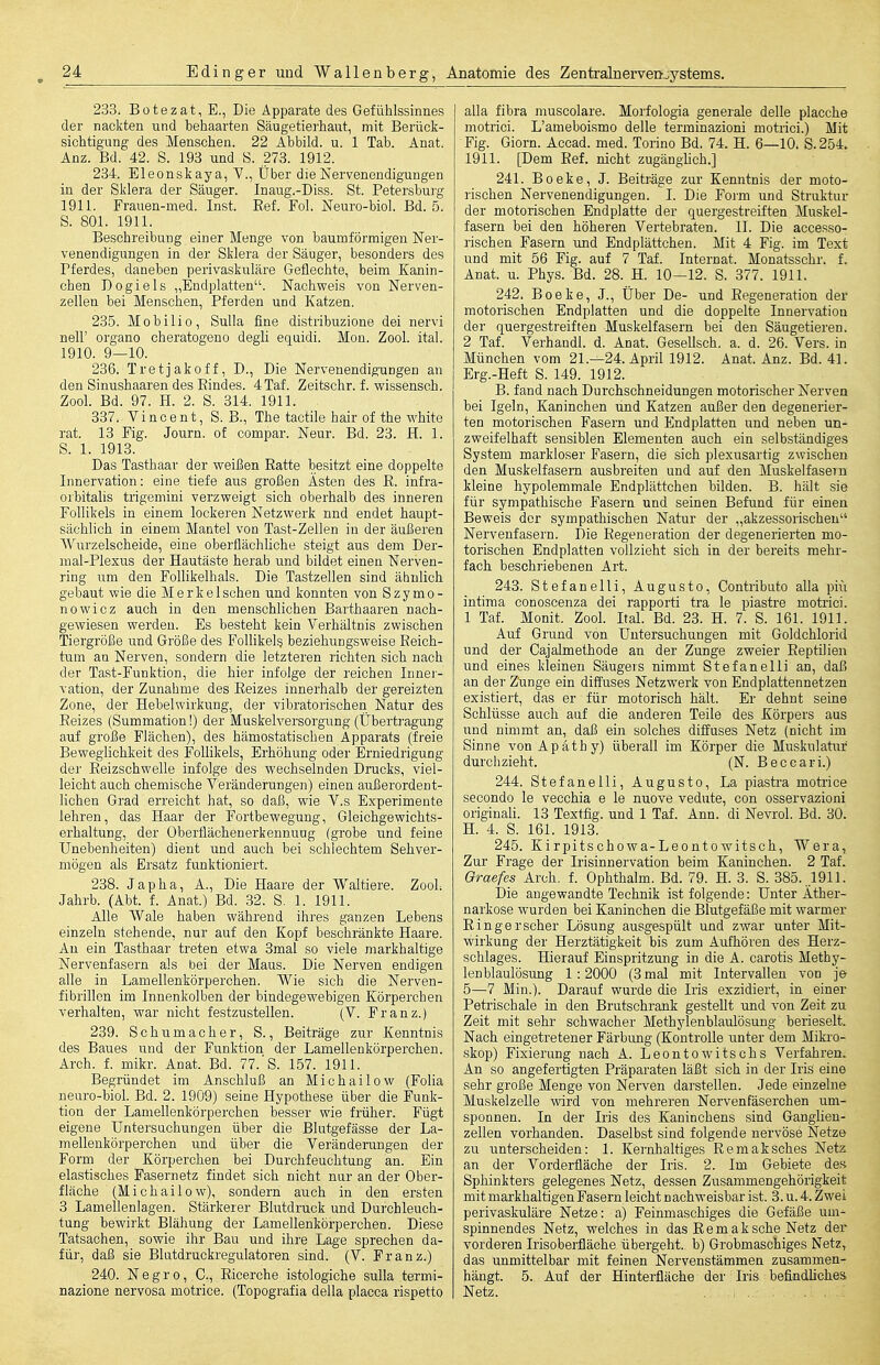 233. Bütezat, E., Die Apparate des Gefühlssinnes der nackten und behaarten Säugetierhaut, mit Berück- sichtigung des Menschen. 22 Abbild, u. 1 Tab. Anat. Anz. Bd. 42. S. 193 und S. 273. 1912. 234. Eleonskaya, V., Über die Nervenendigungen in der Sklera der Säuger. Inaug.-Diss. St. Petersbui'g 1911. Frauen-med. Inst. Ref. Fol. Neuro-biol. Bd. 5. S. 801. 1911. Beschreibung einer Menge von baumförmigen Ner- venendigungen in der Sklera der Säuger, besonders des Pferdes, daneben perivaskuläre Geflechte, beim Kanin- chen Do gleis „Endplatten. Nachweis von Nerven- zellen bei Menschen, Pferden und Katzen. 23.5. Mobiii0, Sulla fine distribuzione dei nervi neir organo cheratogeno degli equidi. Mon. Zool. ital. 1910. 9—10. 236. Tretjakoff, D., Die Nervenendigungen an den Sinushaaren des Bindes. 4Taf. Zeitschr. f. wissensch. Zool. Bd. 97. H. 2. S. 314. 1911. 337. Vincent, S. B., The tactile hair of the white rat. 13 Fig. Journ. of compar. Neur. Bd. 23. H. 1. S. 1. 1913. Das Tasthaar der weißen Ratte besitzt eine doppelte Innervation: eine tiefe aus großen Ästen des R. infra- orbitalis trigemini verzweigt sich oberhalb des inneren Follikels in einem lockeren Netzwerk nnd endet haupt- sächlich in einem Mantel von Tast-Zellen in der äußeren AVurzelscheide, eine oberflächliche steigt aus dem Der- mal-Plexus der Hautäste herab und bildet einen Nerven- ring um den Follikelhals. Die Tastzellen sind ähnlich gebaut wie die Merkelsohen und konnten von Szymo- no wie z auch in den menschlichen Barthaaren nach- gewiesen werden. Es besteht kein Verhältnis zwischen Tiergröße und Größe des Follikel^ beziehungsweise Reich- tum an Nerven, sondern die letzteren richten sich nach der Tast-Funktion, die hier infolge der reichen Inner- vation, der Zunahme des Reizes innerhalb der gereizten Zone, der Hebelwirkung, der vibratorischen Natur des Reizes (Summation!) der Muskelversorgung (Überü-agung auf große Flächen), des hämostatischen Apparats (freie Beweglichkeit des Follikels, Erhöhung oder Erniedrigung der Reizschwelle infolge des wechselnden Drucks, viel- leicht auch chemische Veränderungen) einen außerordent- lichen Grad erreicht hat, so daß, wie V.s Experimente lehren, das Haar der Fortbewegung, Gleichgewichts- erhaltung, der Oberflächenerkennung (grobe und feine Unebenheiten) dient und auch bei schlechtem Sehver- mögen als Ersatz funktioniert. 238. Jap ha, A., Die Haare der Waltiere. ZooL Jahrb. (Abt. f. Anat.) Bd. 82. S. 1. 1911. Alle Wale haben während ihres ganzen Lebens einzeln stehende, nur auf den Kopf beschränkte Haare. Au ein Tasthaar treten etwa 3mal so viele markhaltige Nervenfasern als bei der Maus. Die Nerven endigen alle in Lamellenkörperchen. Wie sich die Nerven- fibrillon im Innenkolben der bindegewebigen Körperchen verhalten, war nicht festzustellen. (V. Franz.) 239. Schumacher, S., Beiträge zur Kenntnis des Baues und der Funktion der Lamellenkörperchen. Arch. f. mikr. Anat. Bd. 77.'S. 157. 1911. Begründet im Anschluß an Michailew (Folia neuro-biol. Bd. 2. 1909) seine Hypothese über die Funk- tion der Lamellenkörperchen besser wie früher. Fügt eigene Untersuchungen über die Blutgefässe der La- mellenkörperchen und über die Veränderungen der Form der Körperchen bei Durchfeuchtung an. Ein elastisches Fasernetz findet sich nicht nur an der Ober- fläche (Michailow), sondern auch in den ersten 3 Lamellenlagen. Stärkerer Blutdruck und Durchleuch- tung bewirkt Blähung der Lamellenkörperchen. Diese Tatsachen, sowie ihr Bau und ihre Lage sprechen da- für, daß sie Blutdruckregulatoren sind. (V. Franz.) 240. Negro, C, Ricerche istologiche sulla termi- nazione nervosa motrice. (Topografia della placca rispetto alla fibra muscolare. Morfologia generale delle placche motrici. L'ameboismo delle terminazioni motrici.) Mit Fig. Giorn. Accad. med. Torino Bd. 74. H. 6—10. S. 254. 1911. [Dem Ref. nicht zugänghch.] 241. Beeke, J. Beiträge zur Kenntnis der moto- rischen Nervenendigungen. 1. Die Foi-m und Struktur der motorischen Endplatte der quergestreiften Muskel- fasern bei den höheren Vertebraten. II. Die accesso- rischen Fasern und End plättchen. Mit 4 Fig. im Text und mit 56 Fig. auf 7 Taf. Internat. Monatsschr. f. Anat. u. Phys. Bd. 28. H. 10—12. S. 377. 1911. 242. Beeke, J., Über De- und Regeneration der motorischen Endpiatten und die doppelte Innervation der quergestreiften Muskelfasern bei den Säugetieren. 2 Taf. Verhandl. d. Anat. Gesellsch. a. d. 26. Vers, in München vom 21.—24. April 1912. Anat. Anz. Bd. 41. Erg.-Heft S. 149. 1912. B. fand nach Durchschneidungen motorischer Nerven bei Igeln, Kaninchen und Katzen außer den degenerier- ten motorischen Fasern und Endplatten und neben un- zweifelhaft sensiblen Elementen auch ein selbständiges System markloser Fasern, die sich plexusartig zwischen den Muskelfasern ausbreiten und auf den Muskelfasern kleine hypolemmale Endplättchen bilden. B. hält sie für sympathische Fasern und seinen Befund für einen Beweis der sympathischen Natur der „akzessorischen Nervenfasern. Die Regeneration der degenerierten mo- torischen Endplatten vollzieht sich in der bereits mehr- fach beschriebenen Art. 243. Stefaneiii, Augusto, Contributo alla piti intima conoscenza dei rapporti tra le piastre motrici. 1 Taf. Monit. Zool. Ital. Bd. 23. H. 7. S. 161. 1911. Auf Grund von Untersuchungen mit Goldchlorid und der Cajalmethode an der Zunge zweier Reptilien und eines kleinen Säugers nimmt Stefaneiii an, daß an der Zunge ein diffuses Netzwerk von Endplattennetzen existiert, das er für motorisch hält. Er dehnt seine Schlüsse auch auf die anderen Teile des Körpers aus und nimmt an, daß ein solches diffuses Netz (nicht im Sinne von Apathy) überall im Körper die Muskulatur durchzieht. (N. Beccari.) 244. Stefaneiii, Augusto, La piastra motrice secondo le vecchia e le nuove vedute, con osservazioni originali. 13 Textfig. und 1 Taf. Ann. di Nevrol. Bd. 30. H. 4. S. 161. 1913. 245. Kirpitschowa-Leontowitsch, Wera, Zur Frage der Irisinnervation beim Kaninchen. 2 Taf. Qraefes Arch. f. Ophthalm. Bd. 79. H. 3. S. 385. .1911. Die angewandte Technik ist folgende: Unter Äther- narkose wurden bei Kaninchen die Blutgefäße mit warmer Ringer scher Lösung ausgespült und zwar unter Mit- wirkung der Herztätigkeit bis zum Aufhören des Herz- schlages. Hierauf Einspritzung in die A. carotis Methy- lenblaulösung 1:2000 (3 mal mit Intervallen von je 5—7 Min.). Darauf wurde die Iris exzidiert, in einer Petrischale in den Brutschrank gestellt imd von Zeit zu Zeit mit sehr schwacher Methylenblaulösung berieselt. Nach eingetretener Färbimg (Kontrolle unter dem Mikro- skop) Fixierung nach A. Leontowitschs Verfahren. An so angefertigten Präparaten läßt sich in der Iris eine sehr große Menge von Nerven darstellen. Jede einzelne MuskelzeUe wird von mehreren Nervenfäserchen um- sponnen. In der Iris des Kaninchens sind Ganglien- zellen vorhanden. Daselbst sind folgende nervöse Netze zu unterscheiden: 1. Kernhaltiges Remaksches Netz an der Vorderfläche der Iris. 2. Im Gebiete des Sphinkters gelegenes Netz, dessen Zusammengehörigkeit mit markhaltigen Fasern leicht nachweisbar ist. 3. u. 4. Zwei perivaskuläre Netze: a) Feinmaschiges die Gefäße um- spinnendes Netz, welches in das R e m a k sehe Netz der vorderen Irisoberfläche übergeht, b) Grobmaschiges Netz, das unmittelbar mit feinen Nervenstämmen zusammen- hängt. 5. Auf der Hinterfläche der Iris befindliches Netz. . ,