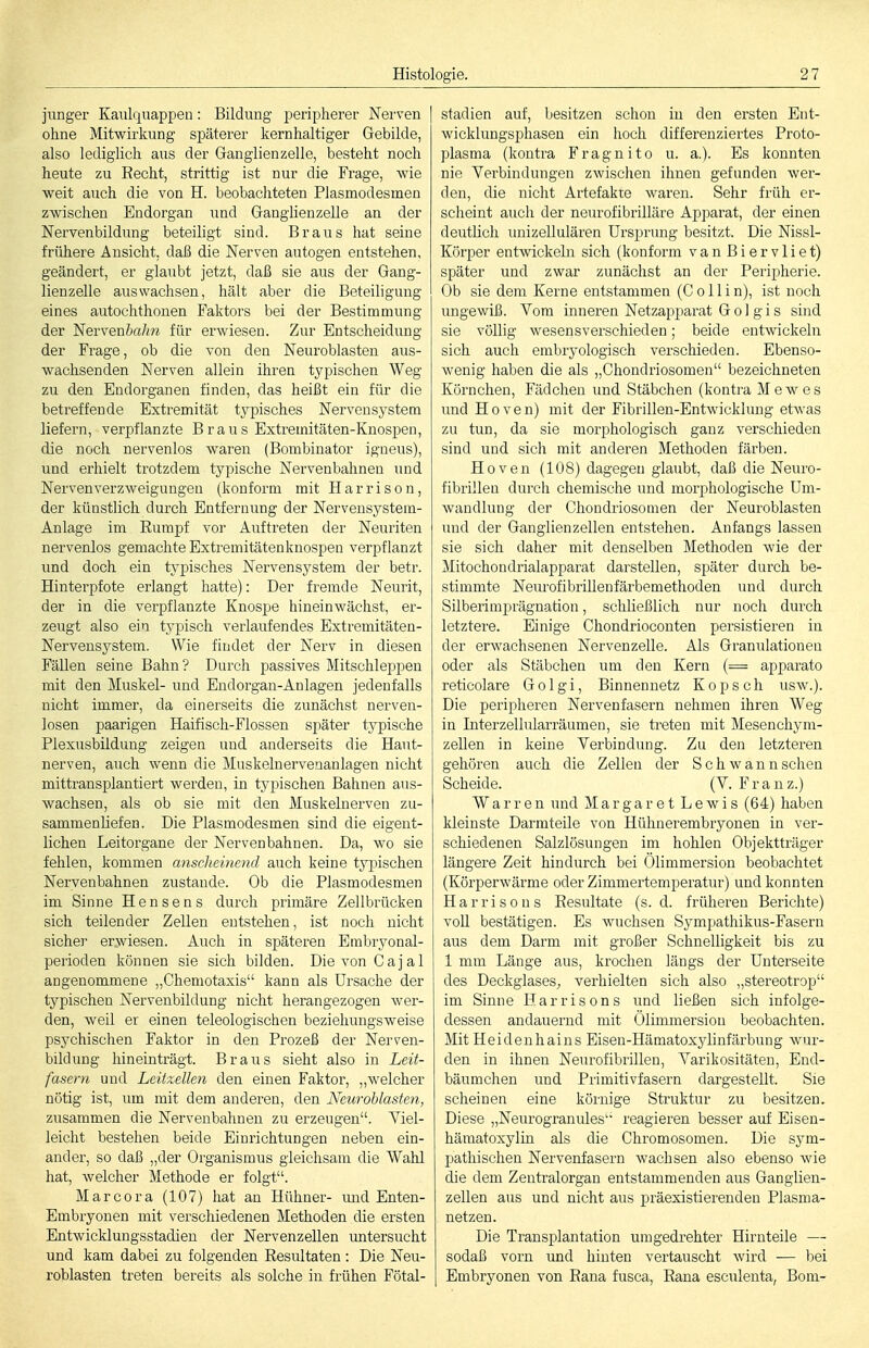 junger Kaulquappen: Bildung peripherer Nerven ohne Mitwirkung späterer kernhaltiger Gebilde, also lediglich aus der Ganglienzelle, besteht noch heute zu Recht, strittig ist nur die Frage, wie weit auch die von H. beobachteten Plasmodesmen zwischen Endorgan und Ganglienzelle an der Nervenbildung beteiligt sind. Braus hat seine frühere Ansicht, daß die Nerven autogen entstehen, geändert, er glaubt jetzt, daß sie aus der Gang- lienzelle aus wachsen, hält aber die Beteiligung eines autochthouen Faktors bei der Bestimmung der 'Nervenbahn für erwiesen. Zur Entscheidung der Frage, ob die von den Neuroblasten aus- wachsenden Nerven allein ihren typischen Weg zu den Endorganen finden, das heißt ein für die betreffende Extremität typisches Nervensystem liefern, verpflanzte Braus Extremitäten-Knospen, die noch nervenlos waren (Bombinator igneus), und erhielt trotzdem typische Nervenbahnen und Nerven Verzweigungen (konform mit Harriso n, der künstlich durch Entfernung der Nervensystem- Anlage im Rumpf vor Auftreten der Neuriten nervenlos gemachte Extremitätenknospen verpflanzt und doch ein typisches Nervensystem der betr. Hinterpfote erlangt hatte): Der fremde Neurit, der in die verpflanzte Knospe hineinwächst, er- zeugt also ein typisch verlaufendes Extremitäten- Nerveusj''stem. Wie findet der Nerv in diesen Fällen seine Bahn? Durch passives Mitschleppen mit den Muskel- und Endorgan-Änlagen jedenfalls nicht immer, da einerseits die zunächst nerven- losen paarigen Haifisch-Flossen später typische Plexusbildung zeigen und anderseits die Haut- nerven, auch wenn die Muskelnervenanlagen nicht mittransplantiert werden, in typischen Bahnen aus- wachsen, als ob sie mit den Muskelnerven zu- sammenliefen. Die Plasmodesmen sind die eigent- lichen Leitorgane der Nervenbahnen. Da, wo sie fehlen, kommen anscheinend auch keine tj^pischen Nervenbahnen zustande. Ob die Plasmodesmen im Sinne Hensens durch primäre Zellbrücken sich teilender Zellen entstehen, ist noch nicht siehe]' erwiesen. Auch in späteren Embryonal- perioden können sie sich bilden. Die von Cajal angenommene „Chemotaxis kann als Ursache der typischen Nervenbildung nicht herangezogen wer- den, weil er einen teleologischen beziehungsweise psychischen Faktor in den Prozeß der Nerven- bildung hineinträgt. Braus sieht also in Leit- fasern und Leitxellen den einen Faktor, „welcher nötig ist, um mit dem anderen, den Neurohlasten, zusammen die Nervenbahnen zu erzeugen. Viel- leicht bestehen beide Einrichtungen neben ein- ander, so daß „der Organismus gleichsam die Wahl hat, welcher Methode er folgt. Marcora (107) hat an Hühner- imd Enten- Embryonen mit verschiedenen Methoden die ersten Entwicklungsstadieu der Nervenzellen untersucht und kam dabei zu folgenden Resultaten : Die Neu- roblasten treten bereits als solche in frühen Fötal- stadien auf, besitzen schon in den ersten Ent- wicklungsphasen ein hoch differenziei-tes Proto- plasma (kontra F r a g n i t o u. a.). Es konnten nie Yerbinduugen zwischen ihnen gefunden wer- den, die nicht Artefakte waren. Sehr früh er- scheint auch der neurofibrilläre Apparat, der einen deutlich luiizeUulären Ursprung besitzt. Die Nissl- Körper entwickehi sich (konform vanBiervliet) später und zwar zunächst an der Peripherie. Ob sie dem Kerne entstammen (C o 11 i n), ist noch ungewiß. Vom inneren Netzapparat G o 1 g i s sind sie völlig wesensverschieden; beide entwickeln sich auch embryologisch verschieden. Ebenso- wenig haben die als „Chondriosomen bezeichneten Körnchen, Fädcheu und Stäbchen (kontra Mewes und Hoven) mit der Fibrillen-Entwicklung etwas zu tun, da sie morphologisch ganz verschieden sind und sich mit anderen Methoden färben. Hoven (108) dagegen glaubt, daß die Neuro- fibrillen durch chemische und morphologische Um- Avandlung der Chondriosomen der Neuroblasten und der Ganglienzellen entstehen. Anfangs lassen sie sich daher mit denselben Methoden wie der Mitochondrialapparat darstellen, später durch be- stimmte NeurofibriUenfärbemethoden und durch Silberimprägnation, schließlich nur noch durch letztere. Einige Chondrioconten persistieren in der erwachsenen Nervenzelle. Als Granulationen oder als Stäbchen um den Kern (= apparato retieolare Golgi, Binnennetz Kopsch usav.). Die peripheren Nervenfasern nehmen ihren Weg in Interzellularräumen, sie treten mit Mesenchym- zellen in keine Verbindung. Zu den letzteren gehören auch die Zellen der Schwann sehen Scheide. (V. Franz.) W a r r e n und MargaretLewis (64) haben kleinste Darmteile von Hühnerembryonen in ver- schiedenen Salzlösungen im hohlen Objektträger längere Zeit hindurch bei Ölimmersion beobachtet (Körperwärme oder Zimmertemperatur) und konnten Harrisous Resultate (s.d. früheren Berichte) voH bestätigen. Es wuchsen Sympathikus-Fasern aus dem Darm mit großer Schnelligkeit bis zu 1 mm Länge aus, krochen längs der Unterseite des Deckglases^ verhielten sich also „stereotrop im Sinne Harrisons und ließen sich infolge- dessen andauernd mit Ölimmersion beobachten. Mit Heideuhaius Eisen-Hämatoxylinfärbung wur- den in ihnen Neurofibrillen, Varikositäten, End- bäumchen und Primitivfasern dargestellt. Sie scheinen eine körnige Struktur zu besitzen. Diese „Neurogranules reagieren besser auf Eisen- hämatoxylin als die Chromosomen. Die sym- pathischen Nervenfasern wachsen also ebenso wie die dem Zentralorgan entstammenden aus Ganglien- zellen aus und nicht aus präexistierenden Plasma- netzen. Die Transplantation umgedrehter Hirnteile — sodaß vorn und hinten vertauscht wird — bei Embryonen von Rana fusca, Rana esculenta, Bom-