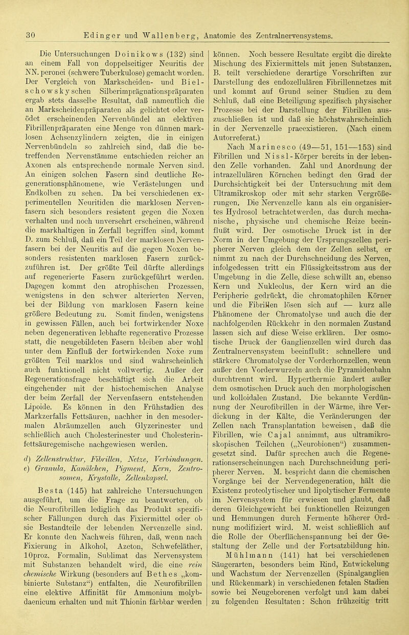 Die Untersuchungen Doiniko-ws (132) sind an einem Fall von doppelseitiger Neuritis der NN. peronei (schwere Tuberkulose) gemacht worden. Der Vergleich von Markscheiden- und Biei- se howsky sehen Silberimprägnationspräparaten ergab stets dasselbe Resultat, daß namentlich die au Markscheidenpräparaten als gelichtet oder ver- ödet erscheinenden Nervenbündel an elektiven Fibrillenpräparaten eine Menge von dünnen mark- losen Achsenzylindern zeigten, die in einigen Nervenbündeln so zahlreich sind, daß die be- treffenden Nervenstämme entschieden reicher an Axonen als entsprechende normale Nerven sind. An einigen solchen Fasern sind deutliche Re- generationsphänomene, wie Verästelungen und Endkolben zu sehen. Da bei verschiedenen ex- perimentellen Neuritiden die marklosen Nerven- fasern sich besonders resistent gegen die Noxen verhalten und noch unversehrt erscheinen, während die markhaltigen in Zerfall begriffen sind, kommt D. zum Schluß, daß ein Teil der marklosen Nerven- fasern bei der Neuritis auf die gegen Noxen be- sonders resistenten marklosen Fasern zurück- zuführen ist. Der größte Teil dürfte allerdings auf regenerierte Fasern zurückgeführt werden. Dagegen kommt den atrophischen Prozessen, wenigstens in den schwer alterierten Nerven, bei der Bildung von marklosen Fasern keine größere Bedeutung zu. Somit finden, wenigstens in gewissen Fällen, auch bei fortwirkender Noxe neben degenerativen lebhafte regenerative Prozesse statt, die neugebildeten Fasern bleiben aber wohl unter dem Einfluß der fortwirkenden Noxe zum größten Teil marklos und sind wahrscheinlich auch funktionell nicht vollwertig. Außer der Regenerationsfrage beschäftigt sich die Arbeit eingehender mit der histochemischen Analyse der beim Zerfall der Nervenfasern entstehenden Lipoide. Es können in den Frühstadien des Markzerfalls Fettsäuren, nachher in den mesoder- malen Abräumzellen auch Glyzerinester und schließlich auch Cholesterinester und Cholesterin- fettsäuregemische nachgewiesen werden. d) Zellenstruktur, Fibrillen, Netze, Verbindungen. e) Granula, Kanälchen, Pigment, Kern, Zentro- somen, Krystalle, Zellenkapsel. Besta (145) hat zahlreiche Untersuchungen ausgeführt, um die Frage zu beantworten, ob die Neurofibrillen lediglich das Produkt spezifi- scher Fällungen durch das Fixiermittel oder ob sie Bestandteile der lebenden Nervenzelle siud. Er konnte den Nachweis führen, daß, wenn nach Fixierung in Alkohol, Azeton, Schwefeläther, lOproz. Formalin, Sublimat das Nervensystem mit Substanzen behandelt wird, die eine rein chemische Wirkung (besonders auf B e t h e s „kom- binierte Substanz) entfalten, die Neurofibrillen eine elektive Affinität für Ammonium molyb- daenicum erhalten und mit Thionin färbbar werden können. Noch bessere Resultate ergibt die direkte Mischung des Fixiermittels mit jenen Substanzen, B. teilt verschiedene derartige Vorschriften zur Darstellung des endozellulären Fibrillennetzes mit und kommt auf Grund seiner Studien zu dem Schluß, daß eine Beteiligung spezifisch physischer Prozesse bei der Darstellung der Fibrillen aus- zuschließen ist und daß sie höchstwahrscheinlich in der Nervenzelle praeexistieren. (Nach einem Autorreferat.) Nach Marinesco (49—51, 151—153) sind Fibrillen und N i s s 1 - Körper bereits in der leben- den Zelle vorhanden. Zahl und Anordnung der intrazellulären Körnchen bedingt den Grad der Durchsichtigkeit bei der Untersuchung mit dem Ultramikroskop oder mit sehr starken Vergröße- rungen. Die Nervenzelle kann als ein organisier- tes Hydrosol betrachtetwerden, das dui'ch mecha- nische, physische und chemische Reize beein- flußt wird. Der osmotische Druck ist in der Norm in der Umgebung der Ursprungszellen peri- pherer Nerven gleich dem der Zellen selbst, er nimmt zu nach der Durchschneidung des Nerven, infolgedessen tritt ein Flüssigkeitsstrom aus der Umgebung in die Zelle, diese schwillt an, ebenso Kern und Nukleolus, der Kern wird an die Peripherie gedrückt, die chromatophilen Körner und die Fibriüen lösen sich auf — kurz alle Phänomene der Chromatolyse und auch die der nachfolgenden Rückkehr in den normalen Zustand lassen sich auf diese Weise erklären. Der osmo- tische Druck der Ganglienzellen wird durch das Zentralnervensystem beeinflußt: schnellere und stärkere Chromatolyse der Vorderhornzellen, wenn außer den Vorderwurzeln auch die Pyi-amidenbahn durchtrennt wird. Hyperthermie ändert außer dem osmotischen Druck auch den morphologischen und kolloidalen Zustand. Die bekannte Verdün- nung der Neurofibrillen in der Wärme, ihre Ver- dickung in der Kälte, die Veränderungen der Zellen nach Transplantation beweisen, daß die Fibrillen, wie Cajal annimmt, aus ultramikro- skopischen Teilchen („Neurobionen) zusammen- gesetzt sind. Dafür sprechen auch die Regene- rationserscheinungen nach Durchschneidung peri- pherer Nerven. M. bespricht dann die chemischen Vorgänge bei der Nervendegeneration, hält die Existenz proteolytischer und lipolytischer Fermente im Nervensystem für erwiesen und glaubt, daß deren Gleichgewicht bei funktionellen Reizungen und Hemmungen durch Fermente höherer Ord- nung modifiziert wird. M. weist schließlich auf die Rolle der Oberflächenspannung bei der Ge- staltung der Zelle und der Fortsatzbildung hin. Mühlmann (141) hat bei verschiedenen Säugerarten, besonders beim Rind, EntwickeUmg und Wachstum der Nervenzellen (Spinalganglien und Rückenmark) in verschiedenen fetalen Stadien sowie bei Neugeborenen verfolgt und kam dabei zu folgenden Resultaten: Schon frühzeitig tritt