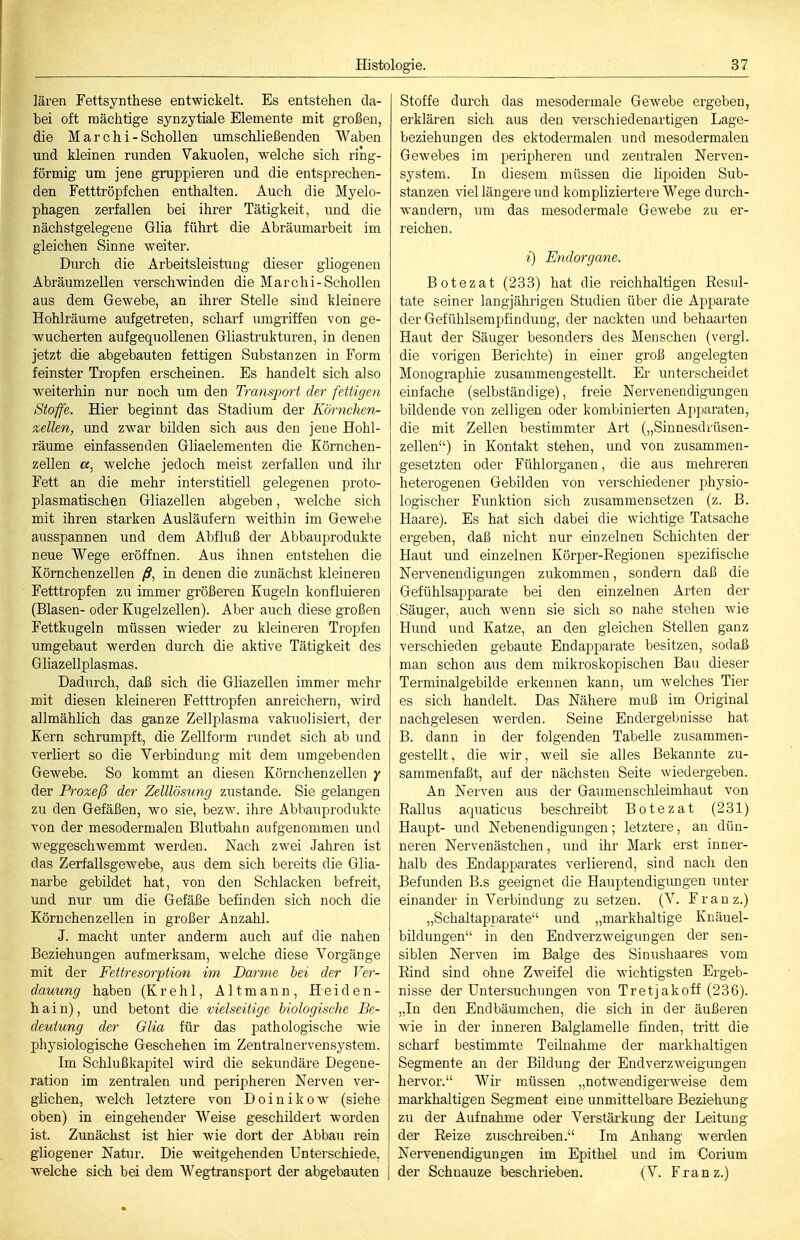 lären Fettsynthese entwickelt. Es entstehen da- bei oft mächtige synzytiale Elemente mit großen, die M a r c h i - Schollen umschließenden Waben und kleinen runden Vakuolen, welche sich ring- förmig um jene gruppieren und die entsprechen- den Fetttröpfchen enthalten. Auch die Myelo- phagen zerfallen bei ihrer Tätigkeit, und die nächstgelegene Glia führt die Abräumarbeit im gleichen Sinne weiter. Durch die Arbeitsleistung dieser gliogenen Abräumzellen verschwinden die Marchi-Schollen aus dem Gewebe, an ihrer Stelle sind kleinere Hohlräume aufgetreten, scharf umgriffen von ge- wucherten aufgequollenen Gliastrukturen, in denen jetzt die abgebauten fettigen Substanzen in Form feinster Tropfen erscheinen. Es handelt sich also weiterhin nur noch um den Transjwrt der fettigen Stoffe. Hier beginnt das Stadium der Körnchen- zellen, und zwar bilden sich aus den jene Hohl- räume einfassenden Gliaelementen die Körnchen- zellen a, welche jedoch meist zerfallen und ihr Fett an die mehr interstitiell gelegenen proto- plasmatischen Gliazellen abgeben, welche sich mit ihren starken Ausläufern weithin im Gewebe ausspannen und dem Abfluß der Abbauprodukte neue Wege eröffnen. Aus ihnen entstehen die Körnchenzellen /?, in denen die zunächst kleineren Fetttropfen zu immer größeren Kugeln konfluieren (Blasen- oder Kugelzellen). Aber auch diese großen Fettkugeln müssen wieder zu kleineren Tropfen umgebaut werden durch die aktive Tätigkeit des Gliazellplasmas. Dadurch, daß sich die Gliazellen immer mehr mit diesen kleineren Fetttropfen anreichern, wird allmählich das ganze Zellplasma vakuolisiert, der Kern schrumpft, die Zellform rundet sich ab und verliert so die Verbindung mit dem umgebenden Gewebe. So kommt an diesen Körnchenzellen y der Prozeß der Zelllösung zustande. Sie gelangen zu den Gefäßen, avo sie, bezw. ihre Abbauprodukte von der mesodermalen Blutbahn aufgenommen und weggeschwemmt werden. Nach zwei Jahren ist das Zerfallsgewebe, aus dem sich bereits die Glia- narbe gebildet hat, von den Schlacken befreit, und nur um die Gefäße befinden sich noch die Körnchen Zellen in großer Anzahl. J. macht unter anderm auch auf die nahen Beziehungen aufmerksam, welche diese Vorgänge mit der Fettresorption im Darme hei der Ver- dauung haben (Krehl, Altmann, Heiden- hain), und betont die vielseitige biologische Be- deutung der Glia für das pathologische wie physiologische Geschehen im Zentralnervensystem. Im Schlußkapitel wird die sekundäre Degene- ration im zentralen und peripheren Nerven ver- glichen, welch letztere von D o i n i k o w (siehe oben) in eingehender AVeise geschildert worden ist. Zunächst ist hier wie dort der Abbau rein gliogener Natur. Die weitgehenden Unterschiede, Avelche sich bei dem Wegtransport der abgebauten Stoffe durch das mesodermale Gewebe ergeben, erklären sich aus den verschiedenartigen Lage- beziehungen des ektodermalen und mesodermalen Gewebes im peripheren und zenü-alen Nerven- system. In diesem müssen die lipoiden Sub- stanzen viel längere und kompliziertere Wege durch- wandern, um das mesodermale Gewebe zu er- reichen. i) Endorgane. Botezat (233) hat die reichhaltigen Resul- tate seiner langjährigen Studien über die Apparate der Gefühlsempfindung, der nackten und behaarten Haut der Säuger besonders des Menschen (vergl. die vorigen Berichte) in einer groß angelegten Monographie zusammengestellt. Er unterscheidet einfache (selbständige), freie Nervenendigungen bildende von zelligen oder kombinierten Apparaten^ die mit Zellen bestimmter Art („Sinnesdrüsen- zellen) in Kontakt stehen, und von zusammen- gesetzten oder Fühlorganen, die aus mehreren heterogenen Gebilden von verschiedener physio- logischer Funktion sich zusammensetzen (z. B. Haare). Es hat sich dabei die wichtige Tatsache ergeben, daß nicht nur einzelnen Schichten der Haut und einzelnen Körper-Regionen spezitische Nervenendigungen zukommen, sondern daß die Gefühlsapparate bei den einzelnen Arten der Säuger, auch wenn sie sich so nahe stehen wie Hund und Katze, an den gleichen Stellen ganz verschieden gebaute Endapparate besitzen, sodaß man schon aus dem mikroskopischen Bau dieser Terminalgebilde erkennen kann, um welches Tier es sich handelt. Das Nähere muß im Original nachgelesen werden. Seine Endergebnisse hat B. dann in der folgenden Tabelle zusammen- gestellt, die wir, weil sie alles Bekannte zu- sammenfaßt, auf der nächsten Seite wiedergeben. An Nerven aus der Gaumenschleimhaut von Rallus aquaticus beschi'eibt Botezat (231) Haupt- und Nebenendigungen; letztere, an dün- neren Nervenästchen, und ihr Mark erst inner- halb des Endapparates vertierend, sind nach den Befunden B.s geeignet die Hauptendigungen unter einander in Verbindung zu setzen. (V. Franz.) „Schaltapnarate und „markhaltige Knäuel- bildungen in den Endverzweigungen der sen- siblen Nerven im Balge des Sinushaares vom Rind sind ohne Zweifel die wichtigsten Ergeb- nisse der Untersuchungen von Tretjakoff (236). „In den Endbäumchen, die sich in der äußeren wie in der inneren Balglamelle finden, tritt die scharf bestimmte Teilnahme der markhaltigen Segmente an der Bildung der Endverzweigungen hervor. Wir müssen „notwendigerweise dem markhaltigen Segment eine unmittelbare Beziehung zu der Aufnahme oder Verstärkung der Leitung der Reize zuschreiben. Im Anhang werden Nervenendigungen im Epithel und im Corium der Schnauze beschrieben. (V. Franz.)
