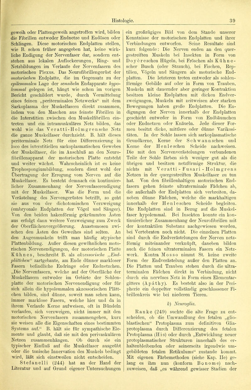 geweih oder Plattengeweih angetroffen wird, bilden die Fibrillen entweder Endnetze und Endösen oder Schlingen. Diese motorischen Endplatten stellen, wie B. schon früher angegeben hat, keine wirk- Uche Endigung der Nervenfaser dar, sondei'n ent- stehen aus lokalen Auflockerungen, Ring- und Netzbildungen im Verlaufe der Nervenfasern des motorischen Plexus. Das Neurofibrillengerüst der motorischen Endplatte, die im Gegensatz zu der epilemmalen Lage der sensibeln Endapparate hypo- lemmal gelegen ist, hängt wie schon im vorigen Bericht geschildert wurde, durch Yermittelung eines feinen „periterminalen Netzwerks mit dem Sarkoplasma der Muskelfasern direkt zusammen, indem von den Maschen aus feinste Fibrillen in die Interstitien zwischen den Muskelfibrillen ein- treten und ein intramuskuläres Netz bilden, das wohl wie das Veratti-Holmgrensche Netz die ganze Muskelfaser durchzieht. B. hält dieses periterminale Netz für eine Differenzierung in loco des interstitiellen sarkoplasmatischen Gewebes der Muskelfaser, die im Anschluß an den Neuro- fibrillenapparat der motorischen Platte entsteht und weiter wächst. Wahrscheinlich ist es keine Trophospongiumbildnng, sondern dient wohl der Übertragung der Erregung vom Nerven auf die Muskelfaser. Es besteht demnach ein kontinuier- licher Zusammenhang der Nervenfaserendigung mit der Muskelfaser. Was die Form und die Verästelung des Nervengerüstes betrifft, so geht sie aus von der dichotomischen Verzweigung (embryonale Endplatten der Vögel und Säuger). Von den beiden liakenförmig gekrümmten Asten aus erfolgt dann weitere Verzweigung zum Zweck der Oberflächenvergrößerung. Anastomosen zwi- schen den Ästen des Geweihes sind selten. An den Augenmuskeln trifft man häutig atj^pische Plattenbildung. Außer diesen gewöhnlichen moto- rischen Nervenendigungen, der motorischen Platte Kühnes, beschreibt B. als akzessorische ,,End- jMttchen zartgebaute, am Ende dünner markloser Fasern befindliche Endringe oder Endnetzchen. „Die Nervenfasern, welche auf der Oberfläche der Muskelfasern entAveder im Gebiete der Sohlen- platte der motorischen Nervenendigung oder für sich allein die hypolemmalen akzessorischen Plätt- chen bilden, sind dünne, soAveit man sehen kann, immer marklose Fasern, welche hier und da in ihrem Verlaufe Kerne aufweisen, oft in Bündeln verlaufen, sich verzAveigen, nicht immer mit den motorischen Nervenfasern zusammengehen, kurz sie weisen alle die Eigenschaften eines bestimmten Systems auf. B. hält sie für sympathische Ele- mente und glaubt, daß sie mit den perivaskulären Netzen zusammenhängen. Ob durch sie ein typischer Einfluß auf die Muskelfaser ausgeübt oder die tonische Innervation des Muskels bedingt wird, läßt sich einstweilen nicht entscheiden. Stefaneiii (244) hat an der Hand der Literatur und auf Grund eigener Untersuchungen ein großzügiges Bild von dem Stande unserer Kenntnisse der motorischen Endplatten und ihrer Verbindungen entworfen. Seine Resultate sind kurz folgende: Die Nerven enden an den quer- gestreiften Muskeln bei Insekten in Form von Doy er eschen Hügeln, bei Fröschen als Kühne- scher Busch (oder Strauch), bei Fischen, Rep- tilien, Vögeln und Säugern als motorische End- platten. Die letzteren treten entweder als sohlen- förmige Gebilde auf oder in Form von Trauben. Muskeln mit dauernder aber geringer Kontraktion besitzen kleine Endplatten mit dicken Endver- zweigungen, Muskeln mit zeitweisen aber starken Bewegungen haben große Endplatten. Die En- digungen der Nerven innerhalb der Endplatten geschieht entweder in Form von Endbäumchen oder Endnetzen oder Knäueln. Jede dieser For- men besitzt dicke, mittlere oder dünne Varikosi- täten. In der Sohle lassen sich sarkoi^lasmatische Grundkerne, Kerne der Schwann sehen und Kerne der Henleschen Scheide nachweisen. Die mit den Nervenverästelungen verbundenen Teile der Sohle färben sich weniger gut als die übrigen und besitzen netzförmige Struktur, die nichts mit Veratti - Fusari - Holmgrens Netzen in der quergestreiften Muskelfaser zu tun hat. Von den fibrillenhaltigen motorischen End- fasern gehen feinste ultraterminale Fädchen ab, die außerhalb der Endplatteu sich verbreiten, da- neben dünne Fädchen, welche die markhaltigen innerhalb der Hen leschen Scheide begleiten. Die Endplatten sind in Bezug auf die Muskel- faser hypolemmal. Bei Insekten konnte ein kon- tinuierlicher Zusammenhang der Neurofibrillen mit der kontraktilen Substanz nachgewiesen werden, bei Vertebraten noch nicht. Die einzelnen Platten sind durch die Endverästelungen der Nerven netz- förmig miteinander verknüpft, daneben bilden auch die feinen ultraterminalen Fasern ein Netz- werk. Kontra Mos so nimmt St. keine zweite Form der Endverästelung außer den Platten an. Die Platten und Trauben stehen durch die ultra- terminalen Fädchen direkt in Verbindung, nicht durch ein nervöses Netz in Form eines Eleinentar- gitters (Apäthy). Es besteht also in der Peri- pherie ein doppelter vollständig geschlossener Fi- brillenki'eis wie bei niederen Tieren. k) Netiroglia. Ranke (249) suchte die alte Frage zu ent- scheiden, ob die Umwandlung des fetalen „glio- blastischen Protoplasma zum definitiven Glia- protoplasma durch Differenzierung des fetalen Protoplasma (His) oder durch „Ent^Aicklung neuer protoplasmatischer Strukturen innerhalb des er- haltenbleibenden oder seinerseits irgendwie um- gebildeten fetalen Retikulums zustande kommt. Mit eigenen Färbemethoden (siehe Kap. Ile) ge- lang es ihm nun (konform Bonome) nach- zuweisen, daß „es während gewisser Stadien der