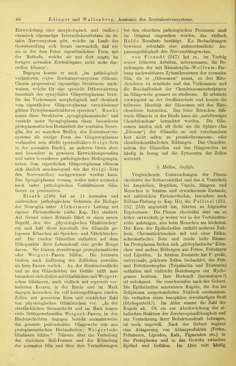 Entwickelung eine morphologisch und (mikro-) chemisch eigenartige Interzellularsubstanz im fe- talen Nervensystem gibt, welche im Laufe der Gewebsreifung sich derart umwandelt, daß wir sie in der dem Fetus eigentümlichen Form mit der Methode, welche sie uns dort zeigte, im fertigen normalen Zentralorgane nicht mehr dar- stellen können. Dagegen konnte er auch „im pathologiscli veränderten reifen Zentralnervensystem (Gliome, Chorea progressiva) eigenartige Strukturen nach- weisen, welche für eine spezielle Differenzierung innerhalb des synzytialen Gliaprotoplasmas bezw. für das Yorkommen morphologisch und chemisch vom eigentlichen Gliaprotoplasma verschiedener gliöser Protoplasmastrukturen sprechen. E a n k e nennt diese Strukturen „spongioplasmatische und versteht unter Spongioplasma einen besonderen protoplasmatischen Bestandteil der zentralen Neuro- glia, der an manchen Stellen des Zentralnerven- systems als einzige Form des Gliaprotoplasmas vorhanden sein dürfte (perizelluläres G o 1 g i -Netz in der normalen Einde), an anderen Orten aber, und besonders in gCAvissen Entwicklungsstadien und unter besonderen pathologischen Bedingungen, neben dem eigentlichen Gliapi'otoplasma (diesem sich ähnlich anschmiegend wie das Golgi-Netz den Nervenzellen) nachgewiesen werden kann. Das Spongioplasma vermag weder unter normalen noch unter pathologischen Verhältnissen Glia- fasern zu produzieren. Eisath (246) hat an 24 normalen und zahlreichen pathologischen Gehirnen die Biologie der Neui'ogiia unter Alzheimers Leitung mit eigener Färbemethode (siehe Kap. Ile) studiert. Auf Grund seiner Befunde führt er einen neuen Begriff, den der „physiologischen Gliakörnchen ein und faßt diese innerhalb der Gliazelle ge- legenen Körnchen als Speicher- und Nährkörnchen auf. Die runden Gliazellen enthalten auf dem Höhepunkte ihrer Lebenskraft eine große Menge davon. Sie können sternförmige protoplasmatische oder We i g er t- Fasern bilden. Die letzteren bleiben nach Auflösung des Zellleibes zuweilen als freie Fasern zurück. An der Eindenoberfläche und an den Gliascheiden der Gefäße trifft man besonders viele Zellen mitGliafüßchen und Weigert- schen Gliafasern, auch vielfach mit regressiv ver- änderten Kernen, in der Einde und im Mark dagegen herrschen die voll leistungsfähigen runden Zellen mit gesundem Kern und reichlicher Zahl von physiologischen Gliakörnchen vor. „In der oberflächlichen Grenzschicht imd im Mark tragen viele Stützgewebszellen Weigert-Fasern, in den Eindenschichten dagegen besteht normalerweise das gesamte perivaskidäre Gliagewebe nur aus protoplasmatischen Bestandteilen ; We i g e r t sehe Gliafasern fehlen. Näheres über die Yerteilung der einzelnen Zell-Formen und der Körnelung der normalen Glia und über ihre Veränderungen bei den einzelnen pathologischen Prozessen muß im Original eingesehen werden, das vielfach Heids Eesultate bestätigt. E.s Beobachtungen beweisen jedenfalls eine außerordentliche An- passmigsfähigkeit des Nervenstützgewebes. von Fieandt (247) hat es., im Verfolg seiner früheren Arbeiten, unternommen, die Be- ziehungen der mit Hämatoxylin -W o 1 f r a m - Fär- bung nachweisbaren Zytomikrosomen der normalen Glia, die er .„Gliosomen nennt, zu den Mito- chondrien zu ermitteln und das Vorkommen und die Beschaffenheit der Chondriosomenstruktui-en im Gliagewebe genauer zu studieren. Er arbeitete vorwiegend an der Großhirnrinde und konnte die teilweise Identität der Gliosomen mit den Mito- chondrien feststellen. Das feine Körnchen füh- rende Glianetz in der Einde kann als „netzförmiges Chondriomitom betrachtet werden. Die Glio- somen häufen sich oft dicht um die Sphäre (das „Idiozom) der Gliazelle an und verschmelzen hier nicht selten zu pseudochromosom- oder chondriokontähnlichen Bildungen. Das Chondrio- mitom der Gliazellen und des Gliagewebes ist häufig in bezug auf die Zytozentra der Zellen zentriert. /) Hüllen, Gefäße. Vergleichende Untersuchungen der Plexus chorioidei der Seitenventrikel und des 4. Ventrikels bei Amphibien, Eeptilien, Vögeln, Säugern und Menschen in fetalem und erwachsenem Zustande, mit zalilreichen Färbemethoden, besonders auch Nilblau-Färbung (s. Kap. Ile), die Pellizzi (251, 252, 253) angestellt hat, führten zu folgenden Ergebnissen: Die Plexus chorioidei sind um so höher entwickelt, je weiter wir in der Vertebraten- reihe aufsteigen, also beim Menschen am höchsten. Der Kern der Epithelzellen enthält mehrere Nuk- leoli, Chromatinkörnchen mit und ohne Fäden, achromatisches Netz und runde helle Eäume. Im Protoi^lasma finden sich „globoplastische Körn- chen und andere Bildungen aus Fetten, Fettsäuren imd Lipoiden. In fetalem Zustande hat P. große, embryonale, gekörnte Zellen beobachtet, die Fett- und Fettsäuretropfen (Tripalmitin und Tristearin) enthalten und vielleicht Beziehungen zur Myelo- genese besitzen. Ihre Herkmift (haematogen ?) ist unbekannt. Sie verscliAAnnden nach der Geburt. Die Epithelzellen sezernieren Kugeln, die den ins Zellplasma ausgewanderten Nukleoli entstammen. Sie enthalten einen basophilen eiweißartigen Stoff (Glykoproteid?). Im Alter nimmt die Zalü der Kugeln ab. Ob sie zur Abschwächung der al- kalischen Eeaktion der Zerebrospinalflüssigkeit und zur Vermehrung ihrer Eeduktionskraft beitragen, ist noch ungewiß. Nach der Geburt beginnt eine Ablagerung von Abbauprodukten (Fetten, Fettsäuren, Lipoiden, Kallv, Pigmenten etc.) in das Protoplasma und in das Gewebe zwischen Epithel und Gefäßen. Im Alter tritt häufig