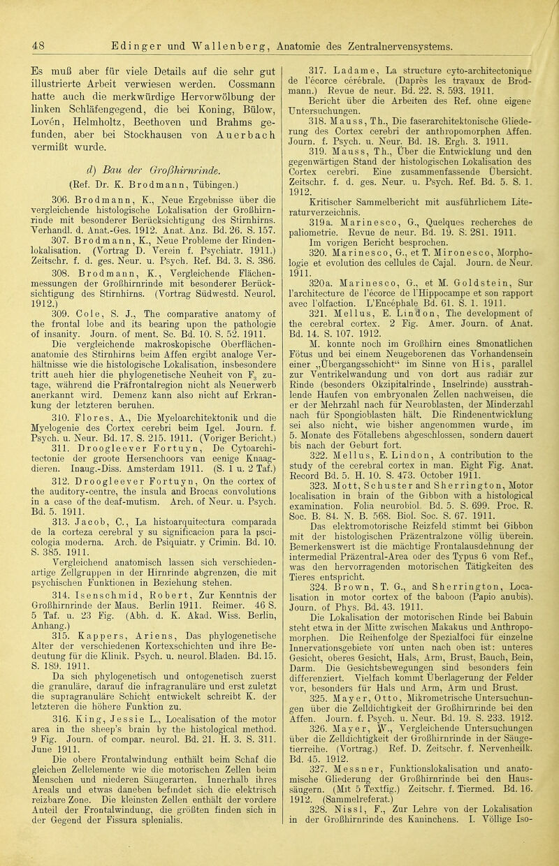 Es muß aber für viele Details auf die selir gut illustrierte Arbeit verwiesen werden. Cossmann hatte auch die merkwürdige Hervorwölbung der linken Schläfen gegen d, die bei Koning, Bülow, Leven, Helmholtz, Beethoven und Brahms ge- funden, aber bei Stockhausen von Auerbach vermißt wurde. d) Bau der Oroßhirnrinde. (Ref. Dr. K. Br od mann, Tübingen.) 306. Brodmann, K., Neue Ergebnisse über die vergleichende histologische Lokalisation der Großhirn- -Tinde mit besonderer Berücksichtigung des Stirnhirns. Terhandl. d. Anat.-Ges. 1912. Anat. Anz. Bd. 26. S. 157. 307. Brodmann, K., Neue Probleme der Rinden- lokalisation. (Vortrag D. Verein f. Psychiatr. 1911.) Zeitschr. f. d. ges. Neur. u. Psych. Ref. Bd. 3. S. 386. 308. Brodmann, K., Vergleichende Flächen- messungen der Großhirnrinde mit besonderer Berück- sichtigung des Stirnhirns, (Vortrag Südwestd. Neurol. 1912.) 309. Cole, S. J., The comparative anatomy of the frontal lobe and its bearing upon the pathologie of insanity. Journ. of ment. Sc. Bd. 10. S. 52. 1911. Die vergleichende makroskopische Oberflächen- anatomie des Stirnhirns beim Affen ergibt analoge Ver- hältnisse wie die histologische Lokalisation, insbesondere tritt auch hier die phylogenetische Neuheit von zu- tage, während die Präfrontalregion nicht als Neuerwerb anerkannt wird. Demenz kann also nicht auf Erkran- kung der letzteren beruhen. 310. Flores, A., Die Myeloarchitektonik und die Myelogenie des Cortex cerebri beim Igel. Journ. f. Psych, u. Neur. Bd. 17. S. 215. 1911. (Voriger Bericht.) 311. Droogleever Fortuyn, De Cytoarchi- tectonie der groote Hersenchoors van eenige Knaag- dieren. Inaug.-Diss. Amsterdam 1911. (S. 1 u. 2 Tai.) 312. Droogleever Fortuyn, On the cortex of the auditory-centre, the insula and Brocas convolutions in a case of the deaf-mutism. Arch. of Neur. u. Psych. Bd. 5. 1911. 313. Jacob, C., La histoarquitectura comparada de la corteza cerebral y su significacion para la psci- cologia moderna. Arch. de Psiquiatr. y Crimin. Bd. 10. S. 385. 1911. Vergleichend anatomisch lassen sich verschieden- artige Zellgruppen in der Hirnrinde abgrenzen, die mit psychischen Funktionen in Beziehung stehen. 314. Isensohmid, Robert, Zur Kenntnis der Großhirnrinde der Maus. Berlin 1911. Reimer. 46 S. 5 Taf. u. 23 Fig. (Abh. d. K. Akad. Wiss. Berlin, Anhang.) 315. Kappers, Ariens, Das phylogenetische Alter der verschiedenen Kortexschichten und ihre Be- deutung für die Klinik. Psych, u. neurol. Bladen. Bd. 15. S. 189. 1911. Da sich phylogenetisch und ontogenetisch zuerst die granuläre, darauf die infragranuläre und erst zuletzt die supragranuläre Schicht entwickelt schreibt K. der letzteren die höhere Funktion zu. 316. King, Jessie L., Localisation of the motor area in the sheep's brain by the histological method. 9 Fig. Journ. of compar. neurol. Bd. 21. H. 3. S. 311. June 1911. Die obere Frontalwindung enthält beim Schaf die gleichen Zellelemente wie die motorischen Zellen beim Menschen und niederen Säugerarten. Innerhalb ihres Areals und etwas daneben befindet sich die elektrisch reizbare Zone. Die kleinsten Zellen enthält der vordere Anteil der Frootalwindung, die größten finden sich in der Gegend der Fissura splenialis. 317. Ladame, La structure cyto-architectonique de Tecorce cerebrale. (Dapres les travaux de Brod- mann.) Revue de neur. Bd. 22. S. 593. 1911. Bericht über die Arbeiten des Ref. ohne eigene UntersuchuDgen. 318. Mau SS, Th., Die faserarchitektonische Gliede- rung des Cortex cerebri der anthropomorphen Affen. Journ. f. Psych, u. Neur. Bd. 18. Ergh. 3. 1911. 319. Mauss, Th., über die Entwicklung und den gegenwärtigen Stand der histologischen LokaUsation des Cortex cerebri. Eiue zusammenfassende Übersicht. Zeitschr. f. d. ges. Neur. u. Psych. Ref. Bd. 5. S. 1. 1912. Kritischer Sammelbericht mit ausführlichem Lite- raturverzeichnis. 319 a. Mar ine SCO, G., Quelques recherches de paliometrie. Revue de neur. Bd. 19. S: 281. 1911. Im vorigen Bericht besprochen. 320. Marinesco, G., et T. Mironesco, Morpho- logie et evolution des cellules de Cajal. Journ. de Neur. 1911. 320a. Marinesco, G., et M. Goldstein, Sur l'architecture de l'ecorce de IHippocampe et son rapport avec l'olfaction. L'Encephale Bd. 61. S. 1. 1911. 321. Melius, E. Lindon, The development of the cerebral cortex. 2 Fig. Amer. Journ. of Anat. Bd. 14. S. 107. 1912. M. konnte noch im Großhirn eines 8monatlichen Fötus und bei einem Neugeborenen das Vorhandensein einer „Übergangsschicht im Sinne von His, parallel zur Ventrikelwandung und von dort aus radiär zur Rinde (besonders Okzipitalrinde, Inselrinde) ausstrah- lende Haufen von embryonalen Zellen nachweisen, die er der Mehrzahl nach für Neuroblasten, der Minderzahl nach für Spongioblasten hält. Die Rindenentwicklung sei also nicht, wie bisher angenommen wurde, im 5. Monate des Fötallebens abgeschlossen, sondern dauert bis nach der Geburt fort. 322. Melius, E. Lindon, A contribution to the study of the cerebral cortex in man. Eight Fig. Anat. Record Bd. 5. H. 10. S. 473. October 1911. 323. Mott, Schuster and Sh er rington, Motor localisation in brain of the Gibbon with a histological examination. Foha neurobiol Bd. 5. S. 699. Proc. R. Sog. B. 84. N. B. 568. Biel. Soc. S. 67. 1911. Das elektromotorische Reizfeld stimmt bei Gibbon mit der histologischen Präzentralzone völlig überein. Bemerkenswert ist die mächtige Frontalausdehnung der intermedial Präzentral-Area oder des Typus 6 vom Ref., was den hervorragenden motorischen Tätigkeiten des Tieres entspricht. 324. Brown, T. G., and Sherrington, Loca- lisation in motor cortex of the baboon (Papio anubis). Journ. of Phys. Bd. 43. 1911. Die Lokalisation der motorischen Rinde bei Babuin steht etwa in der Mitte zwischen Makakus und Anthropo- morphen. Die Reihenfolge der Spezialfoci für einzelne Innervationsgebiete von unten nach oben ist: unteres Gesicht, oberes Gesicht, Hals, Arm, Brust, Bauch, Bein, Darm. Die Gesichtsbewegungen sind besonders fein differenziert. Vielfach kommt Überlagerung der Felder vor, besonders für Hals und Arm, Arm und Brust. 325. Mayer, Otto, Mikrometrische üntersuchun- gen über die Zelldichtigkeit der Großhirnrinde bei den Affen. Journ. f. Psych, u. Neur. Bd. 19. S. 233. 1912. 326. Mayer, y.. Vergleichende üntersuchungen über die Zelldichtigkeit der Großhirnrinde in der Säuge- tierreihe. (Vortrag.) Ref. D. Zeitschr. f. Nervenheilk. Bd. 45. 1912. 327. Messner, Funktionslokalisation und anato- mische Gliederung der Großhirnrinde bei den Haus- säugern. (Mit 5 Textfig.) Zeitschr. f. Tiermed. Bd. 16. 1912. (Sammelreferat.) 328. Nissl, F., Zur Lehre von der Lokalisation in der Großhirnrinde des Kaninchens. I. Völlige Iso-