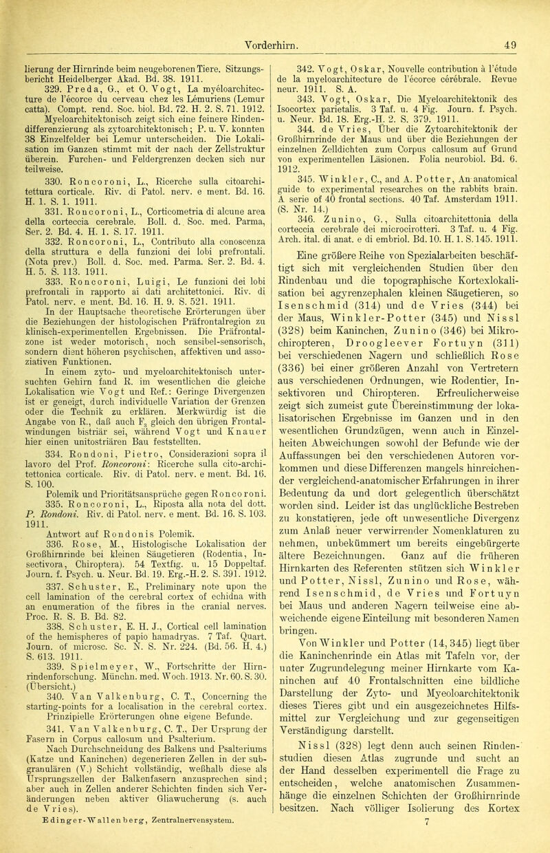 lierung der Hirnrinde beim neugeborenen Tiere. Sitzungs- bericht Heidelberger Aiiad. Bd. 38. 1911. 329. Preda, G., et O.Vogt, La myeloarchitec- ture de recorce du cerveau chez les Lemuriens (Lemur catta). Compt. rend. Soc. biol. Bd. 72. H. 2. S. 71. 1912. Myeloarchitektonisch zeigt sich eine feinere Rinden- differenzieruDg als zytoarchitektonisch; P. u. V. konnten 38 Einzelfelder bei Lemur unterscheiden. Die Lokali- sation im Ganzen stimmt mit der nach der Zellstruktur überein. Furchen- und Feldergrenzen decken sich nur teilweise. 330. Roncoroni, L., Ricerche sulla citoarchi- tettura corticale. Eiv. di Fatol, nerv, e ment. Bd. 16. H. 1. S. 1. 1911. 331. Roncoroni, L., Corticometria di alcune area della corteccia cerebrale. Boll. d.. Soc. med. Parma, Ser. 2. Bd. 4. H. 1. S. 17. 1911. 332. Roncoroni, L., Contributo alla conoscenza della struttura e della funzioni dei lobi prefrontali. (Nota prev.) Boll. d. Soc. med. Parma. Ser. 2. Bd. 4. H. 5. S. 113. 1911. 33R. Roncoroni, Luigi, Le funzioni dei lobi prefrontali in rapporto ai dati architettonici. Riv. di Fatol, nerv, e ment. Bd. 16. H. 9. S. 521. 1911. In der Hauptsache theoretische Erörterungen über die Beziehungen der histologischen Präfrontalregion zu klinisch-experimentellen Ergebnissen. Die Fräfrontal- zone ist weder motorisch, noch sensibel-sensorisch, sondern dient höheren psychischen, affektiven und asso- ziativen Funktionen. In einem zyto- und myeloarchitektonisch unter- suchten Gehirn fand R. im wesentlichen die gleiche Lokalisaticn wie Vogt und Ref.: Geringe Divergenzen ist er geneigt, durch individuelle Variation der Grenzen oder die Technik zu erklären. Merkwürdig ist die Angabe von R., daß auch Fg gleich den übrigen Frontal- windungen bistriär sei, während Vogt und Knau er hier einen unitostriären Bau feststellten. 334. Rondoni, Pietro, Considerazioni sopra il lavoro dei Prof. Roncoroni: Ricerche sulla cito-archi- tettonica corticale. Riv. di Fatol, nerv, e ment. Bd. 16. S. 100. Polemik und Prioritätsansprüche gegen Ronco roni. 335. Roncoroni, L., Riposta alla nota dei dott. P. Rondoni. Riv. di Fatol, nerv, e ment. Bd. 16. S. 103. 1911. Antwort auf Rondonis Polemik. 336. Rose, M., Histologische Lokalisation der Großhirnrinde bei kleinen Säugetieren (Rodentia, In- sectivora, Chiroptera). 54 Textfig. u. 15 Doppeltaf. Journ. f. Psych, u. Neur. Bd. 19. Erg.-H.2. S. 391. 1912. 337. Schuster, E., Preliminary note upon the cell lamination of the cerebral cortex of echidna with an enumeration of the fibres in the cranial nerves. Proc. R. S. B. Bd. 82. 338. Schuster, E. H. J., Cortical cell lamination of the hemispheres of papio hamadryas. 7 Taf. Quart. Journ. of microsc. Sc. N. S. Nr. 224. (Bd. 56. H. 4.) S. 613. 1911. 339. Spielmeyer, W., Fortschritte der Hirn- rindenforschung. Münchn. med. Woch. 1913. Nr. 60. S. 30. (Übersicht.) 340. Van Valkenburg, C. T., Concerning the starting-points for a localisation in the cerebral cortex. Prinzipielle Erörterungen ohne eigene Befunde. 341. Van Valkenburg, C. T., Der Ursprung der Fasern in Corpus callosum und Psalteriura. Nach Durchschneidung des Balkens und Psalteriums (Katze und Kaninchen) degenerieren Zellen in der sub- granulären (V.) Schicht vollständig, weßhalb diese als Ursprungszellen der Balkenfasern anzusprechen sind; aber auch in ZeUen anderer Schichten finden sich Ver- änderungen neben aktiver Gliawucherung (s. auch de Vries). Edinger-Wallenberg, Zentralnerrensystem. 342. Vogt, Oskar, Nouvolle contribution ä l'etude de la myeloarchitecture de l'ecorce cerebrale. Revue neur. 1911. S. A. 343. Vogt, Oskar, Die Myeloarchitektonik des Isocortex parietalis. 3 Taf. u. 4 Fig. Journ. f. Psych, u. Neur. Bd. 18. Erg.-H, 2. S. 379. 1911. 344. de Vries, Über die Zytoarchitektonik der Großhirnrinde der Maus und über die Beziehungen der einzelnen Zelldichten zum Corpus callosum auf Grund von experimentellen Läsionen. Folia neurobiol. Bd. 6. 1912. 345. Winkler, C, and A. Potter, An-anatomical guido to experimental researches on the rabbits brain. A Serie of 40 frontal sections. 40 Taf. Amsterdam 1911. (S. Nr. 14.) 346. Z u n i n 0, G., Sulla citoarchitettonia della corteccia cerebrale dei microcirotteri. 3 Taf. u. 4 Fig. Arch. ital. di anat. e di embriol. Bd. 10. H. 1. S. 145.1911. Eine größere Reihe von Spezialarbeiten beschäf- tigt sieh mit vergleichenden Studien über den Rindenbau und die topographische Kortexlokali- sation bei agyrenzephalen kleinen Säugetieren, so Isenschmid (314) und de Vries (344) bei der Maus, Winkler-Potter (345) und Nissl (328) beim Kaninchen, Zun in o (346) bei Mikro- chiropteren, Droogleever Fortuyn (311) bei verschiedenen Nagern und schließlich Rose (336) bei einer größeren Anzahl von Vertretern aus verschiedenen Ordnungen, wie Rodentier, In- sektivoren und Chiropteren. Erfreulicherweise zeigt sich zumeist gute Übereinstimmung der loka- lisatorischen Ergebnisse im Ganzen und in den Avesentlichen Grundzügen, wenn auch in Einzel- heiten Abweichungen soAvohl der Befunde wie der Auffassungen bei den verschiedenen Autoren vor- kommen und diese Differenzen mangels hinreichen- der vergleichend-anatomischer Erfahrungen in ihrer Bedeutung da und dort gelegentlich überschätzt worden sind. Leider ist das unglückliche Bestreben zu konstatieren, jede oft unwesentliche Divergenz zum Anlaß neuer verwirrender Nomenklaturen zu nehmen, unbekümmert um bereits eingebürgerte ältere Bezeiclmungen. Ganz auf die früheren Hirnkarten des Referenten stützen sich Win kl er und Pott er, Nissl, Zunino und Rose, wäh- rend Isenschmid, de Vries und Fortuyn bei Maus und anderen Nagern teilweise eine ab- weichende eigene Einteilung mit besonderen Namen bringen. Von Winkler und Potter (14,345) liegt über die Kaninchenrinde ein Atlas mit Tafeln vor, der unter Zugrundelegung meiner Hirnkarte vom Ka- ninchen auf 40 Frontalschnitten eine bildliche Darstellung der Zyto- und Myeoloarchitektonik dieses Tieres gibt und ein ausgezeichnetes Hilfs- mittel zur Vergleichung und zur gegenseitigen Verständigung darstellt. Nissl (328) legt denn auch seinen Rinden- studien diesen Atlas zugrunde und sucht an der Hand desselben experimentell die Frage zu entscheiden, welche anatomischen Zusammen- hänge die einzelnen Schichten der Großhirnrinde besitzen. Nach völliger Isolierung des Kortex 7