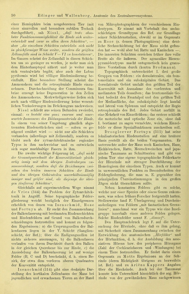 einer Hemisphäre beim neugeborenen Tier (mit einer sinnvollen und besonders subtilen Technik dui'chgef ührt), sah N i s s 1, „daß trotz abso- luter Funläionsunmöglichkeit die Rinde sich weiter- entwickelt und zwar in allen ihren Schichten, — aber „die einzelnen Schichten entwickeln sich nicht in gleichförmiger Weise weiter, sondern die größten Zellausfälle sind in Schicht V— VI zu konstatieren. Im Ganzen scheint der Zellausfall in diesen Schich- ten um so geringer zu werden, je mehr man sich dem Hinterhauptspol nähert und je Aveiter man sich ventralwärts begibt, aber auch der Lobus pyriformis wird bei vöUiger Rindenisolierung be- einflußt. Eine besondere Stellung scheint das Ammonshorn und die retrospleniale Rinde einzu- nehmen. Durchschneidung der Commissura fini- briae erzeugt keine Degeneration in den Zellen des Ammonshorns. Merkwürdigerweise ließen sich auch nach völliger Rindenisolierung keine wesent- lichen Veränderungen im Brückengrau nachweisen. Nissl schließt aus seinen Befunden zweierlei, einmal: es besteht eine ganz, enorme tind uner- wartete Immanenz des Bildungsmaterials der Rinde. In einem von seiner Umgebung gänzlich abge- trennten Rindenstückchen sind —■ sofern es ge- nügend ernährt wird — nicht nur alle Schichten vorhanden (allerdings mit Zellausfall), sondern es bleibt auch der zj^toarchitektonische regionäre Typus in ihm nachweisbar und es entwickeln sich sogar markhaltige Fasern in ihm. Die zweite wichtige Folgerung ist, ,,daß nicht der Oesamtquerschnitt der Konvexitätsrinde gleich- artig innig mit dem übrigen Zentralorgan zu- sammenhängt, sondern daß die Beziehungen zMi- schen den beiden inneren Schichten der Rinde und den übrigen Gehirnteilen unverhältnismäßig inniger und größer sind, als diejenige der übri- gen (äußeren) Schichten. Gleichfalls auf experimentellem Wege nimmt de Vries (344) das Problem der Zytoarchitek- tonik in Angriff. Seine topographische Felder- gliederung weicht bezüglich der Einzelgrenzen erheblich von denen von Isenschmid, Rose und Fortuyn ab. Er sucht den Zusammenhang der Balkenfaserung mit bestimmten Rindenschichten und Rindenfeldern auf Grund von Balkendurch- schneidungen festzustellen und kommt zu folgen- den Ergebnissen: a) die Ursprungszellen der Bal- kenfasern liegen in der Y. Schicht (Gangiien- schicht, der Ref.); über die Endigungszellen ist nichts sicheres auszusagen, b) die Balkenfasern verlaufen von ihrem Durchtritt durch den Balken in der gleichen Qtierebene bis zur Rinde, c) die Ansiedelung der Balkenfaserung ist auf wenige Felder (B, C und D) beschränkt, d. h. einen Be- zirk, der etwa dem vorderen oberen Quadranten der Konvexität entspricht. Isenschmid (314) gibt eine deskripte Dar- stellung des kortikalen Zellenbaues der Maus bei jugendlichen und erwachsenen Tieren an der Hand von Mikrophotographieen der verschiedenen Rin- dentypen. Er nimmt mit Vorbehalt den sechs- schichtigen Grundtypus des Ref. zur Grundlage seiner Schichtenstudien, obwohl er im Gegensatz zu Rose (s. dessen Photographieen) eine deut- liche Sechsschichtung bei der Maus nicht gefun- den hat — wohl aber bei Ratte und Kaninchen —. Die innersten Schichten erreichen früher ihre volle Breite als die äußeren. Der agranuläre Riesen- pyramidentypus macht ontogenetisch kein granu- läres Vorstadium durch (kontra Br od mann). Topographisch unterscheidet I. drei große Gruppen von Feldern: ein dorsolaterales, ein fron- tomediales und ein subokzipitales Gebiet. Das dorsolaterale Gebiet umfaßt den größten Teil der Konvexität mit Ausnahme des vordersten und mediansten Teils desselben; das frontomediale Ge- biet bedeckt den Frontalpol und den größten Teil der Medianfläche, das subokzipitale liegt kaudal und lateral vom Splenum und entspricht der Regio retrosplenialis des Ref. Jedes Gebiet zerfällt in eineMehrheit von Einzelfeldern; das erstere scliließt die motorische und optische Zone ein, ohne daß I. bestimmt zu sagen vermöchte, welchem Einzel- felde er diese Spezialfunktionen zuschreiben soll. Droogleever Fortuyn (311) hat seine lokalisatorischen Rindenstudien auf eine breitere Basis gestellt als die beiden Vorgenannten. Er untersuchte außer der Maus noch Kaninchen, Hase, Eichhörnchen, Ratte, MeerschAveinchen und japa- nische Tanzmaus an Schnittserien und gibt von jedem Tier eine eigene topographische Felderkarte der Hirnrinde mit strenger Durchführung der Homologieen der einzelnen Typen. Auch er kommt in unwesentlichen Punkten zu Besonderheiten der Feldergliederung, die man m. E. gegenüber den prinzipiellen Übereinstimmungen in den großen Zügen nicht überschätzen sollte. Neben konstanten Feldern gibt es solche, welche nur einer Spezies oder einem Genus zukom- men, was schon frühere Forscher festgestellt hatten. Stellenweise fand F. Überlagerung und Durchein- anderliegen von Feldern „mit fantastischen Grenz- linien ; manchmal war ein Typus wie eine Insel- gruppe innerhalb eines anderen Feldes gelegen. Solche Rindenfelder nennt F. .xlimorf. Den Hauptnachdruck legt F. auf die Unter- suchung der Hörrinde, ohne daß es ihm gelang, mit Sicherheit einen Zusammenhang zwischen der Entwicklimg des anatomischen ,,Hörfeldes und der Hörfunktion, d. h. der Ausbildung des asso- ziativen Hörens bzw. des peripheren Hörorgans (Zahl der Cochlearisfasern und -AVindungen) bei einem Tiere festzustellen. Er findet darin einen Gegensatz zu Motts Ergebnissen an der Seh- rinde (deren Richtigkeit übrigens zu bezweifeln ist. Ref.) und zu Ariens Kappers Angaben über die Riechrinde. Auch bei der Tanzmaus konnte kein Unterschied hinsichtlich der sog. Hör- rinde von der gewöhnlichen Maus nachgCMäesen