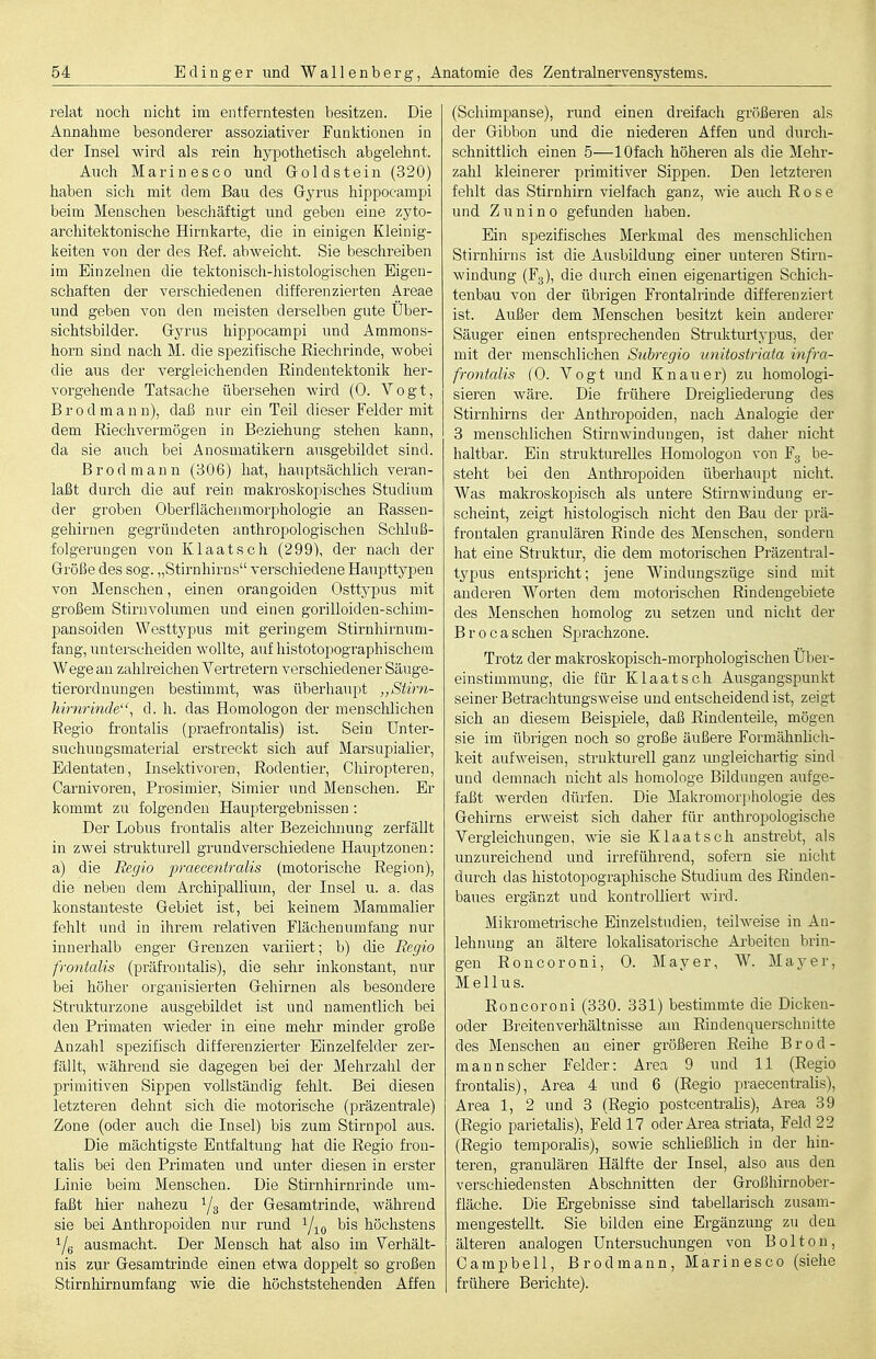 relat noch nicht im entferntesten besitzen. Die Annahme besonderer assoziativer Funktionen in der Insel wird als rein hypothetisch abgelehnt. Auch Marinesco und Goldstein (320) haben sicli mit dem Bau des Gyrus hippocamiji beim Menschen bescliäftigt und geben eine zyto- arcliitektonische Hirnkarte, die in einigen Kleinig- keiten von der des Ref. abweicht. Sie beschreiben im Einzelnen die tektonisch-histologischen Eigen- schaften der verschiedenen differenzierten Areae und geben von den meisten derselben gute Über- sichtsbilder. Gyrus hippocampi und Ammons- horn sind nach M. die spezifische Riechrinde, wobei die aus der vergleichenden Rindeutektonik her- vorgehende Tatsache übersehen wird (0. Vogt, Brodmann), daß nur ein Teil dieser Felder mit dem Riechvermögen in Beziehung stehen kann, da sie auch bei Anosmatikern ausgebildet sind. Brodmann (306) hat, hauptsächlich veran- laßt durch die auf rein makroskopisches Studium der groben Oberflächenmorphologie an Rasseu- geliirnen gegründeten anthropologischen Schluß- folgerungen von Klaatsch (299), der nach der Größe des sog. „Stirnhirns verschiedene Haupttypen von Menschen, einen orangoiden Osttypus mit großem Stirnvolumen und einen gorilloiden-schim- pansoiden Westtypus mit geringem Stirnhirnum- fang, untei'scheiden wollte, auf histotopographischem Wege an zahlreichen Vertretern verschiedener Säuge- tierordnungen bestimmt, was überhaupt Stirn- hirnrinde ^ d. h. das Homologen der menschlichen Regio frontalis (praefrontalis) ist. Sein ünter- suchuDgsmaterial erstreckt sich auf Marsupialier, Edentaten, Insektivoren, Rodentier, Cliiropteren, Carnivoren, Prosimier, Simier und Menschen. Er kommt zu folgenden Hauptergebnissen : Der Lobus frontalis alter Bezeichnung zerfäUt in zwei strukturell grundverschiedene Hauptzonen: a) die Regio praecentralis (motorische Region), die neben dem Archipallium, der Insel u. a. das konstanteste Gebiet ist, bei keinem Mammalier fehlt und in ihrem relativen Flächenumfang nur innerhalb enger Grenzen variiert; b) die Regio frontalis (präfrontalis), die sehr inkonstant, nur bei höher organisierten Gehirnen als besondere Struktui'zone ausgebildet ist und namentlich bei den Primaten wieder in eine mehr minder große Anzahl spezifisch differenzierter Einzelfelder zer- fällt, während sie dagegen bei der Mehrzahl der primitiven Sippen vollständig fehlt. Bei diesen letzteren dehnt sich die motorische (präzentrale) Zone (oder auch die Insel) bis zum Stirnpol aus. Die mächtigste Entfaltung hat die Regio fron- talis bei den Primaten und unter diesen in erster Linie beim Menschen. Die Stirnhirnrinde um- faßt hier nahezu Ys ^^''^ Gesamtrinde, während sie bei Anthropoiden nur rund bis höchstens i/g ausmacht. Der Mensch hat also im Verhält- nis zur Gesamtrinde einen etwa doppelt so großen Stirnhirnumfang wie die höchststehenden Affen (Schimpanse), rund einen dreifach größeren als der Gibbon und die niederen Affen und durch- schnittlich einen 5—lOfach höheren als die Mehr- zalil kleinerer primitiver Sippen. Den letzteren fehlt das Stirnhirn vielfach ganz, wie auch Rose und Zuuino gefunden haben. Ein spezifisches Merkmal des menschlichen Stirnhirns ist die Ausbildung einer unteren Stirn- windung (Fg), die durch einen eigenartigen Schich- tenbau von der übrigen Frontalrinde differenziert ist. Außer dem Menschen besitzt kein anderer Säuger einen entsprechenden Strukturtypus, der mit der menschlichen Subregio unitostriata infra- frontalis (0. Vogt und Knau er) zu homologi- sieren wäre. Die frühere Dreigiiederung des Stirnhirns der Anthropoiden, nach Analogie der 3 menschlichen Stirnwindungen, ist daher nicht haltbar. Ein strukturelles Homologon von Fg be- steht bei den Anthropoiden überhaupt nicht. Was makroskopisch als untere Stirnwindung er- scheint, zeigt histologisch nicht den Bau der prä- frontalen granulären Rinde des Menschen, sondern hat eine Struktur, die dem motorischen Präzentral- typus entspricht; jene Windungszüge sind mit anderen Worten dem motorischen Rindengebiete des Menschen homolog zu setzen und nicht der B r 0 c a sehen Sprachzone. Trotz der makroskopisch-morphologischen Über- einstimmung, die für Klaatsch Ausgangspunkt seiner Betrachtungsweise und entscheidend ist, zeigt sich au diesem Beispiele, daß Rindenteile, mögen sie im übrigen noch so große äußere Formähnlich- keit aufweisen, strukturell ganz ungleichartig sind und demnach nicht als homologe Bildungen aufge- faßt werden dürfen. Die Makromorj)hologie des Gehirns erweist sich daher für anthropologische Vergieichungen, Avie sie Klaatsch anstrebt, als unzureichend und irreführend, sofern sie nicht durch das histotopographische Studium des Rinden- baues ergänzt und kontrolliert wird. Mikrometiische Einzelstudien, teilweise in An- lehnung an ältere lokalisatorische Arbeiten brin- gen Roncoroni, 0. Mayer, W. Mayer, Melius. Roncoroni (330. 331) bestimmte die Dicken- oder Breitenverhältnisse am Rindenquerschnitte des Menschen an einer größeren Reihe Brod- mann scher Felder: Area 9 und 11 (Regio frontalis), Area 4 und 6 (Regio praecentralis), Area 1, 2 und 3 (Regio postcentralis), Area 39 (Regio parietaUs), Feld 17 oder Area striata, Feld 22 (Regio temporahs), sowie schließlich in der hin- teren, granulären Hälfte der Insel, also aus den verschiedensten Abschnitten der Großhirnober- fläche. Die Ergebnisse sind tabellarisch zusam- mengestellt. Sie bilden eine Ergänzung zu den älteren analogen Untersuchungen von B o 11 o n , Campbell, Brodmann, Marinesco (siehe frühere Berichte).