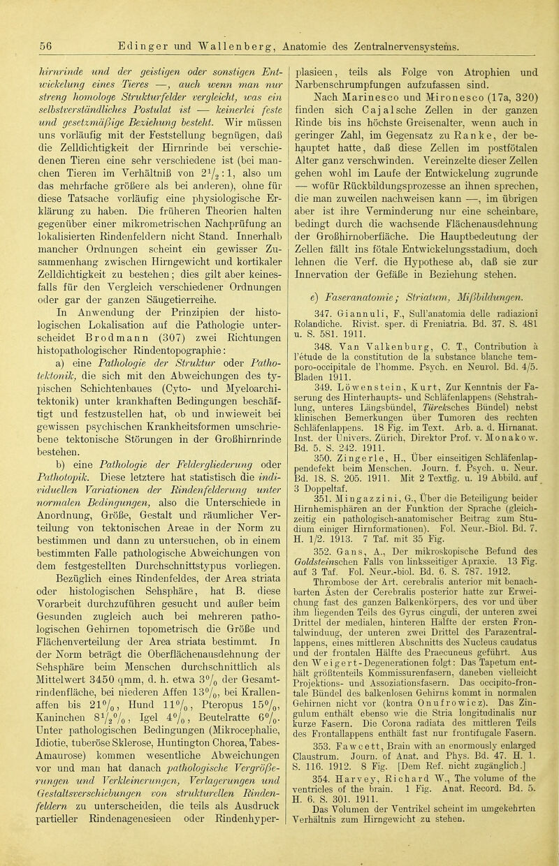 hirnrinde und der geistigen oder sonstigen Ent- wickelung eines Tieres —, auch wenn man nur streng homologe Strukturfelder vergleicht, was ein selbstverständliches Postulat ist ■—• keinerlei feste und gesetzmäßige Beziehung besteht. Wir müssen uns vorläufig mit der Feststellung begnügen, daß die Zelldichtigkeit der Hirnrinde bei verschie- denen Tieren eine sehr verschiedene ist (bei man- chen Tiereu im Verhältniß von 2:1, also um das mehrfache größere als bei anderen), ohne für diese Tatsache vorläufig eine physiologische Er- klärung zu haben. Die früheren Theorien halten gegenüber einer mikrometrischen Nachprüfung an lokalisierten Eindenfeldern nicht Stand. Innerhalb mancher Ordnungen scheint ein gewisser Zu- sammenhang zwischen Hirngewicht und kortikaler Zelldichtigkeit zu bestehen; dies gilt aber keines- falls für den Yergleich verschiedener Ordnungen oder gar der ganzen Säugetierreihe. In Anwendung der Prinzipien der histo- logischen Lokalisation auf die Pathologie unter- scheidet Brodmann (307) zwei Eichtungen histopathologischer Rindentopographie: a) eine Pathologie der Struktur oder Patho- tektonik, die sich mit den Abweichungen des ty- pischen Schichtenbaues (Cyto- und Myeloarchi- tektonik) unter krankhaften Bedingungen beschäf- tigt und festzustellen hat, ob und inwieweit bei gewissen psychischen Krankheitsformen umschrie- bene tektonische Störungen in der Großhirnrinde bestehen. b) eine Pathologie der Feldergliederung oder Pathotopik. Diese letztere hat statistisch die indi- viduellen Variationen der Rindenfelderung unter normalen Bedingungen, also die Unterschiede in Anordnung, Größe, Gestalt und räumlicher Yer- teüung von tektonischen Areae in der Norm zu bestimmen und dann zu untersuchen, ob in einem bestimmten Falle pathologische Abweichungen von dem festgestellten Durchschnittstypus vorliegen. Bezüglich eines Rindenfeldes, der Area striata oder histologischen Sehsphäre, hat B. diese Vorarbeit durchzuführen gesucht und außer beim Gesunden zugleich auch bei mehreren patho- logischen Gehirnen topometrisch die Größe und Flächenverteilung der Area striata bestimmt. In der Norm beträgt die Oberflächenausdehnung der Sehsphäre beim Menschen durchschnittlich als Mittelwert 3450 qmm, d. h. etwa 3% i^er Gesamt- rindenfläche, bei niederen Affen 13%, bei Krallen- affen bis 2l7o, Hund 110/0, Pteropus Iö^/q, Kaninchen 81/2%, Igel 4%, Beutelratte 6%. Unter pathologischen Bedingungen (Mikrocephalie, Idiotie, tuberöse Sklerose, Huntington Chorea, Tabes- Amaurose) kommen wesentliche Abweichungen vor und mau hat danach jjathologische Vergröße- rungen und Verkleinerungen, Verlagerungen und Qestaltsverschiebungen von strukturellen Rinden- feldern zu unterscheiden, die teils als Ausdruck partieller Rindenagenesieen oder Rindenhyper- plasieen, teils als Folge von Atrophien und Narbenschrumpfungen aufzufassen sind. Nach Marinesco und Mironesco (17a, 320) finden sich CajaIsche Zellen in der ganzen Rinde bis ins höchste Greisenalter, Aveun auch in geringer Zahl, im Gegensatz zu Ranke, der be- hauptet hatte, daß diese Zellen im postfötalen Alter ganz verschwinden. Vereinzelte dieser Zellen gehen wohl im Laufe der Entwickelung zugrunde — wofür Rückbildungsprozesse an ihnen sprechen, die man zuweilen nachweisen kann —, im übrigen aber ist ihre Verminderung nur eine scheinbare, bedingt diu-ch die wachsende Flächenausdehnuug der Großhirnoberfläche. Die Hauptbedeutung der Zellen fällt ins fötale Entwickelungsstadium, doch lehnen die Verf. die Hypothese ab, daß sie zur Innervation der Gefäße in Beziehung stehen. e) Faseranatomie; Striatum, Mißbildungen. 347. Griannuli, F., Siül'anatomia delle radiazioni Eolandiche. Rivist. sper. di Freniatria. Bd. 37. S. 481 u. S. 581. 1911. 348. Van Valtenburg, C. T., Contribution ä l'etude de la Constitution de la substance blanche tem- poro-occipitale de Thomme. Psych, en Neurol. Bd. 4/5. Bladen 1911. 349. Löwenstein, Kurt, Zur Kenntnis der Fa- serang des Hinterhaupts- und Schläfenlappens (Sehstrah- lung, unteres Längsbündel, Türe/csches Bündel) nebst künischen Bemerkungen über Tumoren des rechten Schläfenlappens. 18 Fig. im Text. Arb. a. d. Hirnanat. Inst, der Univers. Zürich, Direktor Prof. v. Monakow. Bd. 5. S. 242. 1911. 350. Zingerle, H., Über einseitigen Schläfenlap- pendefekt beim Menschen. Journ. f. Psych, u. Neui-. Bd. 18. S. 205. 1911. Mit 2 Textfig. u. 19 Abbild, auf 3 Doppeltaf. 351. Mingazzini, G., Über die Beteihgung beider Hirnhemisphären an der Funktion der Sprache (gleich- zeitig ein pathologisch-anatomischer Beitrag zum Stu- dium einiger Hiruformationen). Fol. Neur.-Biol. Bd. 7. H. 1/2. 1913. 7 Taf. mit 35 Fig. 352. Gans, A., Der mikroskopische Befund des Ooldsteinschen Falls von linksseitiger Apraxie. 13 Fig. auf 3 Taf. Fol. Neur.-biol. Bd. 6. S. 787. 1912. Thrombose der Art. cerebralis anterior mit benach- barten Ästen der Cerebralis posterior hatte zur Erwei- chimg fast des ganzen Balkenkörpers, des vor und über ihm liegenden Teils des Gyrus cinguli, der unteren zwei Drittel der medialen, hinteren Hälfte der ersten Fron- talwinduug, der unteren zwei Drittel des Parazentral- lappens, eines mittleren Abschnitts des Nucleus caudatus und der frontalen Hälfte des Praecuneus geführt. Aus den Weigert- Degenerationen folgt: Das Tapetum ent- hält größtenteils Kommissurenfasern, daneben vielleicht ProjektioDS- und Assoziationsfasern. Das occipito-fron- tale Bündel des balkenlosen Gehirns kommt in normalen Gehirnen nicht vor (kontra Onufrowicz). Das Zin- gulum enthält ebenso wie die Stria longitudinalis nur kurze Fasern. Die Corona radiata des mittleren Teils des Frontallappens enthält fast nur frontifugale Fasern. 353. Fawcett, Brain with an enormously enlarged Claustrum. Joui'n. of Anat. and Phys. Bd. 47. H. 1. S. 116. 1912. 8 Fig. [Dem Ref. nicht zugänglich.] 354. Harvey, Richard W., The volume of the ventricles of the brain. 1 Fig. Anat. Eecord. Bd. 5. H. 6. S. 301. 1911. Das Volumen der Ventrikel scheint im umgekehrten Verhältnis zum Hh-ngewicht zu stehen.