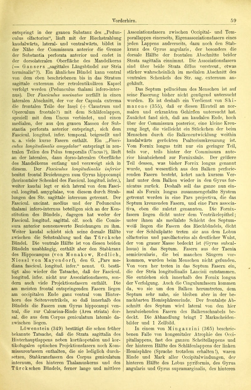 entspringt in der grauen Substanz des „Pedun- culus olfactorius, läuft mit der Riechstrahlung kaudalwärts, lateral- und ventralwärts, bildet in der Nähe der Commissura antei'ior die Grenze der Substantia perforata anterior und endet in der dorsolateralen Oberfläche des Mandelkerns (= Gansers „sagittales Längsbündel zur Stria terminalis ?). Ein ähnliches Bündel kann ventral von dem eben beschriebenen bis in das Stratum sagittale externum der retrolentikulären Kapsel verfolgt werden (Pedunculus thalami infero-inter- nus). Der Fasciculus uneinatus zerfällt in einen lateralen Abschnitt, der vor der Capsula extrema die frontalen Teile der Insel (+ Claustrum und Operculum frontale?) mit dem Schläfenlappen, speziell mit dem Uncus verbindet, und einen medialen, der aus den grauen Massen der Sub- stantia perforata anterior entspringt, sich dem Fascicul. longitud. infer. temporal, beigesellt und u. a. viele kurze Fasern enthält. Ein „Fasci- culus longihidinalis amygdalae entspringt in zen- tralen Teilen des Polus temporalis (Uncus?), läuft an der lateralen, dann dorso-lateralen Oberfläche des Mandelkerns entlang und verzweigt sich in diesem. Der Fasciculus longitudinalis inferior besitzt frontal Beziehungen zum Gyrus hippocampi (horizontaler Schenkel des Fascicul. longitud. infer.), weiter kaudai legt er sich lateral von dem Fasci- cul. longitud. amygdalae, von diesem durch Strah- lungen des Sü\ sagittale internum getrennt. Der Fasciciü. uncinat. medius und der Pedunculus thalami infero-internus beteiligen sich an der Kon- stitution des Bündels, dagegen hat weder der Fascicul. longitud. sagittal. olf. noch die Comis- sura anterior nennenswerte Beziehungen zu ihm. AVeiter kaudai schiebt sich seine dorsale Hälfte zwischen die Sehstrahlung und das Türcksche Bündel. Die ventrale Hälfte ist von diesen beiden Bündeln unabhängig, enthält aber den Stabkranz des Hippocampus (von Monakow, Redlich, Niessl von Mayendorf), den G. „Pars me- diana fascicul. longitud. infer. nennt. G. bestä- tigt also wieder die Tatsache, daß der Fasciciü. longitud. infer. nicht nur Assoziationsfasern, son- dern auch viele Projektionsfasern enthält. Die am meisten frontal entspringenden Fasern liegen am occipitalen Ende ganz venti-al vom Hinter- horn des Seitenventrikels, so daß innerhalb des Bündels die Fasern zum Gyrus hippocampi ven- tral, die zur Calcarina-Rinde (Area striata) dor- sal, die aus dem Corpus geniculatum laterale da- zwischen liegen. Löwenstein (349) bestätigt die schon früher bekannte Tatsache, daß die Strata sagittalia des Hinterhauptlappens neben kortikopetalen und kor- tikofugalen optischen Projektionsfasei'n noch Kom- missm-enfasern enthalten, die sie lediglich durch- setzen, Stabkranzfasern des Corpus geniculatum internum, des hinteren Thalamuskerns und des Türcksehen Bündels, ferner lange und mittlere Assoziationsfasern zwischen Occipital- und Tera- porallappen einerseits, Eigenassoziationsfasern eines jeden Lappens andrerseits, dazu noch den Stab- kranz des Gyrus angularis, der besonders die dorsale Hälfte der frontalen Abschnitte beider Strata sagittaha einnimmt. Die Assoziationsfasern sind über beide Strata diffus verstreut, etwas stärker wahrscheinlich im medialen Abschnitt des ventralen Schenkels des Str. sag. externum an- gehäuft. Das Septum pellucidum des Menschen ist auf seine Faserung bisher nicht genügend untersucht worden. Es ist deshalb ein Verdienst von Shi- mazono (355), daß er diesen Hirnteil an nor- malen und erkrankten Gehirnen untersucht hat. Zunächst fand sich, daß am kaudalen Ende, hoch über der Commissura posterior, eine kleine Kreu- zimg liegt, die vielleicht ein Stückehen der beim Menschen durch die Balkenentwicklung weithin kaudalwärts gerückten Psalteriumkreuzung ist. Vom E'ornix longus tritt nur ein geringer Teil, teils vor, teils hinter der Commissura ante- rior hinabziehend zur Fornixsäule. Der größere Teil dessen, was bisher Forrix longus genannt wurde, und wesentlich aus den Balken perforie- renden Fasern besteht, kehrt nach kurzem Ver- lauf unter dem Balken Avieder in den Gyrus for- nicatus zurück. Deshalb soll das ganze nun ein- mal als Fornix longus zusammengefaßte System getrennt werden in eine Pars projectiva, die das Septum kreuzenden Fasern, und eine Pars associa- tiva, eben die zuletzt genannten. Die Fornix- fasern liegen dicht unter dem Ventrikelepithel; unter ihnen als medialste Schiclit des Septum- weiß liegen die Fasern des Eiechbündels, dicht vor der Schlußplatte treten sie aus dem Lobus olfactorius und parolfactorius als deutlicher Wulst, der von grauer Masse bedeckt ist (Gyrus subcal- losus) in das Septum. Fasern aus der Taenia semicircularis, die bei manchen Säugern vor- kommen, wurden beim Menschen nicht gefunden. Von vorn her treten in das Septum Fasern ein, die der Stria longitudinalis Lancisii entstammen. Sie entziehen sich innerhalb des Fornix longus der Verfolg-ung. Auch die Cingulumfasern kommen da, wo sie um den Balken herumtreten, dem Septum sehr nahe, sie bleiben aber in der be- nachbarten Hemisphären rinde. Der frontalste Ab- schnitt des Septum wird lateral von den hier herabziehenden Fasern des BaUvcnsclinabels be- deckt. Die Abhandlung bringt 7 Markscheiden- bilder und 1 Zellbild. Li einem von Mingazzini (365) beschrie- benen Falle von kongenitaler Atrophie des Occi- pitallappens, fast des ganzen Scheitellappens und der hinteren Hälfte des Schläfenlappens der linken Hemisphäre (Sprache trotzdem erhalten!), waren Rinde und Mark aller Occipitalwindungen, der hinteren Hälfte des Lobus pyriformis, des Gyrus angularis und Gyrus supramarginalis, des hinteren