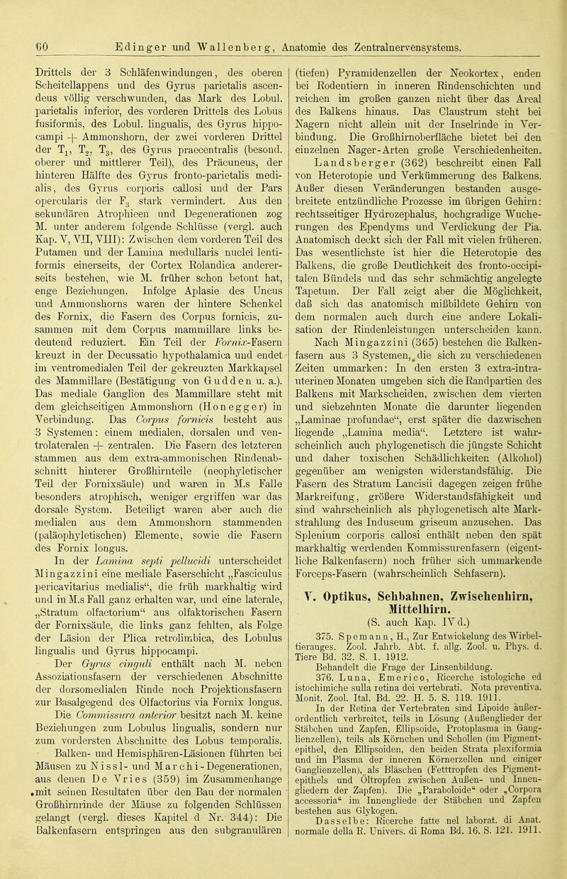 Drittels der '6 Schläfenwindungen, des oberen Scheitellappens und des Gyrus parietalis ascen- deus völlig verschwunden, das Mark des Lobul. parietalis inferior, des vorderen Drittels des Lobus fusiformis, des Lobul. lingualis, des Gyrus hippo- campi -|- Ammonshorn, der zwei vorderen Drittel der Ti, Tg, Tg, des Gyrus praecentralis (besond. oberer und mittlerer Teil), des Präcuneus, der hinteren Hälfte des Gyrus fronto-parietaUs medi- alis, des Gyrus corporis callosi und der Pars opercularis der Fg stark vermindert. Aus den sekundären Atrophieeu und Degenerationen zog M. unter anderem folgende Schlüsse (vergl. auch Kap. V, Vn, YIII): Zwischen dem vorderen Teil des Putamen und der Lamiua medullaris nuclei lenti- forrais einerseits, der Cortex Rolandica anderer- seits bestehen, wie M. früher schon betont hat, enge Beziehungen. Infolge Aplasie des üncus und Ammonshorns waren der hintere Schenkel des Fornix, die Fasern des Corpus fornicis, zu- sammen mit dem Corpus mammillare links be- deutend reduziert. Ein Teil der Fornix^Yasej-a kreuzt in der Decussatio hypothalamica und endet im ventromedialen Teil der gekreuzten Markkapsel des Mammillare (Bestätigung von G u d d e n u. a.). Das mediale Ganglion des Mammillare steht mit dem gleichseitigen Ammonshorn (Hon egg er) in Verbindung. Das Corpus fornicis besteht aus 3 Systemen: einem medialen, dorsalen und ven- trolateralen + zentralen. Die Fasern des letzteren stammen aus dem extra-ammonischen ßindenab- schnitt hinterer Großhirnteile (neophyletischer Teil der Fornixsäule) und waren in M.s Falle besonders atrophisch, weniger ergriffen war das dorsale Sj'-stem. Beteiligt waren aber auch die medialen aus dem Ammonshorn stammenden (paläophyletischen) Elemente, sowie die Fasern des Fornix longus. In der Lamina septi jjellucidi unterscheidet Mingazzini eine mediale Faserschicht „Fasciculus pericavitarius medialis, die früh markhaltig wird und in M.s Fall ganz erhalten war, imd eine laterale, „Stratum olfactorium aus olfaktorischen Fasern der Fornixsäule, die links ganz fehlten, als Folge der Läsion der Plica retrolimbica, des Lobulus lingualis und Gyrus hippocampi. Der Oyrus cinguli enthält nach M. neben Assoziationsfasern der verschiedenen Absclinitte der dorsomedialen Rinde noch Projektionsfasern zur Basalgegend des Olfactorius via Fornix longus. Die Commissum anterior besitzt nach M. keine Beziehungen zum Lobulus lingualis, sondern nur zum vordersten Abschnitte des Lobus temporalis. Balken- und Hemisphären-Läsionen führten bei Mäusen zu Nissl- und Mar chi-Degenerationen, aus denen De Vries (359) im Zusammenhange • mit seinen Resultaten über den Bau der normalen Großhirnrinde der Mäuse zu folgenden Schlüssen gelangt (vergi. dieses Kapitel d Nr.-344): Die Balkenfasern entspringen aus den subgranulären (tiefen) Pyramidenzellen der Neokortex, enden bei Rodentiern in inneren Rindenschichten und reichen im großen ganzen nicht über das Areal des Balkens hinaus. Das Claustrum steht bei Nagern nicht allein mit der Inselrinde in Ver- bindung. Die Großhirnoberfläche bietet bei den einzelnen Nager-Arten große Verschiedenheiten. Landsberger (362) beschreibt einen FaU von Heterotopie und Verkümmerung des Balkens. Außer diesen Veränderungen bestanden ausge- breitete entzündliche Prozesse im übrigen Gehirn: rechtsseitiger Hydrozephalus, hochgradige AVuche- rungen des Ependyms und Verdickung der Pia. Anatomisch deckt sich der Fall mit vielen früheren. Das wesentlichste ist hier die Heterotopie des Balkens, die große Deutlichkeit des fronto-occipi- talen Bündels und das seiir schmächtig angelegte Tapetum. Der Fall zeigt aber die Möglichkeit, daß sich das anatomisch mißbildete Gehirn von dem normalen auch durch eine andere Lokali- sation der Riudenleistungen unterscheiden kann. Nach Mingazzini (365) bestehen die Balken- fasern aus 3 Systemen,_ die sich zu verschiedenen Zeiten ummarken: In den ersten 3 extra-intra- uterinen Monaten umgeben sich die Randpartien des Balkens mit Markscheiden, zwischen dem vierten und siebzehnten Monate die darunter liegenden „Laminae profundae, erst später die dazwischen liegende „Lamina media. Letztere ist wahr- scheinlich auch phylogenetisch die jüngste Schicht und daher toxischen Schädlichkeiten (Alkohol) gegenüber am wenigsten widerstandsfähig. Die Fasern des Stratum Lancisii dagegen zeigen frühe Markreifung, größere Widerstandsfähigkeit und sind wahrscheinlich als phylogenetisch alte Mark- strahlung des Induseum griseum anzusehen. Das Splenium corporis callosi enthält neben den spät markhaltig werdenden Kommissurenfasern (eigent- liche Balkenfasern) noch früher sich ummarkende Forceps-Fasern (wahrscheinlich Sehfasern), Y. Optikus, Sebbalinen, Zwischenhirn, Mittelhirn. (S. auch Kap. IV d.) 375. Spemann, H., Zur Entwickelung desWirbel- tierauges. Zool. Jalirb. Abt. f. allg. Zool. u. Phys. d. Tiere Bd. 32. S. 1. 1912. Bebandelt die Frage der Linsenbildung. 376. Luna, Emerico, Ricerche istologiche ed istochimiche suLla retina dei vertebrati. Nota preventiva. Monit. Zool. Ital. Bd. 22. H. 5. S. 119. 1911. In der ßetina der Vertebraten sind Lipoide äußer- ordentlich verbreitet, teils in Lösung (Außenglieder der Stäbchen und Zapfen, Ellipsoide, Protoplasma in Gang- lienzellen), teils als Körnchen und Schollen (im Pigment- epithel, den Ellipsoiden, den beiden Strata plexiformia und im Plasma der inneren Körnerzellen und einiger Ganglienzellen), als Bläschen (Fetttropfen des Pigment- epithels und Öltropfen zwischen Außen- und Innen- gliedern der Zapfen). Die „Paraboloide oder „Corpora accessoria im Innengliede der Stäbchen und Zapfen bestehen aus Glykogen. Dasselbe: Eicerche fatte nel laborat. di Anat. normale della E. Univers, di Eoma Bd. 16. S. 121. 1911.